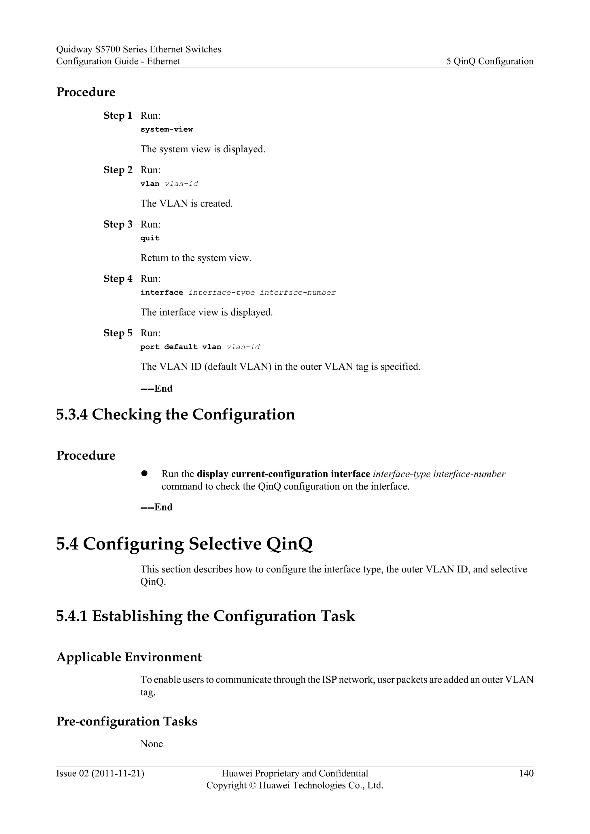 Procedure
Step 1 Run:
system-view
The system view is displayed.
Step 2 Run:
vlan vlan-id
The VLAN is created.
Step 3 Run:
quit
Return to the system view.
Step 4 Run:
interface interface-type interface-number
The interface view is displayed.
Step 5 Run:
port default vlan vlan-id
The VLAN ID (default VLAN) in the outer VLAN tag is specified.
----End
5.3.4 Checking the Configuration
Procedure
l Run the display current-configuration interface interface-type interface-number
command to check the QinQ configuration on the interface.
----End
5.4 Configuring Selective QinQ
This section describes how to configure the interface type, the outer VLAN ID, and selective
QinQ.
5.4.1 Establishing the Configuration Task
Applicable Environment
To enable users to communicate through the ISP network, user packets are added an outer VLAN
tag.
Pre-configuration Tasks
None
Quidway S5700 Series Ethernet Switches
Configuration Guide - Ethernet 5 QinQ Configuration
Issue 02 (2011-11-21) Huawei Proprietary and Confidential
Copyright © Huawei Technologies Co., Ltd.
140
 
