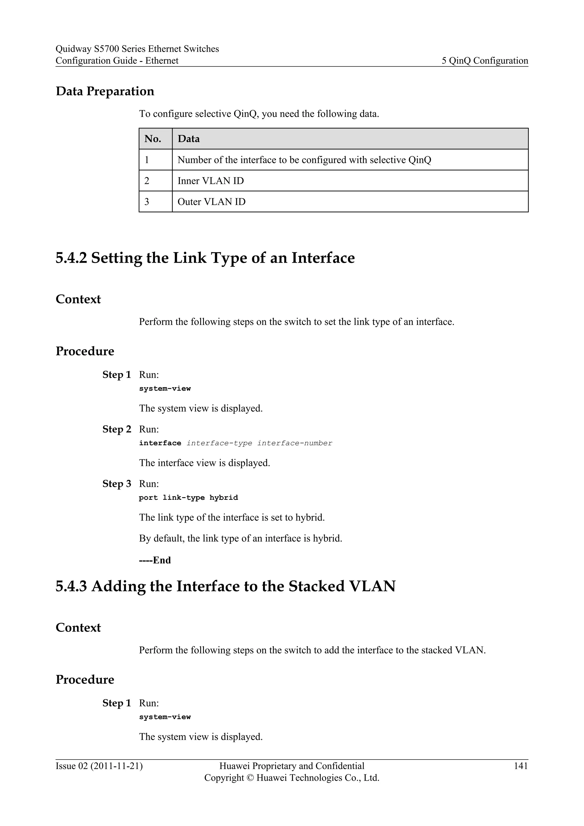 Data Preparation
To configure selective QinQ, you need the following data.
No. Data
1 Number of the interface to be configured with selective QinQ
2 Inner VLAN ID
3 Outer VLAN ID
5.4.2 Setting the Link Type of an Interface
Context
Perform the following steps on the switch to set the link type of an interface.
Procedure
Step 1 Run:
system-view
The system view is displayed.
Step 2 Run:
interface interface-type interface-number
The interface view is displayed.
Step 3 Run:
port link-type hybrid
The link type of the interface is set to hybrid.
By default, the link type of an interface is hybrid.
----End
5.4.3 Adding the Interface to the Stacked VLAN
Context
Perform the following steps on the switch to add the interface to the stacked VLAN.
Procedure
Step 1 Run:
system-view
The system view is displayed.
Quidway S5700 Series Ethernet Switches
Configuration Guide - Ethernet 5 QinQ Configuration
Issue 02 (2011-11-21) Huawei Proprietary and Confidential
Copyright © Huawei Technologies Co., Ltd.
141
 