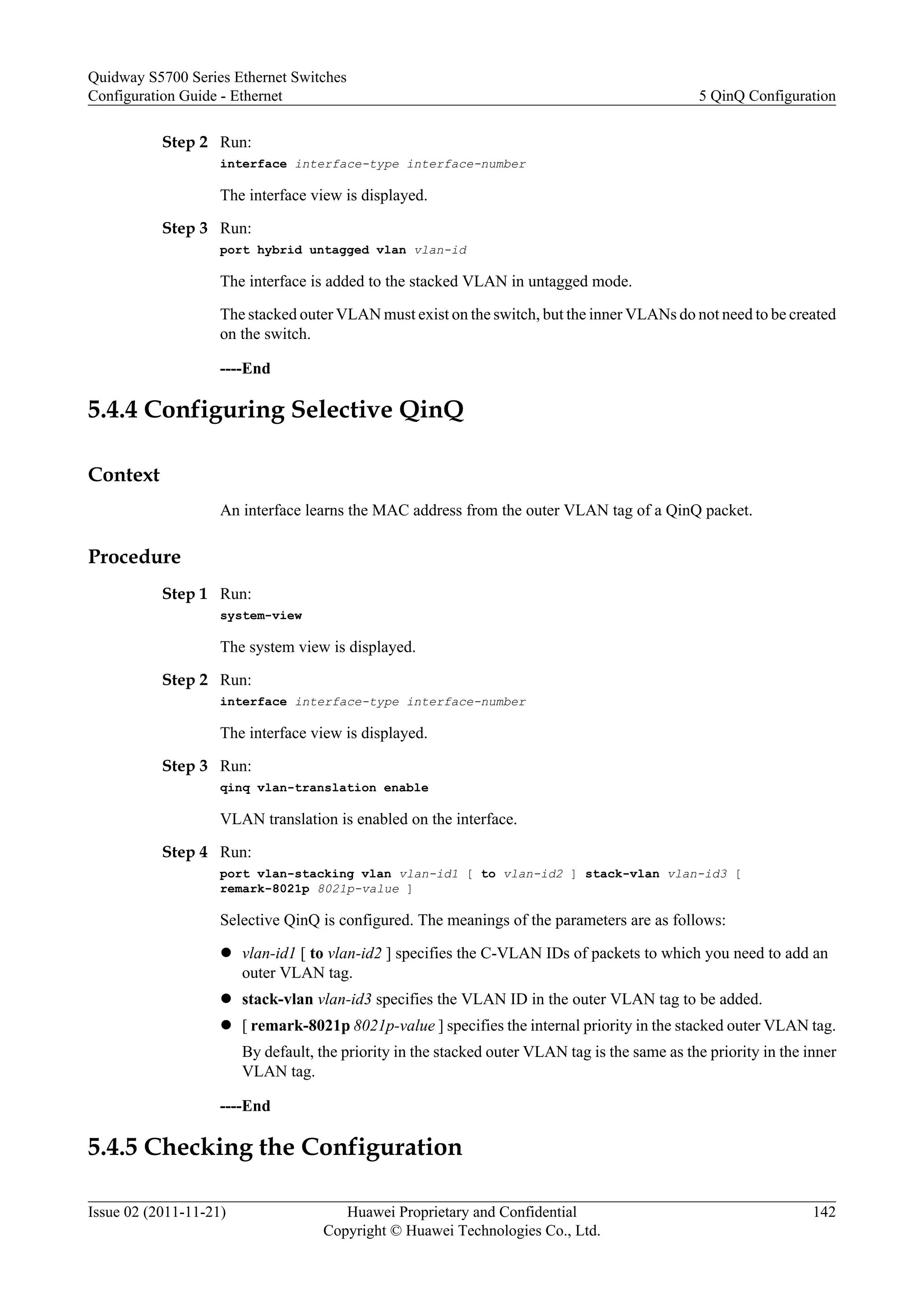 Step 2 Run:
interface interface-type interface-number
The interface view is displayed.
Step 3 Run:
port hybrid untagged vlan vlan-id
The interface is added to the stacked VLAN in untagged mode.
The stacked outer VLAN must exist on the switch, but the inner VLANs do not need to be created
on the switch.
----End
5.4.4 Configuring Selective QinQ
Context
An interface learns the MAC address from the outer VLAN tag of a QinQ packet.
Procedure
Step 1 Run:
system-view
The system view is displayed.
Step 2 Run:
interface interface-type interface-number
The interface view is displayed.
Step 3 Run:
qinq vlan-translation enable
VLAN translation is enabled on the interface.
Step 4 Run:
port vlan-stacking vlan vlan-id1 [ to vlan-id2 ] stack-vlan vlan-id3 [
remark-8021p 8021p-value ]
Selective QinQ is configured. The meanings of the parameters are as follows:
l vlan-id1 [ to vlan-id2 ] specifies the C-VLAN IDs of packets to which you need to add an
outer VLAN tag.
l stack-vlan vlan-id3 specifies the VLAN ID in the outer VLAN tag to be added.
l [ remark-8021p 8021p-value ] specifies the internal priority in the stacked outer VLAN tag.
By default, the priority in the stacked outer VLAN tag is the same as the priority in the inner
VLAN tag.
----End
5.4.5 Checking the Configuration
Quidway S5700 Series Ethernet Switches
Configuration Guide - Ethernet 5 QinQ Configuration
Issue 02 (2011-11-21) Huawei Proprietary and Confidential
Copyright © Huawei Technologies Co., Ltd.
142
 