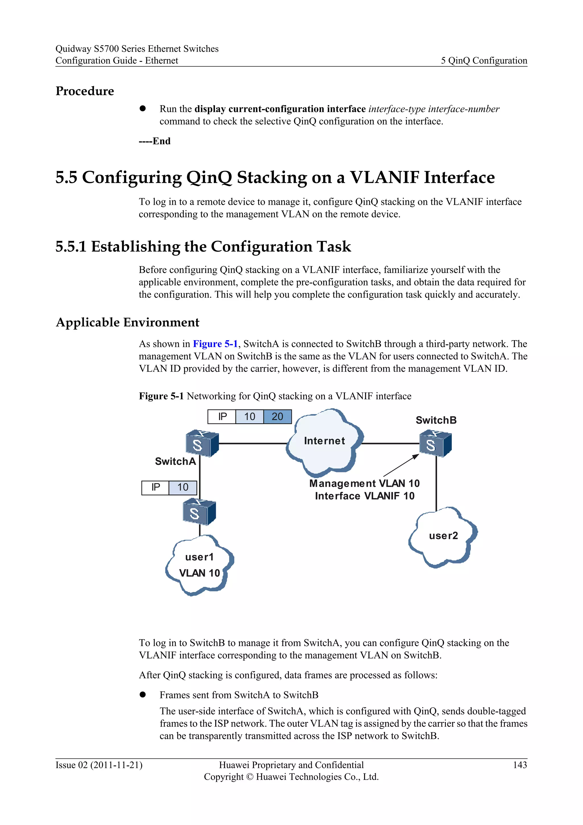 Procedure
l Run the display current-configuration interface interface-type interface-number
command to check the selective QinQ configuration on the interface.
----End
5.5 Configuring QinQ Stacking on a VLANIF Interface
To log in to a remote device to manage it, configure QinQ stacking on the VLANIF interface
corresponding to the management VLAN on the remote device.
5.5.1 Establishing the Configuration Task
Before configuring QinQ stacking on a VLANIF interface, familiarize yourself with the
applicable environment, complete the pre-configuration tasks, and obtain the data required for
the configuration. This will help you complete the configuration task quickly and accurately.
Applicable Environment
As shown in Figure 5-1, SwitchA is connected to SwitchB through a third-party network. The
management VLAN on SwitchB is the same as the VLAN for users connected to SwitchA. The
VLAN ID provided by the carrier, however, is different from the management VLAN ID.
Figure 5-1 Networking for QinQ stacking on a VLANIF interface
Internet
SwitchA
SwitchB
user1
user2
VLAN 10
IP 10
IP 10 20
Management VLAN 10
Interface VLANIF 10
To log in to SwitchB to manage it from SwitchA, you can configure QinQ stacking on the
VLANIF interface corresponding to the management VLAN on SwitchB.
After QinQ stacking is configured, data frames are processed as follows:
l Frames sent from SwitchA to SwitchB
The user-side interface of SwitchA, which is configured with QinQ, sends double-tagged
frames to the ISP network. The outer VLAN tag is assigned by the carrier so that the frames
can be transparently transmitted across the ISP network to SwitchB.
Quidway S5700 Series Ethernet Switches
Configuration Guide - Ethernet 5 QinQ Configuration
Issue 02 (2011-11-21) Huawei Proprietary and Confidential
Copyright © Huawei Technologies Co., Ltd.
143
 