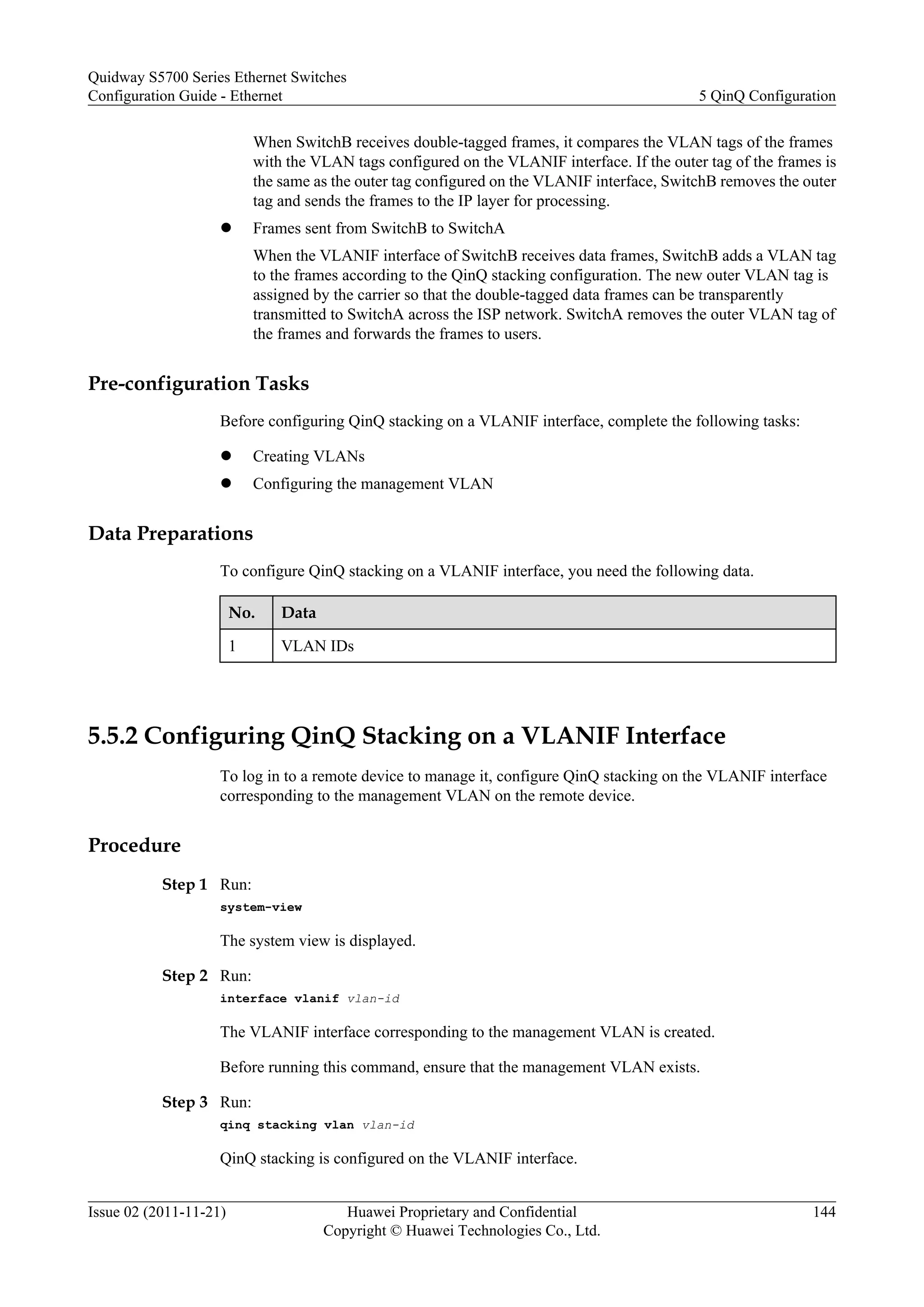 When SwitchB receives double-tagged frames, it compares the VLAN tags of the frames
with the VLAN tags configured on the VLANIF interface. If the outer tag of the frames is
the same as the outer tag configured on the VLANIF interface, SwitchB removes the outer
tag and sends the frames to the IP layer for processing.
l Frames sent from SwitchB to SwitchA
When the VLANIF interface of SwitchB receives data frames, SwitchB adds a VLAN tag
to the frames according to the QinQ stacking configuration. The new outer VLAN tag is
assigned by the carrier so that the double-tagged data frames can be transparently
transmitted to SwitchA across the ISP network. SwitchA removes the outer VLAN tag of
the frames and forwards the frames to users.
Pre-configuration Tasks
Before configuring QinQ stacking on a VLANIF interface, complete the following tasks:
l Creating VLANs
l Configuring the management VLAN
Data Preparations
To configure QinQ stacking on a VLANIF interface, you need the following data.
No. Data
1 VLAN IDs
5.5.2 Configuring QinQ Stacking on a VLANIF Interface
To log in to a remote device to manage it, configure QinQ stacking on the VLANIF interface
corresponding to the management VLAN on the remote device.
Procedure
Step 1 Run:
system-view
The system view is displayed.
Step 2 Run:
interface vlanif vlan-id
The VLANIF interface corresponding to the management VLAN is created.
Before running this command, ensure that the management VLAN exists.
Step 3 Run:
qinq stacking vlan vlan-id
QinQ stacking is configured on the VLANIF interface.
Quidway S5700 Series Ethernet Switches
Configuration Guide - Ethernet 5 QinQ Configuration
Issue 02 (2011-11-21) Huawei Proprietary and Confidential
Copyright © Huawei Technologies Co., Ltd.
144
 