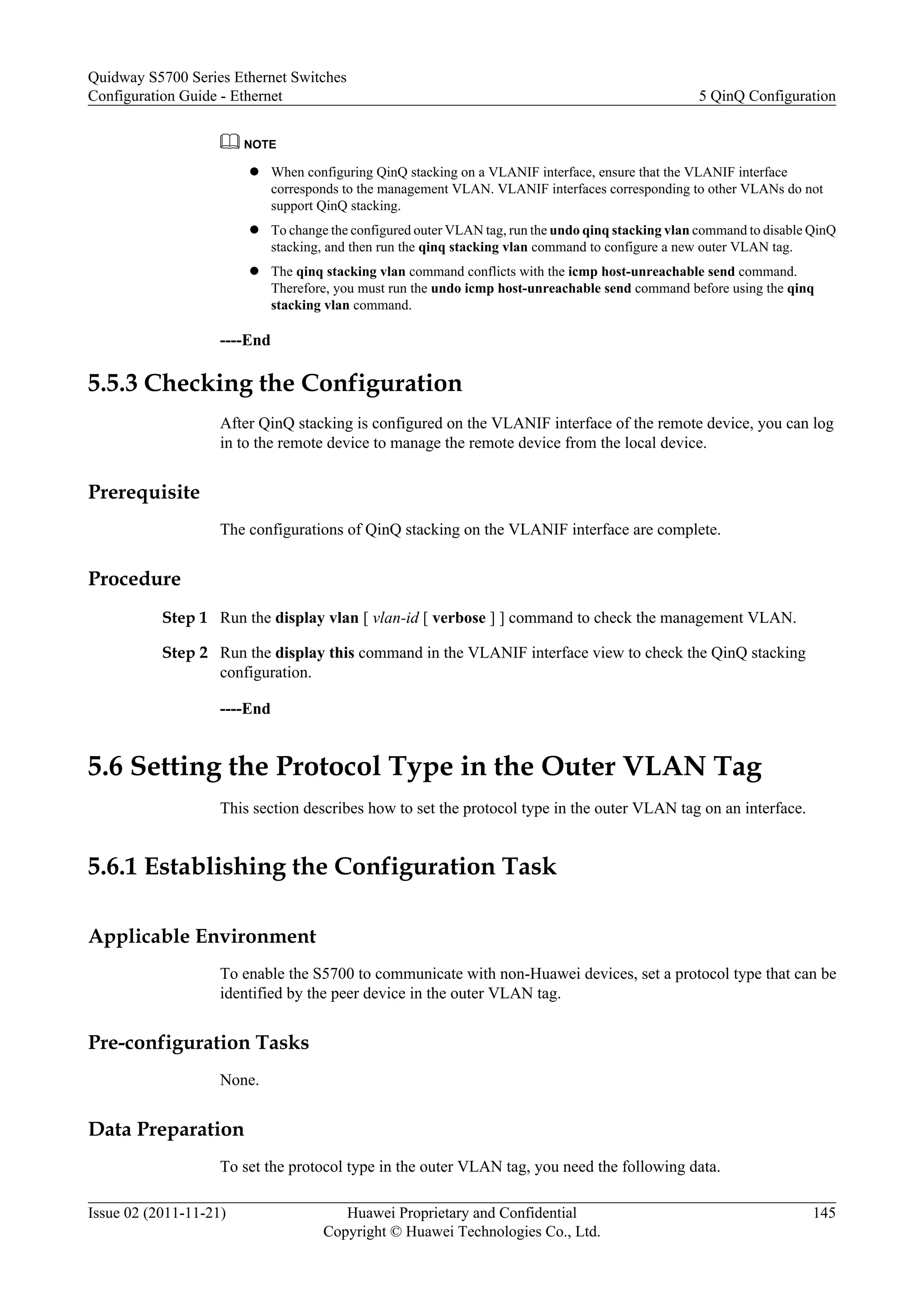 NOTE
l When configuring QinQ stacking on a VLANIF interface, ensure that the VLANIF interface
corresponds to the management VLAN. VLANIF interfaces corresponding to other VLANs do not
support QinQ stacking.
l To change the configured outer VLAN tag, run the undo qinq stacking vlan command to disable QinQ
stacking, and then run the qinq stacking vlan command to configure a new outer VLAN tag.
l The qinq stacking vlan command conflicts with the icmp host-unreachable send command.
Therefore, you must run the undo icmp host-unreachable send command before using the qinq
stacking vlan command.
----End
5.5.3 Checking the Configuration
After QinQ stacking is configured on the VLANIF interface of the remote device, you can log
in to the remote device to manage the remote device from the local device.
Prerequisite
The configurations of QinQ stacking on the VLANIF interface are complete.
Procedure
Step 1 Run the display vlan [ vlan-id [ verbose ] ] command to check the management VLAN.
Step 2 Run the display this command in the VLANIF interface view to check the QinQ stacking
configuration.
----End
5.6 Setting the Protocol Type in the Outer VLAN Tag
This section describes how to set the protocol type in the outer VLAN tag on an interface.
5.6.1 Establishing the Configuration Task
Applicable Environment
To enable the S5700 to communicate with non-Huawei devices, set a protocol type that can be
identified by the peer device in the outer VLAN tag.
Pre-configuration Tasks
None.
Data Preparation
To set the protocol type in the outer VLAN tag, you need the following data.
Quidway S5700 Series Ethernet Switches
Configuration Guide - Ethernet 5 QinQ Configuration
Issue 02 (2011-11-21) Huawei Proprietary and Confidential
Copyright © Huawei Technologies Co., Ltd.
145
 