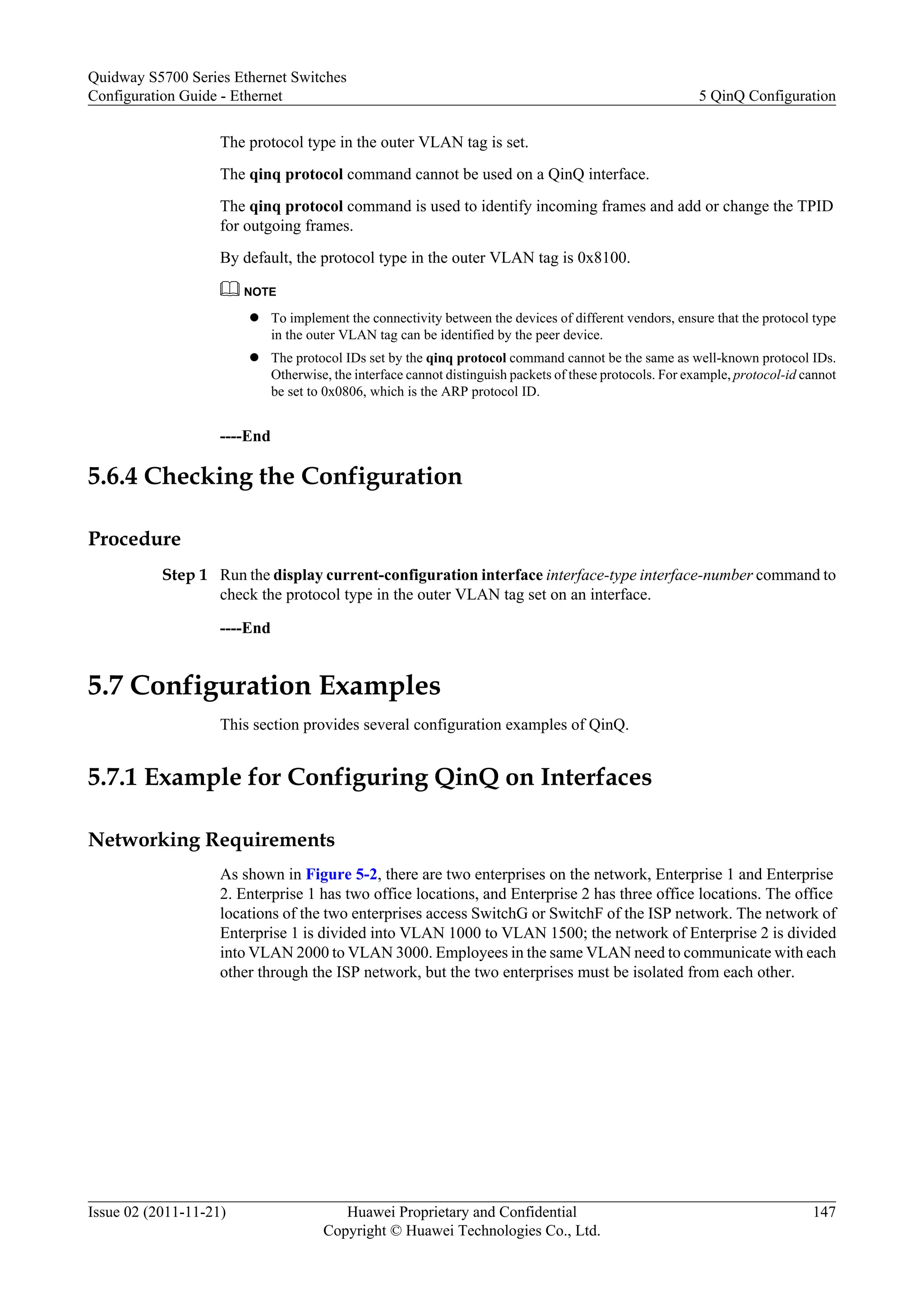 The protocol type in the outer VLAN tag is set.
The qinq protocol command cannot be used on a QinQ interface.
The qinq protocol command is used to identify incoming frames and add or change the TPID
for outgoing frames.
By default, the protocol type in the outer VLAN tag is 0x8100.
NOTE
l To implement the connectivity between the devices of different vendors, ensure that the protocol type
in the outer VLAN tag can be identified by the peer device.
l The protocol IDs set by the qinq protocol command cannot be the same as well-known protocol IDs.
Otherwise, the interface cannot distinguish packets of these protocols. For example, protocol-id cannot
be set to 0x0806, which is the ARP protocol ID.
----End
5.6.4 Checking the Configuration
Procedure
Step 1 Run the display current-configuration interface interface-type interface-number command to
check the protocol type in the outer VLAN tag set on an interface.
----End
5.7 Configuration Examples
This section provides several configuration examples of QinQ.
5.7.1 Example for Configuring QinQ on Interfaces
Networking Requirements
As shown in Figure 5-2, there are two enterprises on the network, Enterprise 1 and Enterprise
2. Enterprise 1 has two office locations, and Enterprise 2 has three office locations. The office
locations of the two enterprises access SwitchG or SwitchF of the ISP network. The network of
Enterprise 1 is divided into VLAN 1000 to VLAN 1500; the network of Enterprise 2 is divided
into VLAN 2000 to VLAN 3000. Employees in the same VLAN need to communicate with each
other through the ISP network, but the two enterprises must be isolated from each other.
Quidway S5700 Series Ethernet Switches
Configuration Guide - Ethernet 5 QinQ Configuration
Issue 02 (2011-11-21) Huawei Proprietary and Confidential
Copyright © Huawei Technologies Co., Ltd.
147
 