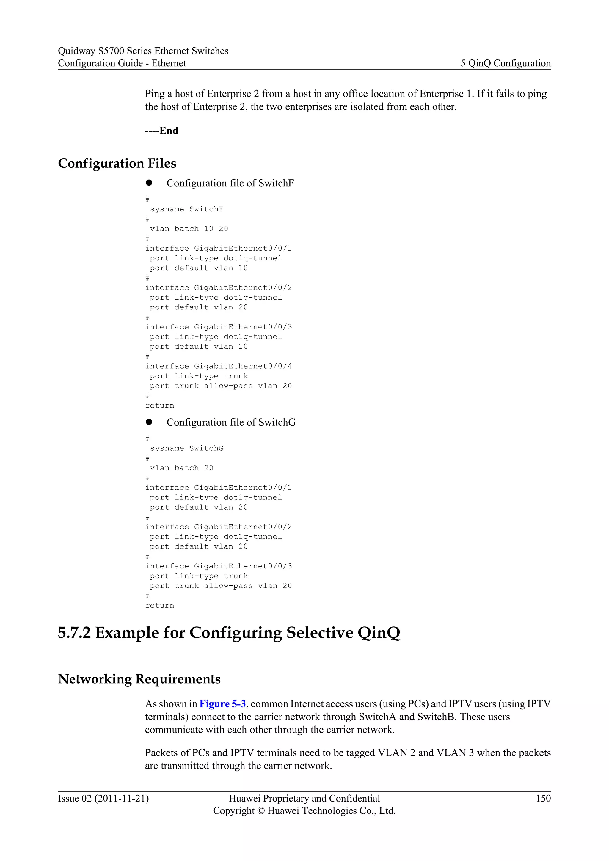 Ping a host of Enterprise 2 from a host in any office location of Enterprise 1. If it fails to ping
the host of Enterprise 2, the two enterprises are isolated from each other.
----End
Configuration Files
l Configuration file of SwitchF
#
sysname SwitchF
#
vlan batch 10 20
#
interface GigabitEthernet0/0/1
port link-type dot1q-tunnel
port default vlan 10
#
interface GigabitEthernet0/0/2
port link-type dot1q-tunnel
port default vlan 20
#
interface GigabitEthernet0/0/3
port link-type dot1q-tunnel
port default vlan 10
#
interface GigabitEthernet0/0/4
port link-type trunk
port trunk allow-pass vlan 20
#
return
l Configuration file of SwitchG
#
sysname SwitchG
#
vlan batch 20
#
interface GigabitEthernet0/0/1
port link-type dot1q-tunnel
port default vlan 20
#
interface GigabitEthernet0/0/2
port link-type dot1q-tunnel
port default vlan 20
#
interface GigabitEthernet0/0/3
port link-type trunk
port trunk allow-pass vlan 20
#
return
5.7.2 Example for Configuring Selective QinQ
Networking Requirements
As shown in Figure 5-3, common Internet access users (using PCs) and IPTV users (using IPTV
terminals) connect to the carrier network through SwitchA and SwitchB. These users
communicate with each other through the carrier network.
Packets of PCs and IPTV terminals need to be tagged VLAN 2 and VLAN 3 when the packets
are transmitted through the carrier network.
Quidway S5700 Series Ethernet Switches
Configuration Guide - Ethernet 5 QinQ Configuration
Issue 02 (2011-11-21) Huawei Proprietary and Confidential
Copyright © Huawei Technologies Co., Ltd.
150
 