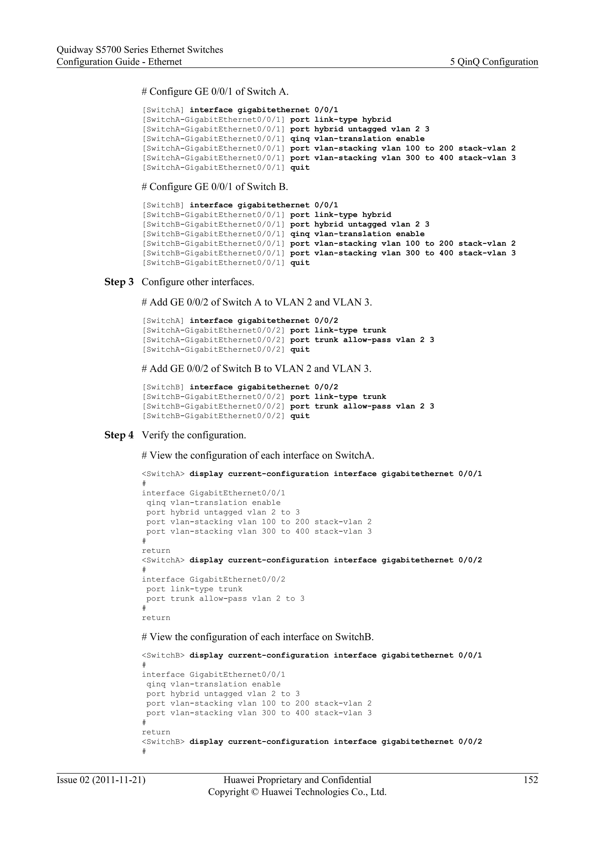 # Configure GE 0/0/1 of Switch A.
[SwitchA] interface gigabitethernet 0/0/1
[SwitchA-GigabitEthernet0/0/1] port link-type hybrid
[SwitchA-GigabitEthernet0/0/1] port hybrid untagged vlan 2 3
[SwitchA-GigabitEthernet0/0/1] qinq vlan-translation enable
[SwitchA-GigabitEthernet0/0/1] port vlan-stacking vlan 100 to 200 stack-vlan 2
[SwitchA-GigabitEthernet0/0/1] port vlan-stacking vlan 300 to 400 stack-vlan 3
[SwitchA-GigabitEthernet0/0/1] quit
# Configure GE 0/0/1 of Switch B.
[SwitchB] interface gigabitethernet 0/0/1
[SwitchB-GigabitEthernet0/0/1] port link-type hybrid
[SwitchB-GigabitEthernet0/0/1] port hybrid untagged vlan 2 3
[SwitchB-GigabitEthernet0/0/1] qinq vlan-translation enable
[SwitchB-GigabitEthernet0/0/1] port vlan-stacking vlan 100 to 200 stack-vlan 2
[SwitchB-GigabitEthernet0/0/1] port vlan-stacking vlan 300 to 400 stack-vlan 3
[SwitchB-GigabitEthernet0/0/1] quit
Step 3 Configure other interfaces.
# Add GE 0/0/2 of Switch A to VLAN 2 and VLAN 3.
[SwitchA] interface gigabitethernet 0/0/2
[SwitchA-GigabitEthernet0/0/2] port link-type trunk
[SwitchA-GigabitEthernet0/0/2] port trunk allow-pass vlan 2 3
[SwitchA-GigabitEthernet0/0/2] quit
# Add GE 0/0/2 of Switch B to VLAN 2 and VLAN 3.
[SwitchB] interface gigabitethernet 0/0/2
[SwitchB-GigabitEthernet0/0/2] port link-type trunk
[SwitchB-GigabitEthernet0/0/2] port trunk allow-pass vlan 2 3
[SwitchB-GigabitEthernet0/0/2] quit
Step 4 Verify the configuration.
# View the configuration of each interface on SwitchA.
<SwitchA> display current-configuration interface gigabitethernet 0/0/1
#
interface GigabitEthernet0/0/1
qinq vlan-translation enable
port hybrid untagged vlan 2 to 3
port vlan-stacking vlan 100 to 200 stack-vlan 2
port vlan-stacking vlan 300 to 400 stack-vlan 3
#
return
<SwitchA> display current-configuration interface gigabitethernet 0/0/2
#
interface GigabitEthernet0/0/2
port link-type trunk
port trunk allow-pass vlan 2 to 3
#
return
# View the configuration of each interface on SwitchB.
<SwitchB> display current-configuration interface gigabitethernet 0/0/1
#
interface GigabitEthernet0/0/1
qinq vlan-translation enable
port hybrid untagged vlan 2 to 3
port vlan-stacking vlan 100 to 200 stack-vlan 2
port vlan-stacking vlan 300 to 400 stack-vlan 3
#
return
<SwitchB> display current-configuration interface gigabitethernet 0/0/2
#
Quidway S5700 Series Ethernet Switches
Configuration Guide - Ethernet 5 QinQ Configuration
Issue 02 (2011-11-21) Huawei Proprietary and Confidential
Copyright © Huawei Technologies Co., Ltd.
152
 