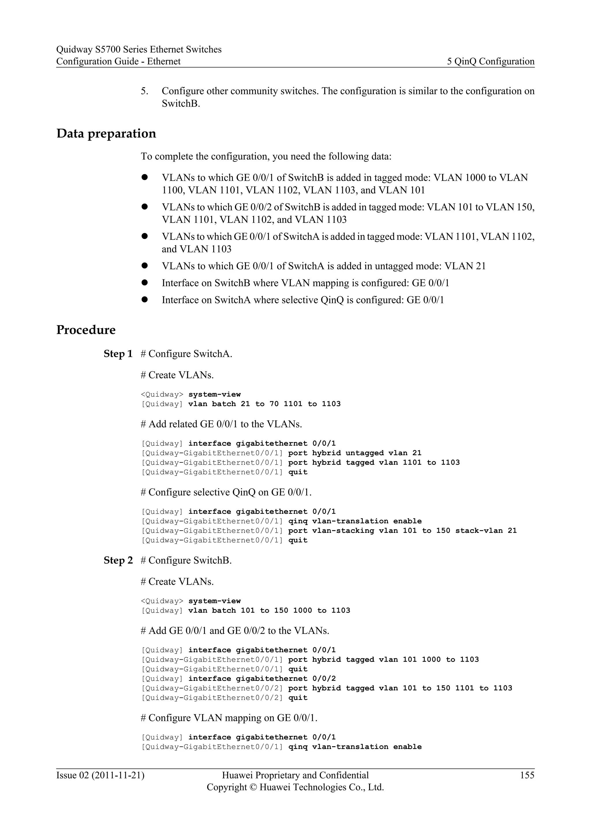 5. Configure other community switches. The configuration is similar to the configuration on
SwitchB.
Data preparation
To complete the configuration, you need the following data:
l VLANs to which GE 0/0/1 of SwitchB is added in tagged mode: VLAN 1000 to VLAN
1100, VLAN 1101, VLAN 1102, VLAN 1103, and VLAN 101
l VLANs to which GE 0/0/2 of SwitchB is added in tagged mode: VLAN 101 to VLAN 150,
VLAN 1101, VLAN 1102, and VLAN 1103
l VLANs to which GE 0/0/1 of SwitchA is added in tagged mode: VLAN 1101, VLAN 1102,
and VLAN 1103
l VLANs to which GE 0/0/1 of SwitchA is added in untagged mode: VLAN 21
l Interface on SwitchB where VLAN mapping is configured: GE 0/0/1
l Interface on SwitchA where selective QinQ is configured: GE 0/0/1
Procedure
Step 1 # Configure SwitchA.
# Create VLANs.
<Quidway> system-view
[Quidway] vlan batch 21 to 70 1101 to 1103
# Add related GE 0/0/1 to the VLANs.
[Quidway] interface gigabitethernet 0/0/1
[Quidway-GigabitEthernet0/0/1] port hybrid untagged vlan 21
[Quidway-GigabitEthernet0/0/1] port hybrid tagged vlan 1101 to 1103
[Quidway-GigabitEthernet0/0/1] quit
# Configure selective QinQ on GE 0/0/1.
[Quidway] interface gigabitethernet 0/0/1
[Quidway-GigabitEthernet0/0/1] qinq vlan-translation enable
[Quidway-GigabitEthernet0/0/1] port vlan-stacking vlan 101 to 150 stack-vlan 21
[Quidway-GigabitEthernet0/0/1] quit
Step 2 # Configure SwitchB.
# Create VLANs.
<Quidway> system-view
[Quidway] vlan batch 101 to 150 1000 to 1103
# Add GE 0/0/1 and GE 0/0/2 to the VLANs.
[Quidway] interface gigabitethernet 0/0/1
[Quidway-GigabitEthernet0/0/1] port hybrid tagged vlan 101 1000 to 1103
[Quidway-GigabitEthernet0/0/1] quit
[Quidway] interface gigabitethernet 0/0/2
[Quidway-GigabitEthernet0/0/2] port hybrid tagged vlan 101 to 150 1101 to 1103
[Quidway-GigabitEthernet0/0/2] quit
# Configure VLAN mapping on GE 0/0/1.
[Quidway] interface gigabitethernet 0/0/1
[Quidway-GigabitEthernet0/0/1] qinq vlan-translation enable
Quidway S5700 Series Ethernet Switches
Configuration Guide - Ethernet 5 QinQ Configuration
Issue 02 (2011-11-21) Huawei Proprietary and Confidential
Copyright © Huawei Technologies Co., Ltd.
155
 