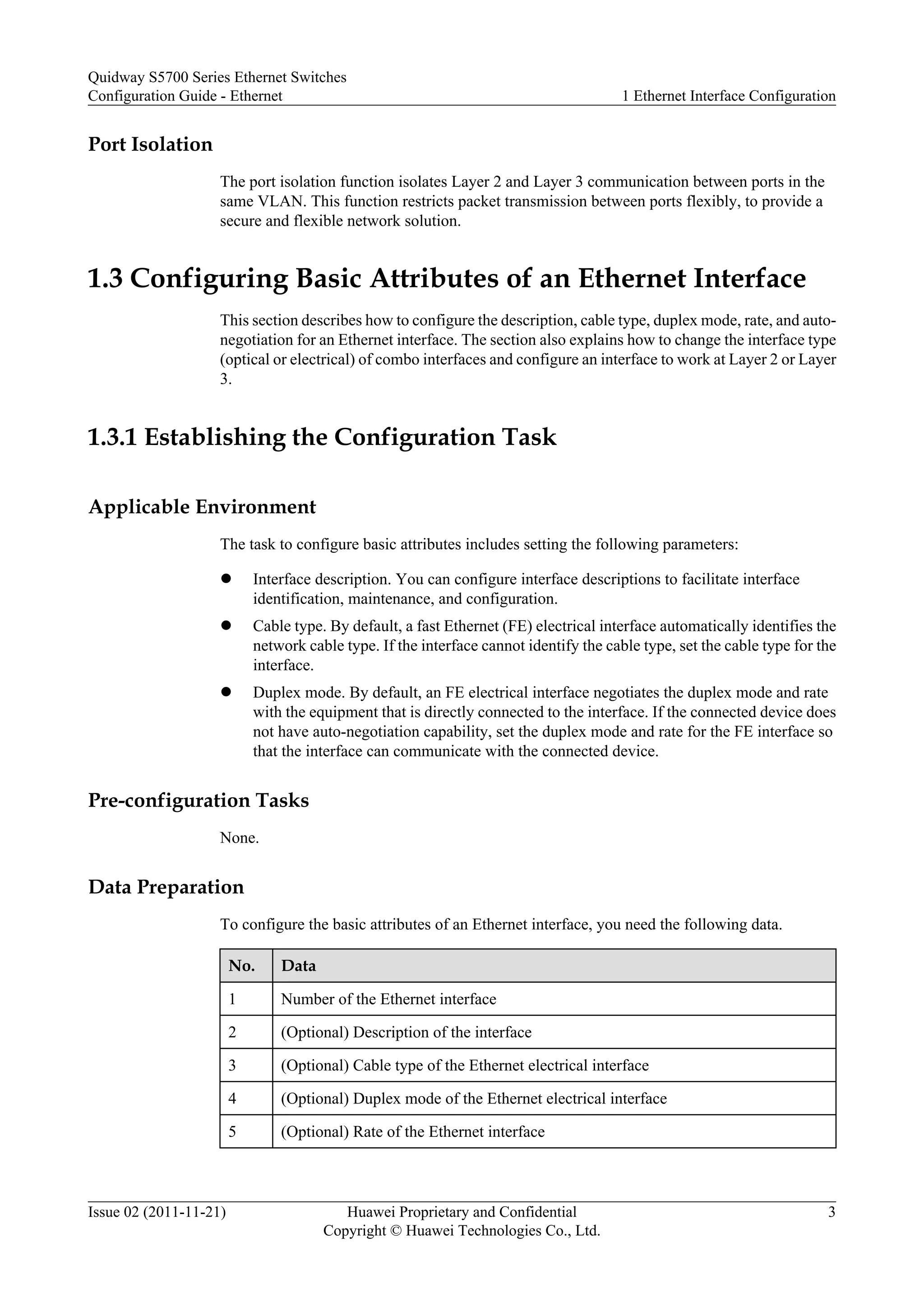 Port Isolation
The port isolation function isolates Layer 2 and Layer 3 communication between ports in the
same VLAN. This function restricts packet transmission between ports flexibly, to provide a
secure and flexible network solution.
1.3 Configuring Basic Attributes of an Ethernet Interface
This section describes how to configure the description, cable type, duplex mode, rate, and auto-
negotiation for an Ethernet interface. The section also explains how to change the interface type
(optical or electrical) of combo interfaces and configure an interface to work at Layer 2 or Layer
3.
1.3.1 Establishing the Configuration Task
Applicable Environment
The task to configure basic attributes includes setting the following parameters:
l Interface description. You can configure interface descriptions to facilitate interface
identification, maintenance, and configuration.
l Cable type. By default, a fast Ethernet (FE) electrical interface automatically identifies the
network cable type. If the interface cannot identify the cable type, set the cable type for the
interface.
l Duplex mode. By default, an FE electrical interface negotiates the duplex mode and rate
with the equipment that is directly connected to the interface. If the connected device does
not have auto-negotiation capability, set the duplex mode and rate for the FE interface so
that the interface can communicate with the connected device.
Pre-configuration Tasks
None.
Data Preparation
To configure the basic attributes of an Ethernet interface, you need the following data.
No. Data
1 Number of the Ethernet interface
2 (Optional) Description of the interface
3 (Optional) Cable type of the Ethernet electrical interface
4 (Optional) Duplex mode of the Ethernet electrical interface
5 (Optional) Rate of the Ethernet interface
Quidway S5700 Series Ethernet Switches
Configuration Guide - Ethernet 1 Ethernet Interface Configuration
Issue 02 (2011-11-21) Huawei Proprietary and Confidential
Copyright © Huawei Technologies Co., Ltd.
3
 
