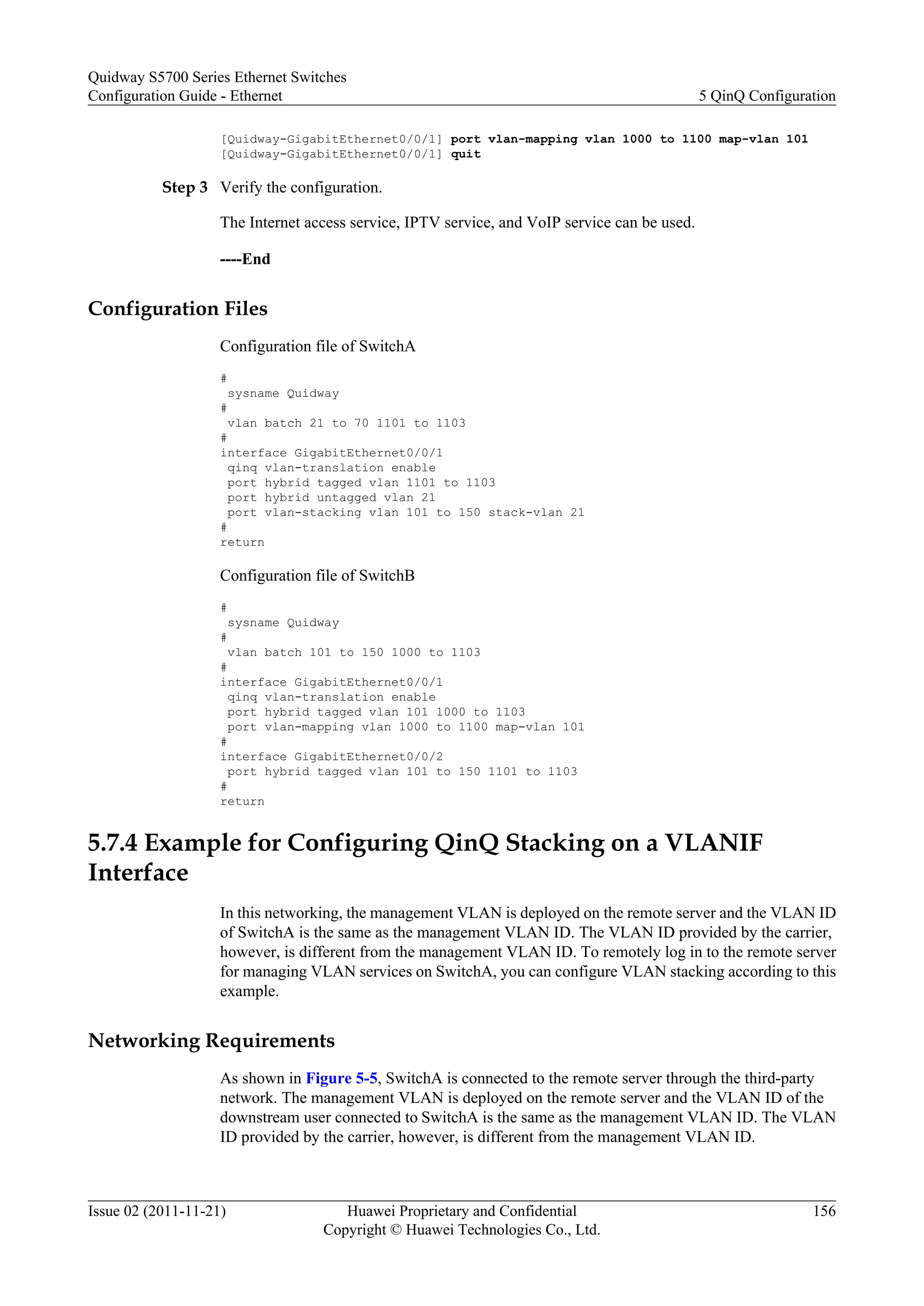 [Quidway-GigabitEthernet0/0/1] port vlan-mapping vlan 1000 to 1100 map-vlan 101
[Quidway-GigabitEthernet0/0/1] quit
Step 3 Verify the configuration.
The Internet access service, IPTV service, and VoIP service can be used.
----End
Configuration Files
Configuration file of SwitchA
#
sysname Quidway
#
vlan batch 21 to 70 1101 to 1103
#
interface GigabitEthernet0/0/1
qinq vlan-translation enable
port hybrid tagged vlan 1101 to 1103
port hybrid untagged vlan 21
port vlan-stacking vlan 101 to 150 stack-vlan 21
#
return
Configuration file of SwitchB
#
sysname Quidway
#
vlan batch 101 to 150 1000 to 1103
#
interface GigabitEthernet0/0/1
qinq vlan-translation enable
port hybrid tagged vlan 101 1000 to 1103
port vlan-mapping vlan 1000 to 1100 map-vlan 101
#
interface GigabitEthernet0/0/2
port hybrid tagged vlan 101 to 150 1101 to 1103
#
return
5.7.4 Example for Configuring QinQ Stacking on a VLANIF
Interface
In this networking, the management VLAN is deployed on the remote server and the VLAN ID
of SwitchA is the same as the management VLAN ID. The VLAN ID provided by the carrier,
however, is different from the management VLAN ID. To remotely log in to the remote server
for managing VLAN services on SwitchA, you can configure VLAN stacking according to this
example.
Networking Requirements
As shown in Figure 5-5, SwitchA is connected to the remote server through the third-party
network. The management VLAN is deployed on the remote server and the VLAN ID of the
downstream user connected to SwitchA is the same as the management VLAN ID. The VLAN
ID provided by the carrier, however, is different from the management VLAN ID.
Quidway S5700 Series Ethernet Switches
Configuration Guide - Ethernet 5 QinQ Configuration
Issue 02 (2011-11-21) Huawei Proprietary and Confidential
Copyright © Huawei Technologies Co., Ltd.
156
 