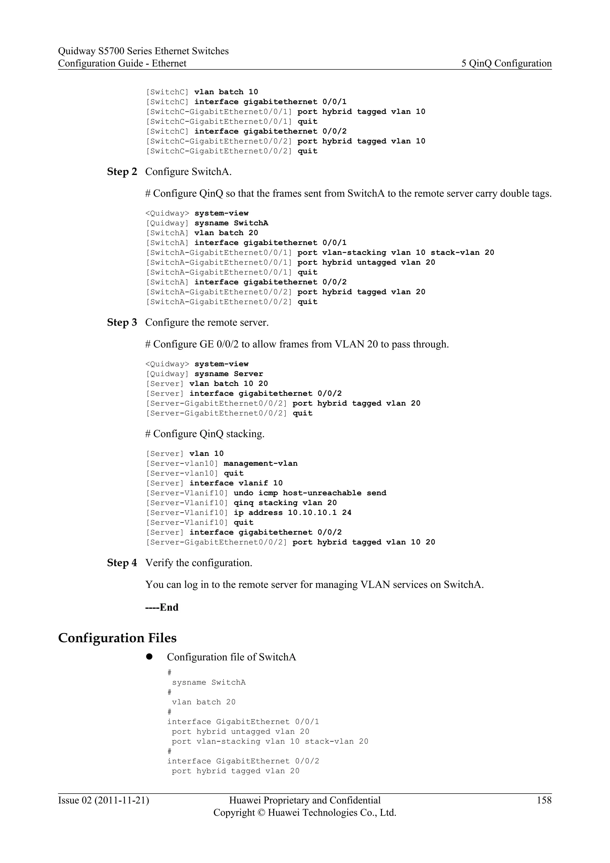 [SwitchC] vlan batch 10
[SwitchC] interface gigabitethernet 0/0/1
[SwitchC-GigabitEthernet0/0/1] port hybrid tagged vlan 10
[SwitchC-GigabitEthernet0/0/1] quit
[SwitchC] interface gigabitethernet 0/0/2
[SwitchC-GigabitEthernet0/0/2] port hybrid tagged vlan 10
[SwitchC-GigabitEthernet0/0/2] quit
Step 2 Configure SwitchA.
# Configure QinQ so that the frames sent from SwitchA to the remote server carry double tags.
<Quidway> system-view
[Quidway] sysname SwitchA
[SwitchA] vlan batch 20
[SwitchA] interface gigabitethernet 0/0/1
[SwitchA-GigabitEthernet0/0/1] port vlan-stacking vlan 10 stack-vlan 20
[SwitchA-GigabitEthernet0/0/1] port hybrid untagged vlan 20
[SwitchA-GigabitEthernet0/0/1] quit
[SwitchA] interface gigabitethernet 0/0/2
[SwitchA-GigabitEthernet0/0/2] port hybrid tagged vlan 20
[SwitchA-GigabitEthernet0/0/2] quit
Step 3 Configure the remote server.
# Configure GE 0/0/2 to allow frames from VLAN 20 to pass through.
<Quidway> system-view
[Quidway] sysname Server
[Server] vlan batch 10 20
[Server] interface gigabitethernet 0/0/2
[Server-GigabitEthernet0/0/2] port hybrid tagged vlan 20
[Server-GigabitEthernet0/0/2] quit
# Configure QinQ stacking.
[Server] vlan 10
[Server-vlan10] management-vlan
[Server-vlan10] quit
[Server] interface vlanif 10
[Server-Vlanif10] undo icmp host-unreachable send
[Server-Vlanif10] qinq stacking vlan 20
[Server-Vlanif10] ip address 10.10.10.1 24
[Server-Vlanif10] quit
[Server] interface gigabitethernet 0/0/2
[Server-GigabitEthernet0/0/2] port hybrid tagged vlan 10 20
Step 4 Verify the configuration.
You can log in to the remote server for managing VLAN services on SwitchA.
----End
Configuration Files
l Configuration file of SwitchA
#
sysname SwitchA
#
vlan batch 20
#
interface GigabitEthernet 0/0/1
port hybrid untagged vlan 20
port vlan-stacking vlan 10 stack-vlan 20
#
interface GigabitEthernet 0/0/2
port hybrid tagged vlan 20
Quidway S5700 Series Ethernet Switches
Configuration Guide - Ethernet 5 QinQ Configuration
Issue 02 (2011-11-21) Huawei Proprietary and Confidential
Copyright © Huawei Technologies Co., Ltd.
158
 