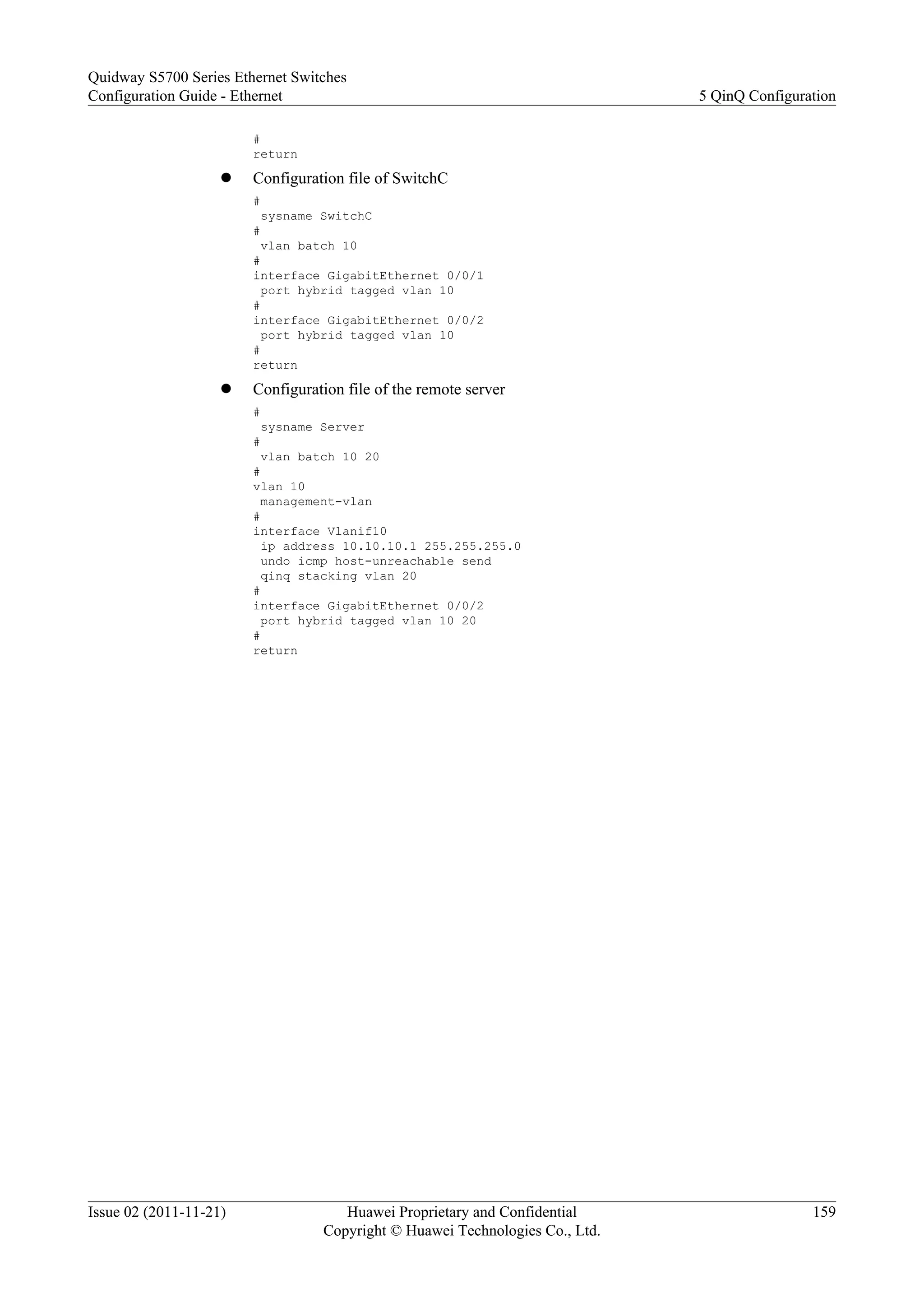 #
return
l Configuration file of SwitchC
#
sysname SwitchC
#
vlan batch 10
#
interface GigabitEthernet 0/0/1
port hybrid tagged vlan 10
#
interface GigabitEthernet 0/0/2
port hybrid tagged vlan 10
#
return
l Configuration file of the remote server
#
sysname Server
#
vlan batch 10 20
#
vlan 10
management-vlan
#
interface Vlanif10
ip address 10.10.10.1 255.255.255.0
undo icmp host-unreachable send
qinq stacking vlan 20
#
interface GigabitEthernet 0/0/2
port hybrid tagged vlan 10 20
#
return
Quidway S5700 Series Ethernet Switches
Configuration Guide - Ethernet 5 QinQ Configuration
Issue 02 (2011-11-21) Huawei Proprietary and Confidential
Copyright © Huawei Technologies Co., Ltd.
159
 