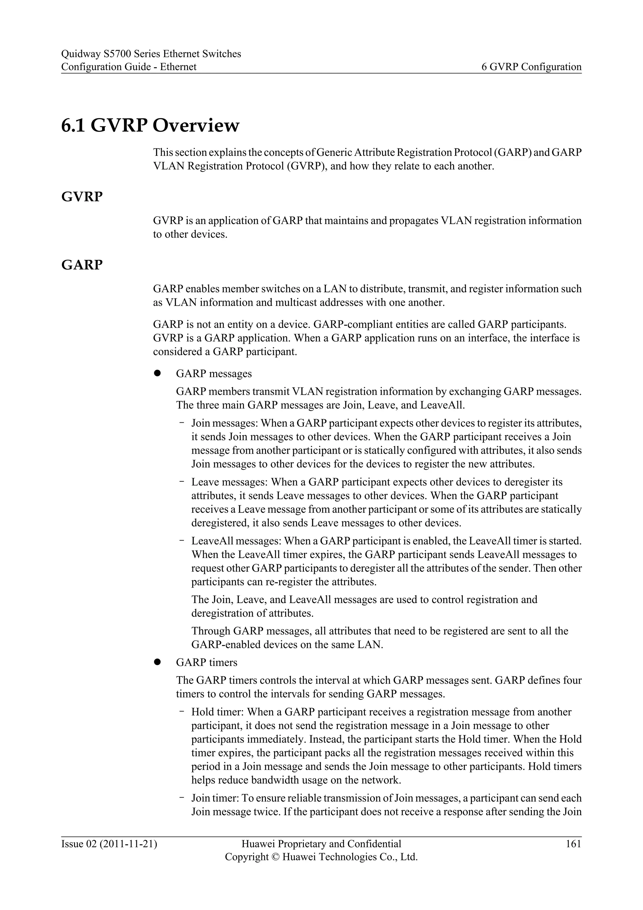 6.1 GVRP Overview
This section explains the concepts of Generic Attribute Registration Protocol (GARP) and GARP
VLAN Registration Protocol (GVRP), and how they relate to each another.
GVRP
GVRP is an application of GARP that maintains and propagates VLAN registration information
to other devices.
GARP
GARP enables member switches on a LAN to distribute, transmit, and register information such
as VLAN information and multicast addresses with one another.
GARP is not an entity on a device. GARP-compliant entities are called GARP participants.
GVRP is a GARP application. When a GARP application runs on an interface, the interface is
considered a GARP participant.
l GARP messages
GARP members transmit VLAN registration information by exchanging GARP messages.
The three main GARP messages are Join, Leave, and LeaveAll.
– Join messages: When a GARP participant expects other devices to register its attributes,
it sends Join messages to other devices. When the GARP participant receives a Join
message from another participant or is statically configured with attributes, it also sends
Join messages to other devices for the devices to register the new attributes.
– Leave messages: When a GARP participant expects other devices to deregister its
attributes, it sends Leave messages to other devices. When the GARP participant
receives a Leave message from another participant or some of its attributes are statically
deregistered, it also sends Leave messages to other devices.
– LeaveAll messages: When a GARP participant is enabled, the LeaveAll timer is started.
When the LeaveAll timer expires, the GARP participant sends LeaveAll messages to
request other GARP participants to deregister all the attributes of the sender. Then other
participants can re-register the attributes.
The Join, Leave, and LeaveAll messages are used to control registration and
deregistration of attributes.
Through GARP messages, all attributes that need to be registered are sent to all the
GARP-enabled devices on the same LAN.
l GARP timers
The GARP timers controls the interval at which GARP messages sent. GARP defines four
timers to control the intervals for sending GARP messages.
– Hold timer: When a GARP participant receives a registration message from another
participant, it does not send the registration message in a Join message to other
participants immediately. Instead, the participant starts the Hold timer. When the Hold
timer expires, the participant packs all the registration messages received within this
period in a Join message and sends the Join message to other participants. Hold timers
helps reduce bandwidth usage on the network.
– Join timer: To ensure reliable transmission of Join messages, a participant can send each
Join message twice. If the participant does not receive a response after sending the Join
Quidway S5700 Series Ethernet Switches
Configuration Guide - Ethernet 6 GVRP Configuration
Issue 02 (2011-11-21) Huawei Proprietary and Confidential
Copyright © Huawei Technologies Co., Ltd.
161
 