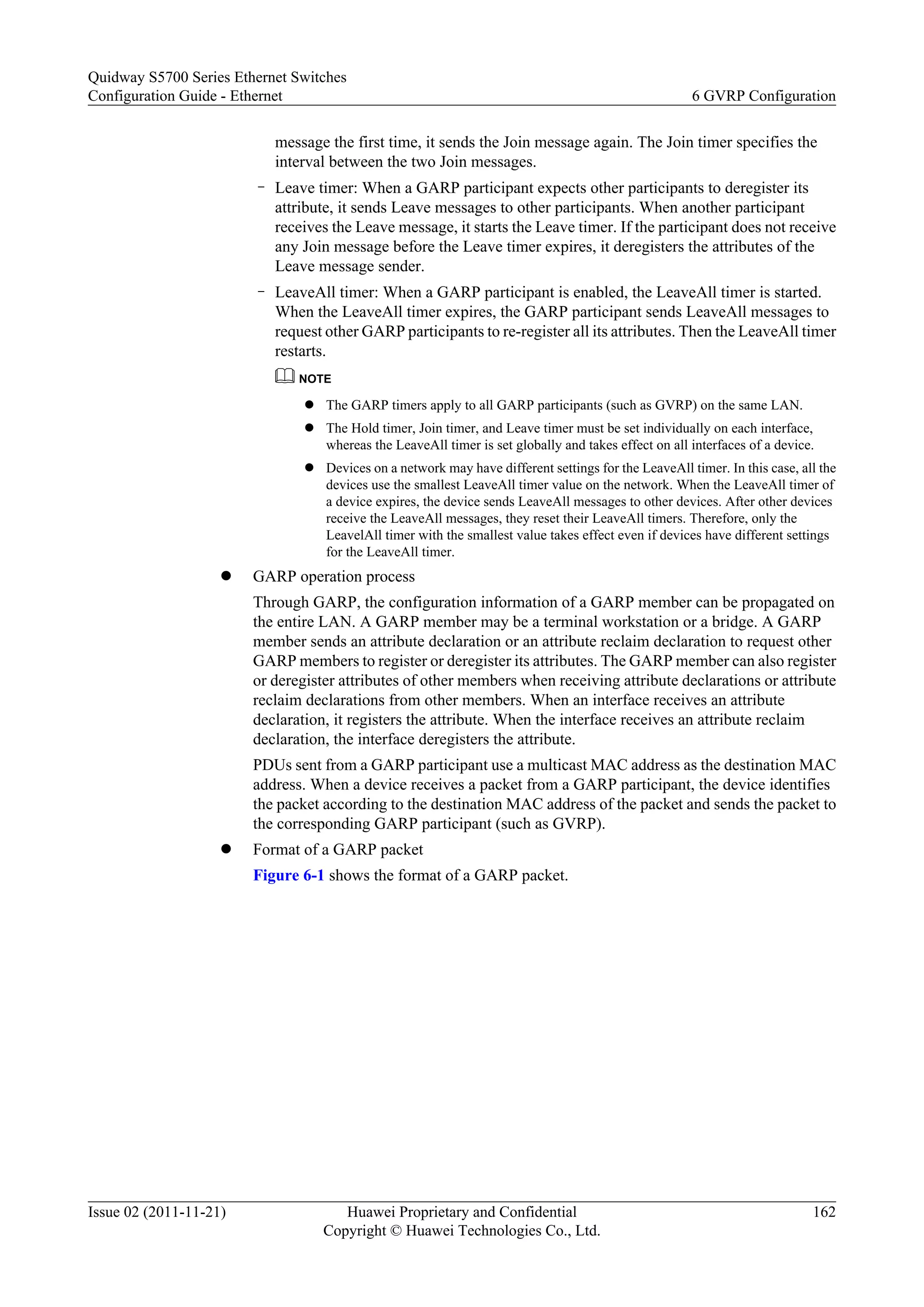 message the first time, it sends the Join message again. The Join timer specifies the
interval between the two Join messages.
– Leave timer: When a GARP participant expects other participants to deregister its
attribute, it sends Leave messages to other participants. When another participant
receives the Leave message, it starts the Leave timer. If the participant does not receive
any Join message before the Leave timer expires, it deregisters the attributes of the
Leave message sender.
– LeaveAll timer: When a GARP participant is enabled, the LeaveAll timer is started.
When the LeaveAll timer expires, the GARP participant sends LeaveAll messages to
request other GARP participants to re-register all its attributes. Then the LeaveAll timer
restarts.
NOTE
l The GARP timers apply to all GARP participants (such as GVRP) on the same LAN.
l The Hold timer, Join timer, and Leave timer must be set individually on each interface,
whereas the LeaveAll timer is set globally and takes effect on all interfaces of a device.
l Devices on a network may have different settings for the LeaveAll timer. In this case, all the
devices use the smallest LeaveAll timer value on the network. When the LeaveAll timer of
a device expires, the device sends LeaveAll messages to other devices. After other devices
receive the LeaveAll messages, they reset their LeaveAll timers. Therefore, only the
LeavelAll timer with the smallest value takes effect even if devices have different settings
for the LeaveAll timer.
l GARP operation process
Through GARP, the configuration information of a GARP member can be propagated on
the entire LAN. A GARP member may be a terminal workstation or a bridge. A GARP
member sends an attribute declaration or an attribute reclaim declaration to request other
GARP members to register or deregister its attributes. The GARP member can also register
or deregister attributes of other members when receiving attribute declarations or attribute
reclaim declarations from other members. When an interface receives an attribute
declaration, it registers the attribute. When the interface receives an attribute reclaim
declaration, the interface deregisters the attribute.
PDUs sent from a GARP participant use a multicast MAC address as the destination MAC
address. When a device receives a packet from a GARP participant, the device identifies
the packet according to the destination MAC address of the packet and sends the packet to
the corresponding GARP participant (such as GVRP).
l Format of a GARP packet
Figure 6-1 shows the format of a GARP packet.
Quidway S5700 Series Ethernet Switches
Configuration Guide - Ethernet 6 GVRP Configuration
Issue 02 (2011-11-21) Huawei Proprietary and Confidential
Copyright © Huawei Technologies Co., Ltd.
162
 