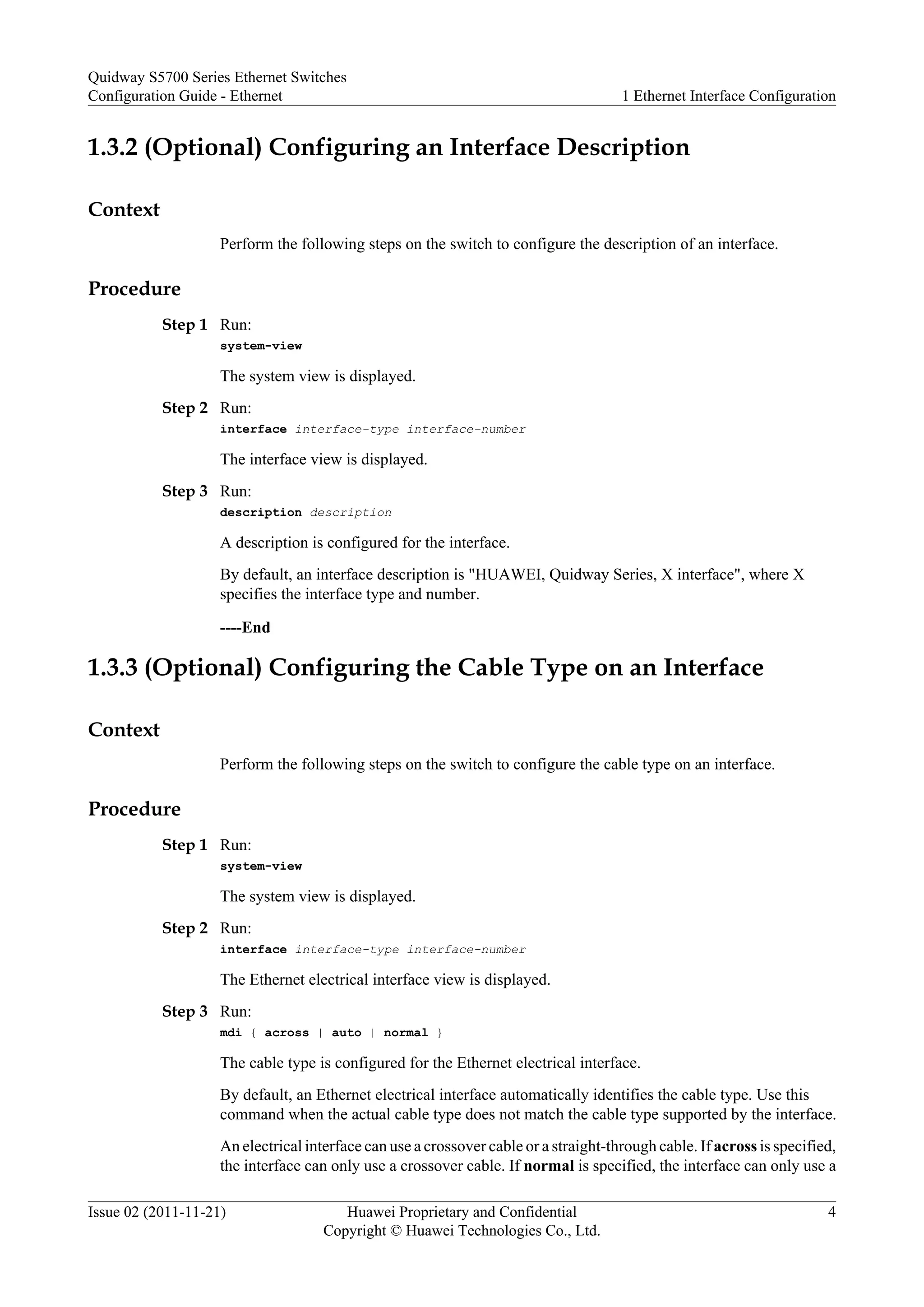 1.3.2 (Optional) Configuring an Interface Description
Context
Perform the following steps on the switch to configure the description of an interface.
Procedure
Step 1 Run:
system-view
The system view is displayed.
Step 2 Run:
interface interface-type interface-number
The interface view is displayed.
Step 3 Run:
description description
A description is configured for the interface.
By default, an interface description is "HUAWEI, Quidway Series, X interface", where X
specifies the interface type and number.
----End
1.3.3 (Optional) Configuring the Cable Type on an Interface
Context
Perform the following steps on the switch to configure the cable type on an interface.
Procedure
Step 1 Run:
system-view
The system view is displayed.
Step 2 Run:
interface interface-type interface-number
The Ethernet electrical interface view is displayed.
Step 3 Run:
mdi { across | auto | normal }
The cable type is configured for the Ethernet electrical interface.
By default, an Ethernet electrical interface automatically identifies the cable type. Use this
command when the actual cable type does not match the cable type supported by the interface.
An electrical interface can use a crossover cable or a straight-through cable. If across is specified,
the interface can only use a crossover cable. If normal is specified, the interface can only use a
Quidway S5700 Series Ethernet Switches
Configuration Guide - Ethernet 1 Ethernet Interface Configuration
Issue 02 (2011-11-21) Huawei Proprietary and Confidential
Copyright © Huawei Technologies Co., Ltd.
4
 