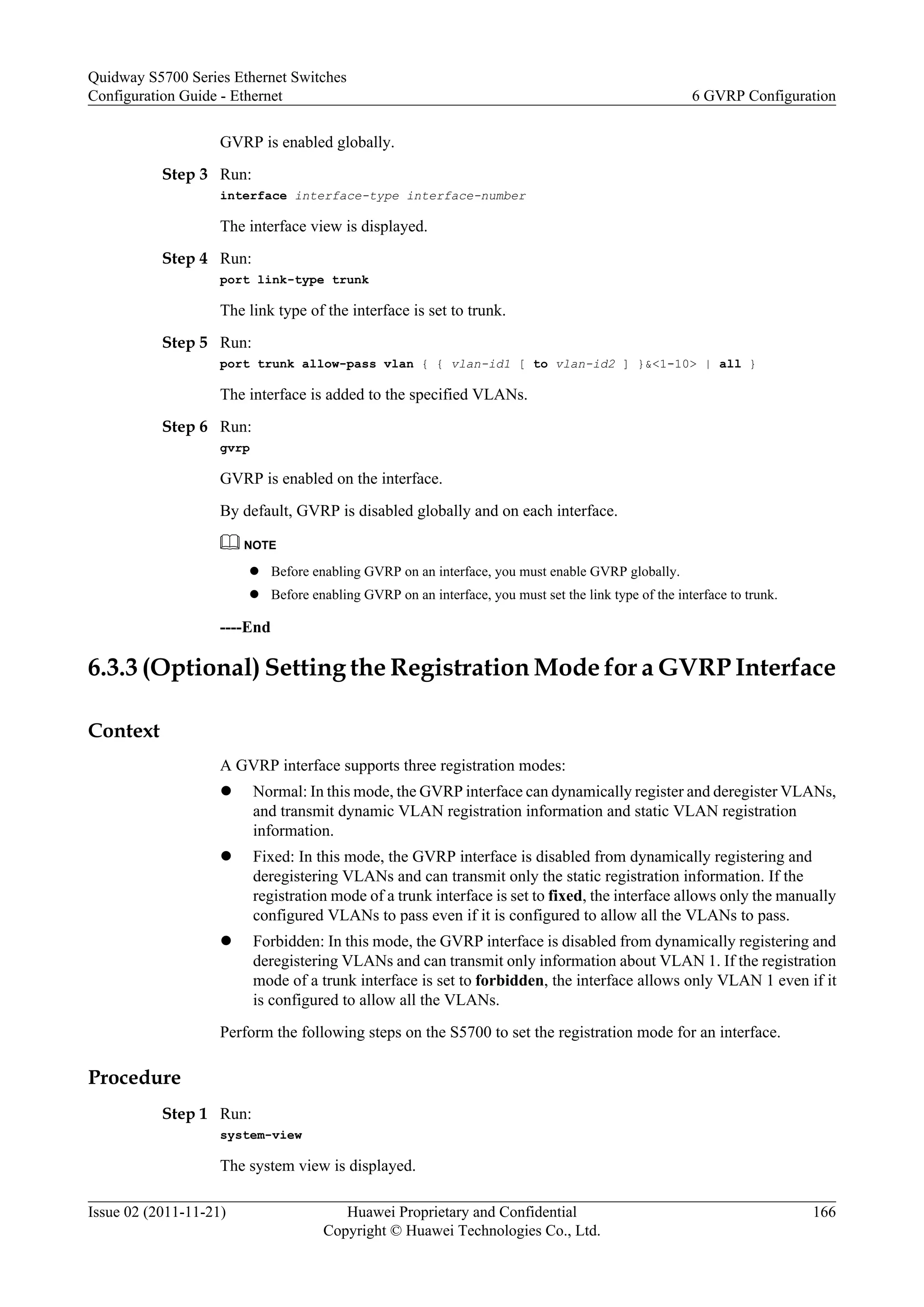 GVRP is enabled globally.
Step 3 Run:
interface interface-type interface-number
The interface view is displayed.
Step 4 Run:
port link-type trunk
The link type of the interface is set to trunk.
Step 5 Run:
port trunk allow-pass vlan { { vlan-id1 [ to vlan-id2 ] }&<1-10> | all }
The interface is added to the specified VLANs.
Step 6 Run:
gvrp
GVRP is enabled on the interface.
By default, GVRP is disabled globally and on each interface.
NOTE
l Before enabling GVRP on an interface, you must enable GVRP globally.
l Before enabling GVRP on an interface, you must set the link type of the interface to trunk.
----End
6.3.3 (Optional) Setting the Registration Mode for a GVRP Interface
Context
A GVRP interface supports three registration modes:
l Normal: In this mode, the GVRP interface can dynamically register and deregister VLANs,
and transmit dynamic VLAN registration information and static VLAN registration
information.
l Fixed: In this mode, the GVRP interface is disabled from dynamically registering and
deregistering VLANs and can transmit only the static registration information. If the
registration mode of a trunk interface is set to fixed, the interface allows only the manually
configured VLANs to pass even if it is configured to allow all the VLANs to pass.
l Forbidden: In this mode, the GVRP interface is disabled from dynamically registering and
deregistering VLANs and can transmit only information about VLAN 1. If the registration
mode of a trunk interface is set to forbidden, the interface allows only VLAN 1 even if it
is configured to allow all the VLANs.
Perform the following steps on the S5700 to set the registration mode for an interface.
Procedure
Step 1 Run:
system-view
The system view is displayed.
Quidway S5700 Series Ethernet Switches
Configuration Guide - Ethernet 6 GVRP Configuration
Issue 02 (2011-11-21) Huawei Proprietary and Confidential
Copyright © Huawei Technologies Co., Ltd.
166
 