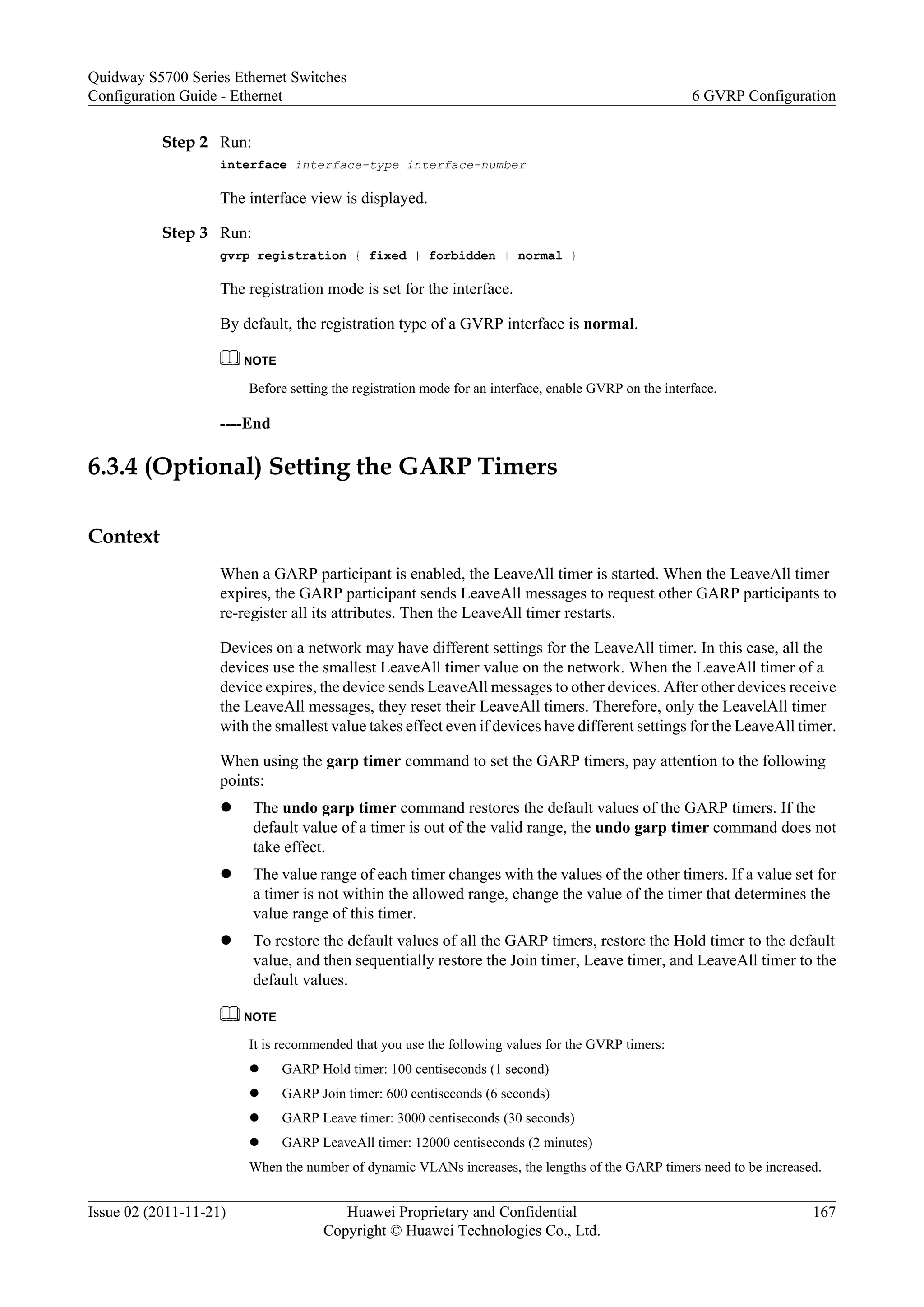 Step 2 Run:
interface interface-type interface-number
The interface view is displayed.
Step 3 Run:
gvrp registration { fixed | forbidden | normal }
The registration mode is set for the interface.
By default, the registration type of a GVRP interface is normal.
NOTE
Before setting the registration mode for an interface, enable GVRP on the interface.
----End
6.3.4 (Optional) Setting the GARP Timers
Context
When a GARP participant is enabled, the LeaveAll timer is started. When the LeaveAll timer
expires, the GARP participant sends LeaveAll messages to request other GARP participants to
re-register all its attributes. Then the LeaveAll timer restarts.
Devices on a network may have different settings for the LeaveAll timer. In this case, all the
devices use the smallest LeaveAll timer value on the network. When the LeaveAll timer of a
device expires, the device sends LeaveAll messages to other devices. After other devices receive
the LeaveAll messages, they reset their LeaveAll timers. Therefore, only the LeavelAll timer
with the smallest value takes effect even if devices have different settings for the LeaveAll timer.
When using the garp timer command to set the GARP timers, pay attention to the following
points:
l The undo garp timer command restores the default values of the GARP timers. If the
default value of a timer is out of the valid range, the undo garp timer command does not
take effect.
l The value range of each timer changes with the values of the other timers. If a value set for
a timer is not within the allowed range, change the value of the timer that determines the
value range of this timer.
l To restore the default values of all the GARP timers, restore the Hold timer to the default
value, and then sequentially restore the Join timer, Leave timer, and LeaveAll timer to the
default values.
NOTE
It is recommended that you use the following values for the GVRP timers:
l GARP Hold timer: 100 centiseconds (1 second)
l GARP Join timer: 600 centiseconds (6 seconds)
l GARP Leave timer: 3000 centiseconds (30 seconds)
l GARP LeaveAll timer: 12000 centiseconds (2 minutes)
When the number of dynamic VLANs increases, the lengths of the GARP timers need to be increased.
Quidway S5700 Series Ethernet Switches
Configuration Guide - Ethernet 6 GVRP Configuration
Issue 02 (2011-11-21) Huawei Proprietary and Confidential
Copyright © Huawei Technologies Co., Ltd.
167
 
