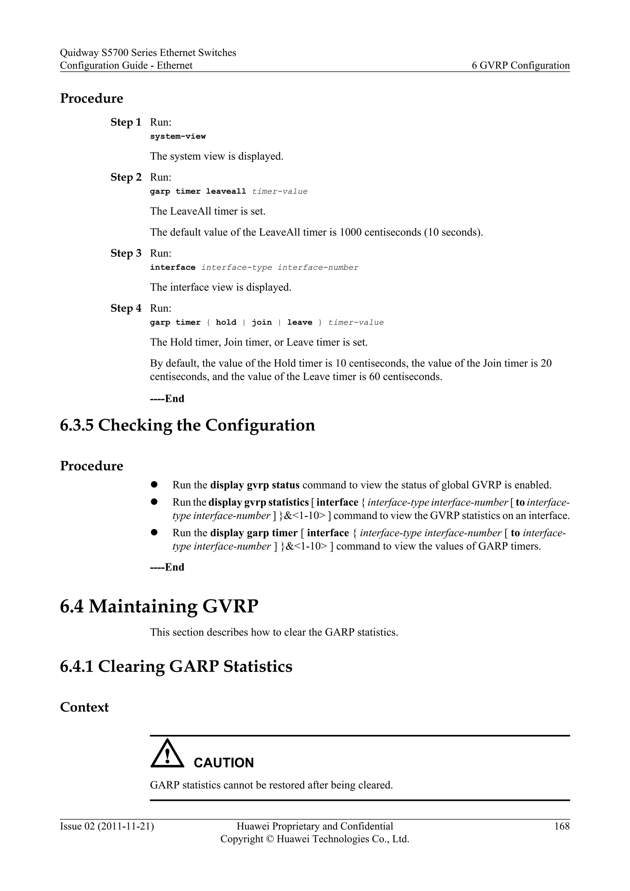 Procedure
Step 1 Run:
system-view
The system view is displayed.
Step 2 Run:
garp timer leaveall timer-value
The LeaveAll timer is set.
The default value of the LeaveAll timer is 1000 centiseconds (10 seconds).
Step 3 Run:
interface interface-type interface-number
The interface view is displayed.
Step 4 Run:
garp timer { hold | join | leave } timer-value
The Hold timer, Join timer, or Leave timer is set.
By default, the value of the Hold timer is 10 centiseconds, the value of the Join timer is 20
centiseconds, and the value of the Leave timer is 60 centiseconds.
----End
6.3.5 Checking the Configuration
Procedure
l Run the display gvrp status command to view the status of global GVRP is enabled.
l Run the display gvrp statistics [ interface { interface-type interface-number [ to interface-
type interface-number ] }&<1-10> ] command to view the GVRP statistics on an interface.
l Run the display garp timer [ interface { interface-type interface-number [ to interface-
type interface-number ] }&<1-10> ] command to view the values of GARP timers.
----End
6.4 Maintaining GVRP
This section describes how to clear the GARP statistics.
6.4.1 Clearing GARP Statistics
Context
CAUTION
GARP statistics cannot be restored after being cleared.
Quidway S5700 Series Ethernet Switches
Configuration Guide - Ethernet 6 GVRP Configuration
Issue 02 (2011-11-21) Huawei Proprietary and Confidential
Copyright © Huawei Technologies Co., Ltd.
168
 