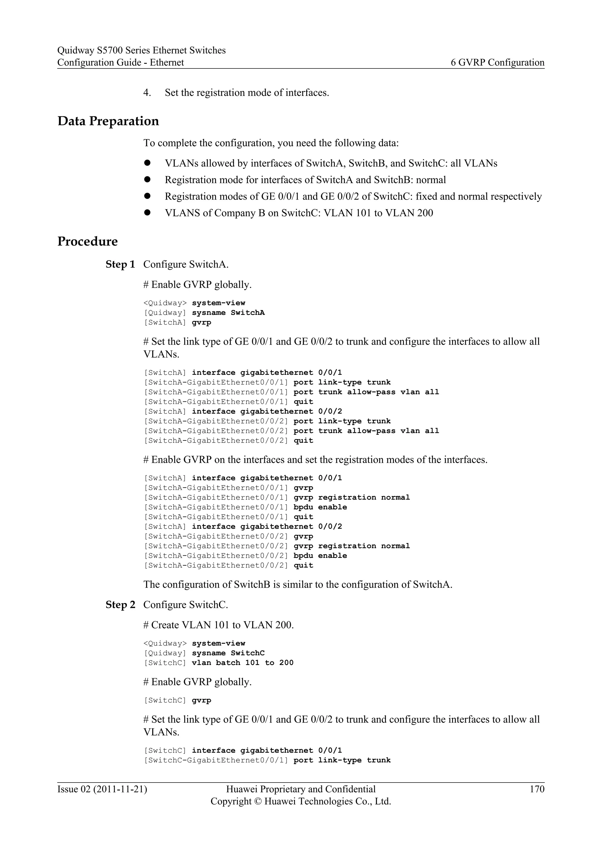 4. Set the registration mode of interfaces.
Data Preparation
To complete the configuration, you need the following data:
l VLANs allowed by interfaces of SwitchA, SwitchB, and SwitchC: all VLANs
l Registration mode for interfaces of SwitchA and SwitchB: normal
l Registration modes of GE 0/0/1 and GE 0/0/2 of SwitchC: fixed and normal respectively
l VLANS of Company B on SwitchC: VLAN 101 to VLAN 200
Procedure
Step 1 Configure SwitchA.
# Enable GVRP globally.
<Quidway> system-view
[Quidway] sysname SwitchA
[SwitchA] gvrp
# Set the link type of GE 0/0/1 and GE 0/0/2 to trunk and configure the interfaces to allow all
VLANs.
[SwitchA] interface gigabitethernet 0/0/1
[SwitchA-GigabitEthernet0/0/1] port link-type trunk
[SwitchA-GigabitEthernet0/0/1] port trunk allow-pass vlan all
[SwitchA-GigabitEthernet0/0/1] quit
[SwitchA] interface gigabitethernet 0/0/2
[SwitchA-GigabitEthernet0/0/2] port link-type trunk
[SwitchA-GigabitEthernet0/0/2] port trunk allow-pass vlan all
[SwitchA-GigabitEthernet0/0/2] quit
# Enable GVRP on the interfaces and set the registration modes of the interfaces.
[SwitchA] interface gigabitethernet 0/0/1
[SwitchA-GigabitEthernet0/0/1] gvrp
[SwitchA-GigabitEthernet0/0/1] gvrp registration normal
[SwitchA-GigabitEthernet0/0/1] bpdu enable
[SwitchA-GigabitEthernet0/0/1] quit
[SwitchA] interface gigabitethernet 0/0/2
[SwitchA-GigabitEthernet0/0/2] gvrp
[SwitchA-GigabitEthernet0/0/2] gvrp registration normal
[SwitchA-GigabitEthernet0/0/2] bpdu enable
[SwitchA-GigabitEthernet0/0/2] quit
The configuration of SwitchB is similar to the configuration of SwitchA.
Step 2 Configure SwitchC.
# Create VLAN 101 to VLAN 200.
<Quidway> system-view
[Quidway] sysname SwitchC
[SwitchC] vlan batch 101 to 200
# Enable GVRP globally.
[SwitchC] gvrp
# Set the link type of GE 0/0/1 and GE 0/0/2 to trunk and configure the interfaces to allow all
VLANs.
[SwitchC] interface gigabitethernet 0/0/1
[SwitchC-GigabitEthernet0/0/1] port link-type trunk
Quidway S5700 Series Ethernet Switches
Configuration Guide - Ethernet 6 GVRP Configuration
Issue 02 (2011-11-21) Huawei Proprietary and Confidential
Copyright © Huawei Technologies Co., Ltd.
170
 
