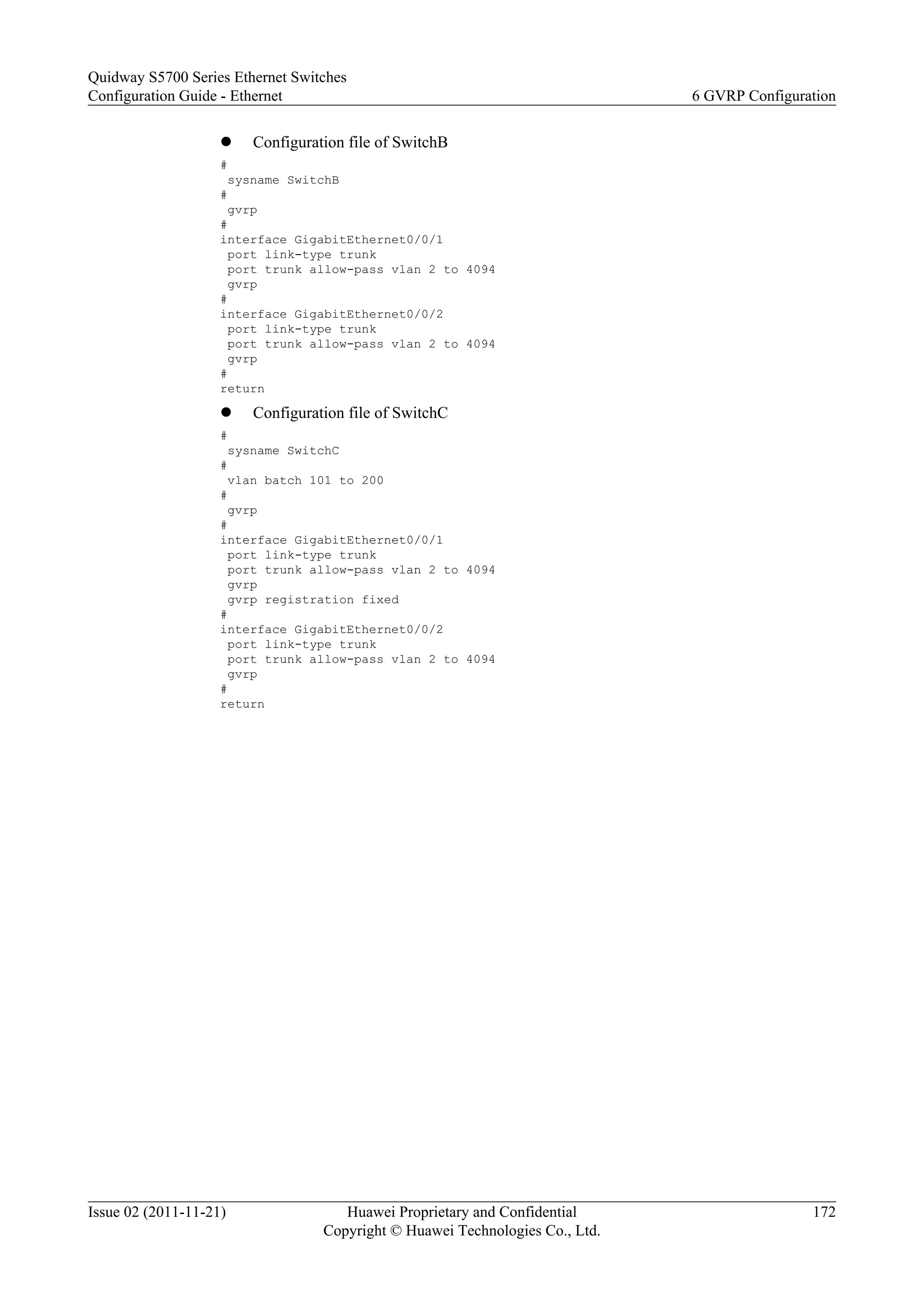 l Configuration file of SwitchB
#
sysname SwitchB
#
gvrp
#
interface GigabitEthernet0/0/1
port link-type trunk
port trunk allow-pass vlan 2 to 4094
gvrp
#
interface GigabitEthernet0/0/2
port link-type trunk
port trunk allow-pass vlan 2 to 4094
gvrp
#
return
l Configuration file of SwitchC
#
sysname SwitchC
#
vlan batch 101 to 200
#
gvrp
#
interface GigabitEthernet0/0/1
port link-type trunk
port trunk allow-pass vlan 2 to 4094
gvrp
gvrp registration fixed
#
interface GigabitEthernet0/0/2
port link-type trunk
port trunk allow-pass vlan 2 to 4094
gvrp
#
return
Quidway S5700 Series Ethernet Switches
Configuration Guide - Ethernet 6 GVRP Configuration
Issue 02 (2011-11-21) Huawei Proprietary and Confidential
Copyright © Huawei Technologies Co., Ltd.
172
 