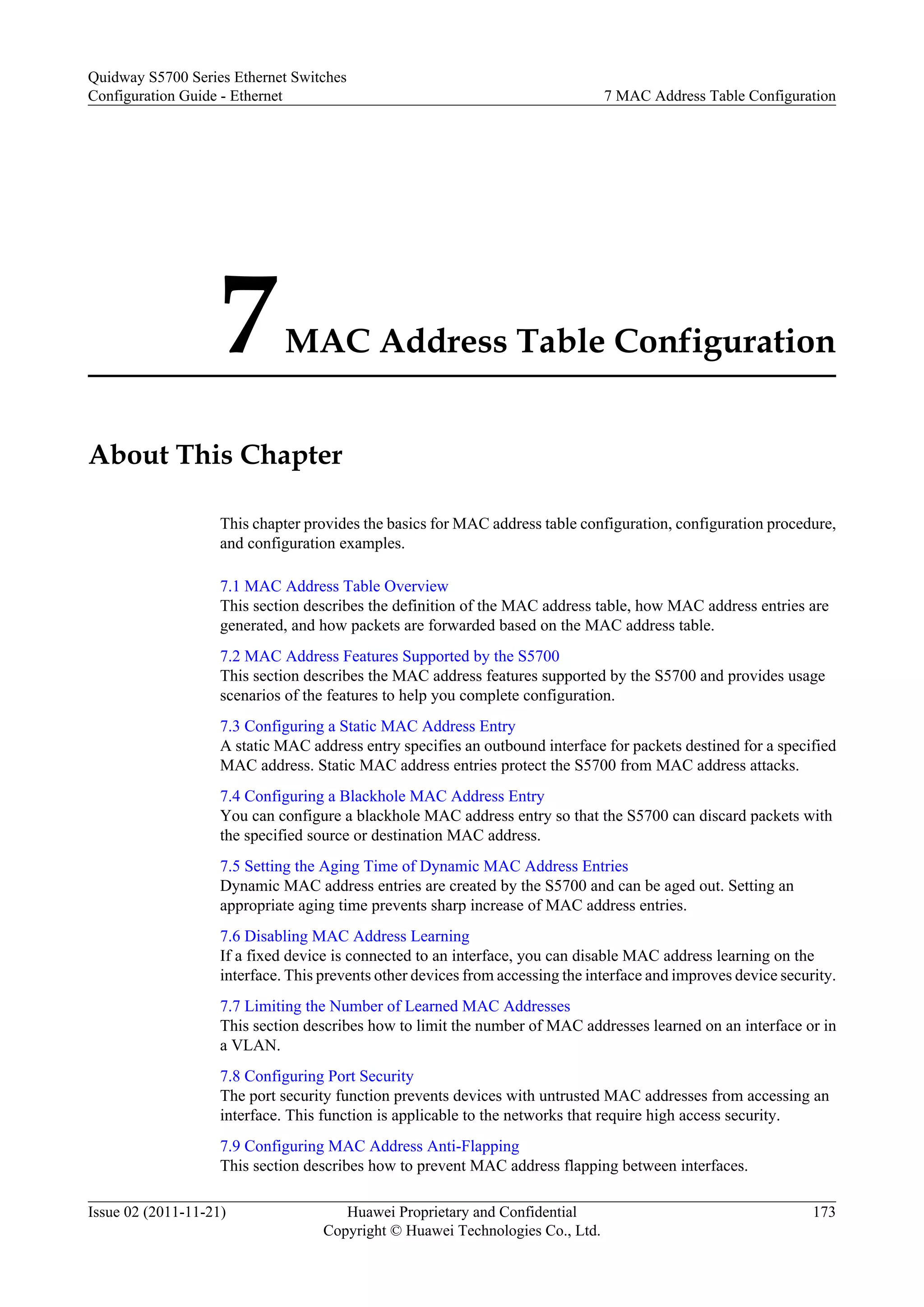 7MAC Address Table Configuration
About This Chapter
This chapter provides the basics for MAC address table configuration, configuration procedure,
and configuration examples.
7.1 MAC Address Table Overview
This section describes the definition of the MAC address table, how MAC address entries are
generated, and how packets are forwarded based on the MAC address table.
7.2 MAC Address Features Supported by the S5700
This section describes the MAC address features supported by the S5700 and provides usage
scenarios of the features to help you complete configuration.
7.3 Configuring a Static MAC Address Entry
A static MAC address entry specifies an outbound interface for packets destined for a specified
MAC address. Static MAC address entries protect the S5700 from MAC address attacks.
7.4 Configuring a Blackhole MAC Address Entry
You can configure a blackhole MAC address entry so that the S5700 can discard packets with
the specified source or destination MAC address.
7.5 Setting the Aging Time of Dynamic MAC Address Entries
Dynamic MAC address entries are created by the S5700 and can be aged out. Setting an
appropriate aging time prevents sharp increase of MAC address entries.
7.6 Disabling MAC Address Learning
If a fixed device is connected to an interface, you can disable MAC address learning on the
interface. This prevents other devices from accessing the interface and improves device security.
7.7 Limiting the Number of Learned MAC Addresses
This section describes how to limit the number of MAC addresses learned on an interface or in
a VLAN.
7.8 Configuring Port Security
The port security function prevents devices with untrusted MAC addresses from accessing an
interface. This function is applicable to the networks that require high access security.
7.9 Configuring MAC Address Anti-Flapping
This section describes how to prevent MAC address flapping between interfaces.
Quidway S5700 Series Ethernet Switches
Configuration Guide - Ethernet 7 MAC Address Table Configuration
Issue 02 (2011-11-21) Huawei Proprietary and Confidential
Copyright © Huawei Technologies Co., Ltd.
173
 