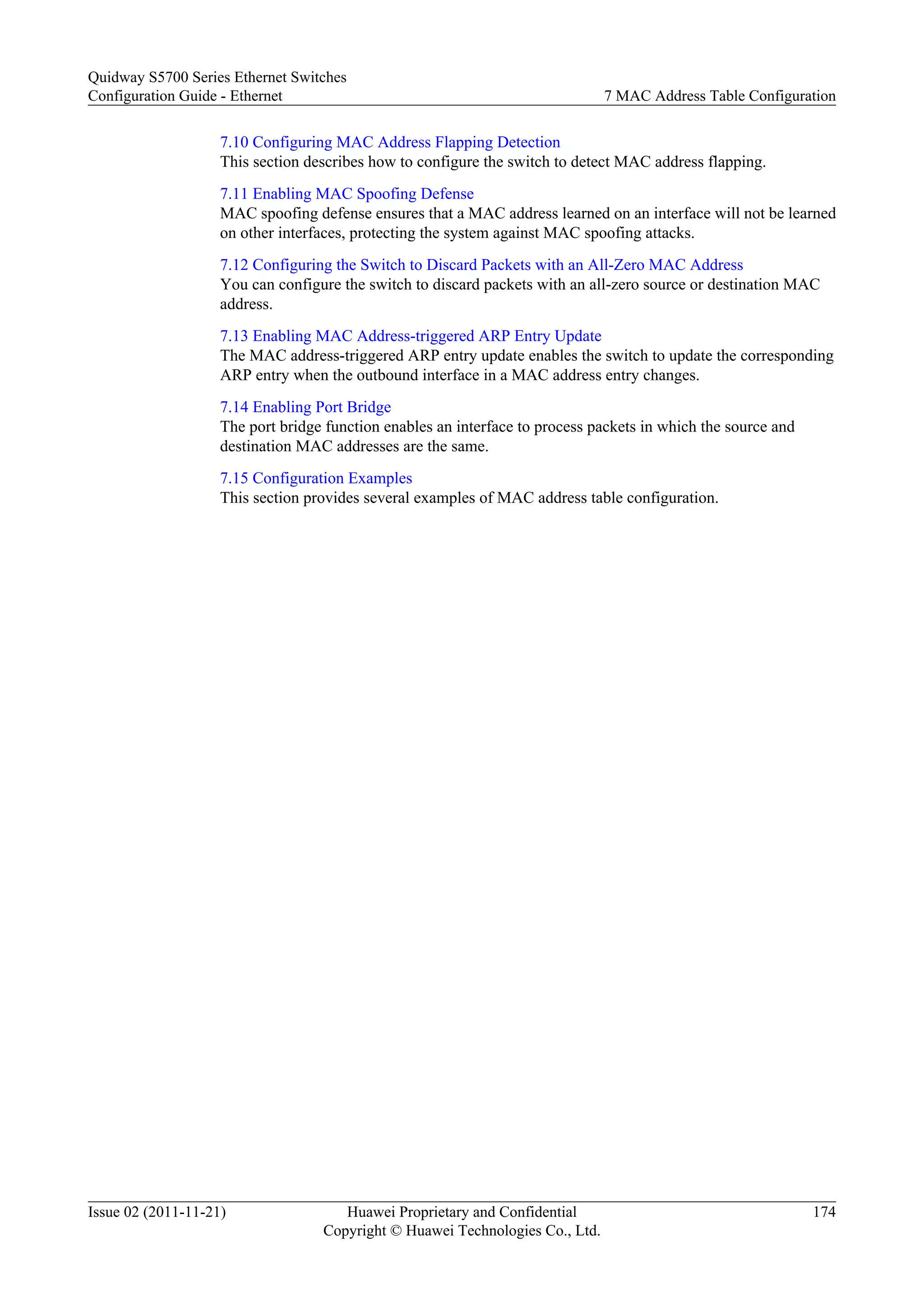 7.10 Configuring MAC Address Flapping Detection
This section describes how to configure the switch to detect MAC address flapping.
7.11 Enabling MAC Spoofing Defense
MAC spoofing defense ensures that a MAC address learned on an interface will not be learned
on other interfaces, protecting the system against MAC spoofing attacks.
7.12 Configuring the Switch to Discard Packets with an All-Zero MAC Address
You can configure the switch to discard packets with an all-zero source or destination MAC
address.
7.13 Enabling MAC Address-triggered ARP Entry Update
The MAC address-triggered ARP entry update enables the switch to update the corresponding
ARP entry when the outbound interface in a MAC address entry changes.
7.14 Enabling Port Bridge
The port bridge function enables an interface to process packets in which the source and
destination MAC addresses are the same.
7.15 Configuration Examples
This section provides several examples of MAC address table configuration.
Quidway S5700 Series Ethernet Switches
Configuration Guide - Ethernet 7 MAC Address Table Configuration
Issue 02 (2011-11-21) Huawei Proprietary and Confidential
Copyright © Huawei Technologies Co., Ltd.
174
 
