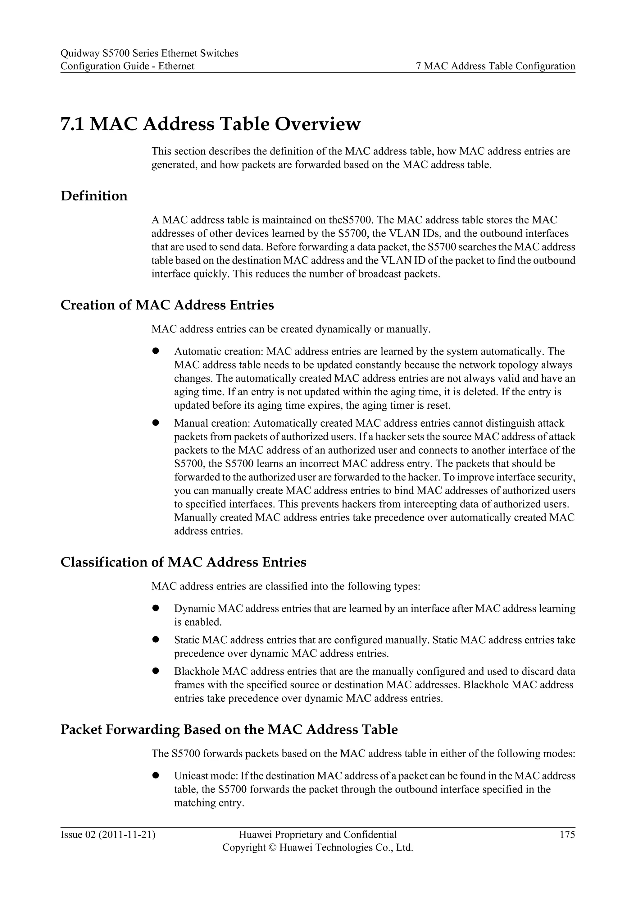 7.1 MAC Address Table Overview
This section describes the definition of the MAC address table, how MAC address entries are
generated, and how packets are forwarded based on the MAC address table.
Definition
A MAC address table is maintained on theS5700. The MAC address table stores the MAC
addresses of other devices learned by the S5700, the VLAN IDs, and the outbound interfaces
that are used to send data. Before forwarding a data packet, the S5700 searches the MAC address
table based on the destination MAC address and the VLAN ID of the packet to find the outbound
interface quickly. This reduces the number of broadcast packets.
Creation of MAC Address Entries
MAC address entries can be created dynamically or manually.
l Automatic creation: MAC address entries are learned by the system automatically. The
MAC address table needs to be updated constantly because the network topology always
changes. The automatically created MAC address entries are not always valid and have an
aging time. If an entry is not updated within the aging time, it is deleted. If the entry is
updated before its aging time expires, the aging timer is reset.
l Manual creation: Automatically created MAC address entries cannot distinguish attack
packets from packets of authorized users. If a hacker sets the source MAC address of attack
packets to the MAC address of an authorized user and connects to another interface of the
S5700, the S5700 learns an incorrect MAC address entry. The packets that should be
forwarded to the authorized user are forwarded to the hacker. To improve interface security,
you can manually create MAC address entries to bind MAC addresses of authorized users
to specified interfaces. This prevents hackers from intercepting data of authorized users.
Manually created MAC address entries take precedence over automatically created MAC
address entries.
Classification of MAC Address Entries
MAC address entries are classified into the following types:
l Dynamic MAC address entries that are learned by an interface after MAC address learning
is enabled.
l Static MAC address entries that are configured manually. Static MAC address entries take
precedence over dynamic MAC address entries.
l Blackhole MAC address entries that are the manually configured and used to discard data
frames with the specified source or destination MAC addresses. Blackhole MAC address
entries take precedence over dynamic MAC address entries.
Packet Forwarding Based on the MAC Address Table
The S5700 forwards packets based on the MAC address table in either of the following modes:
l Unicast mode: If the destination MAC address of a packet can be found in the MAC address
table, the S5700 forwards the packet through the outbound interface specified in the
matching entry.
Quidway S5700 Series Ethernet Switches
Configuration Guide - Ethernet 7 MAC Address Table Configuration
Issue 02 (2011-11-21) Huawei Proprietary and Confidential
Copyright © Huawei Technologies Co., Ltd.
175
 