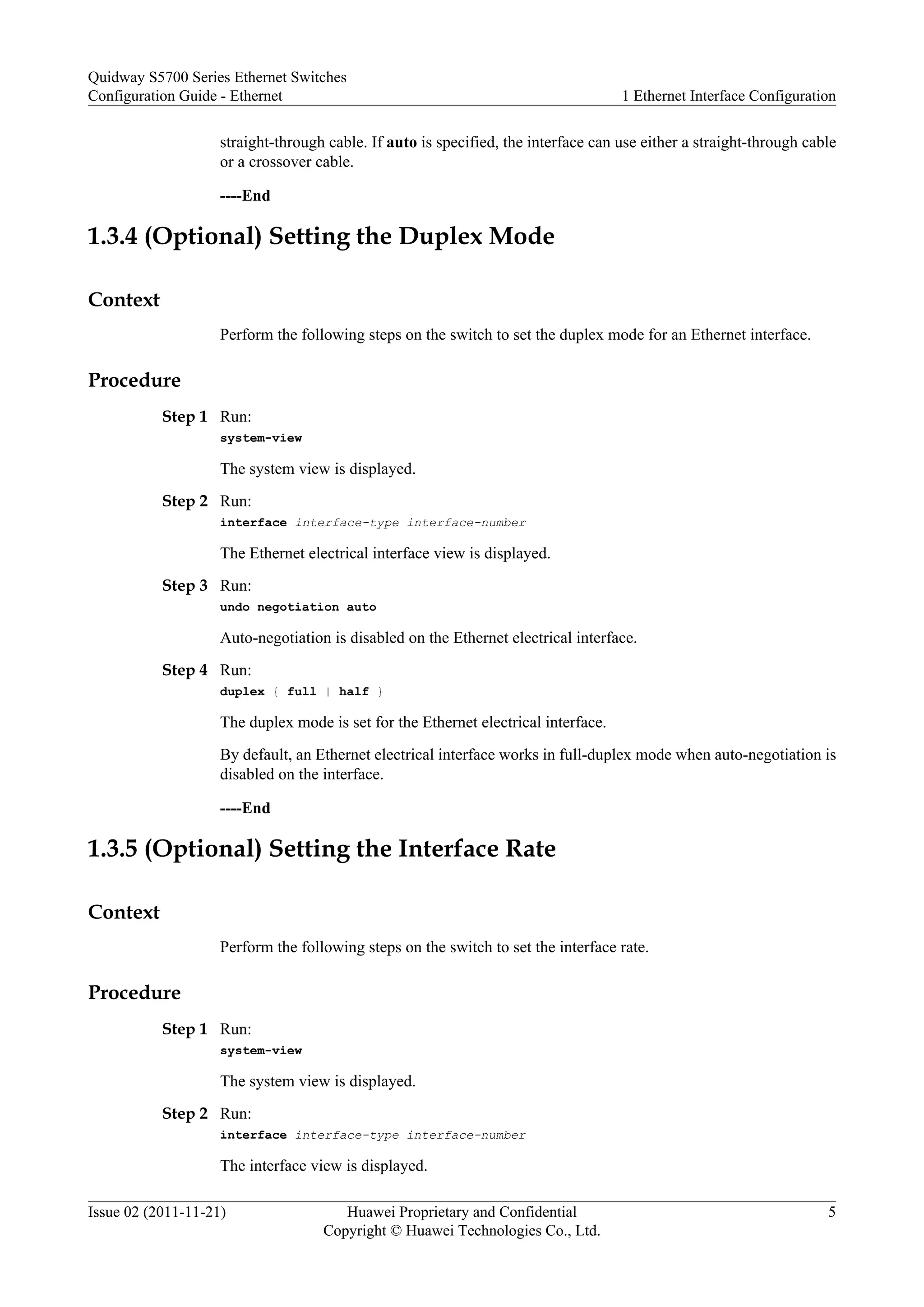 straight-through cable. If auto is specified, the interface can use either a straight-through cable
or a crossover cable.
----End
1.3.4 (Optional) Setting the Duplex Mode
Context
Perform the following steps on the switch to set the duplex mode for an Ethernet interface.
Procedure
Step 1 Run:
system-view
The system view is displayed.
Step 2 Run:
interface interface-type interface-number
The Ethernet electrical interface view is displayed.
Step 3 Run:
undo negotiation auto
Auto-negotiation is disabled on the Ethernet electrical interface.
Step 4 Run:
duplex { full | half }
The duplex mode is set for the Ethernet electrical interface.
By default, an Ethernet electrical interface works in full-duplex mode when auto-negotiation is
disabled on the interface.
----End
1.3.5 (Optional) Setting the Interface Rate
Context
Perform the following steps on the switch to set the interface rate.
Procedure
Step 1 Run:
system-view
The system view is displayed.
Step 2 Run:
interface interface-type interface-number
The interface view is displayed.
Quidway S5700 Series Ethernet Switches
Configuration Guide - Ethernet 1 Ethernet Interface Configuration
Issue 02 (2011-11-21) Huawei Proprietary and Confidential
Copyright © Huawei Technologies Co., Ltd.
5
 