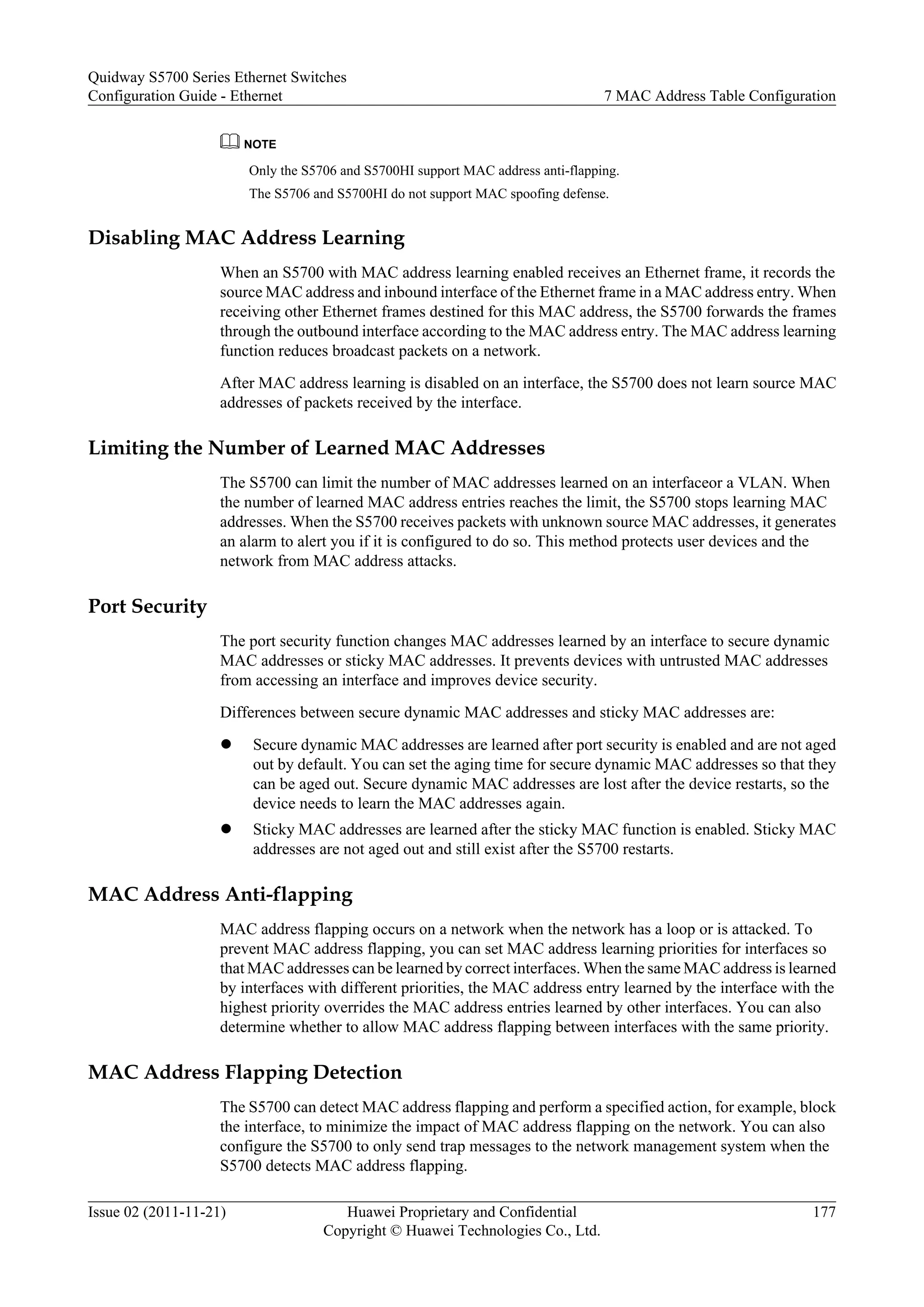 NOTE
Only the S5706 and S5700HI support MAC address anti-flapping.
The S5706 and S5700HI do not support MAC spoofing defense.
Disabling MAC Address Learning
When an S5700 with MAC address learning enabled receives an Ethernet frame, it records the
source MAC address and inbound interface of the Ethernet frame in a MAC address entry. When
receiving other Ethernet frames destined for this MAC address, the S5700 forwards the frames
through the outbound interface according to the MAC address entry. The MAC address learning
function reduces broadcast packets on a network.
After MAC address learning is disabled on an interface, the S5700 does not learn source MAC
addresses of packets received by the interface.
Limiting the Number of Learned MAC Addresses
The S5700 can limit the number of MAC addresses learned on an interfaceor a VLAN. When
the number of learned MAC address entries reaches the limit, the S5700 stops learning MAC
addresses. When the S5700 receives packets with unknown source MAC addresses, it generates
an alarm to alert you if it is configured to do so. This method protects user devices and the
network from MAC address attacks.
Port Security
The port security function changes MAC addresses learned by an interface to secure dynamic
MAC addresses or sticky MAC addresses. It prevents devices with untrusted MAC addresses
from accessing an interface and improves device security.
Differences between secure dynamic MAC addresses and sticky MAC addresses are:
l Secure dynamic MAC addresses are learned after port security is enabled and are not aged
out by default. You can set the aging time for secure dynamic MAC addresses so that they
can be aged out. Secure dynamic MAC addresses are lost after the device restarts, so the
device needs to learn the MAC addresses again.
l Sticky MAC addresses are learned after the sticky MAC function is enabled. Sticky MAC
addresses are not aged out and still exist after the S5700 restarts.
MAC Address Anti-flapping
MAC address flapping occurs on a network when the network has a loop or is attacked. To
prevent MAC address flapping, you can set MAC address learning priorities for interfaces so
that MAC addresses can be learned by correct interfaces. When the same MAC address is learned
by interfaces with different priorities, the MAC address entry learned by the interface with the
highest priority overrides the MAC address entries learned by other interfaces. You can also
determine whether to allow MAC address flapping between interfaces with the same priority.
MAC Address Flapping Detection
The S5700 can detect MAC address flapping and perform a specified action, for example, block
the interface, to minimize the impact of MAC address flapping on the network. You can also
configure the S5700 to only send trap messages to the network management system when the
S5700 detects MAC address flapping.
Quidway S5700 Series Ethernet Switches
Configuration Guide - Ethernet 7 MAC Address Table Configuration
Issue 02 (2011-11-21) Huawei Proprietary and Confidential
Copyright © Huawei Technologies Co., Ltd.
177
 