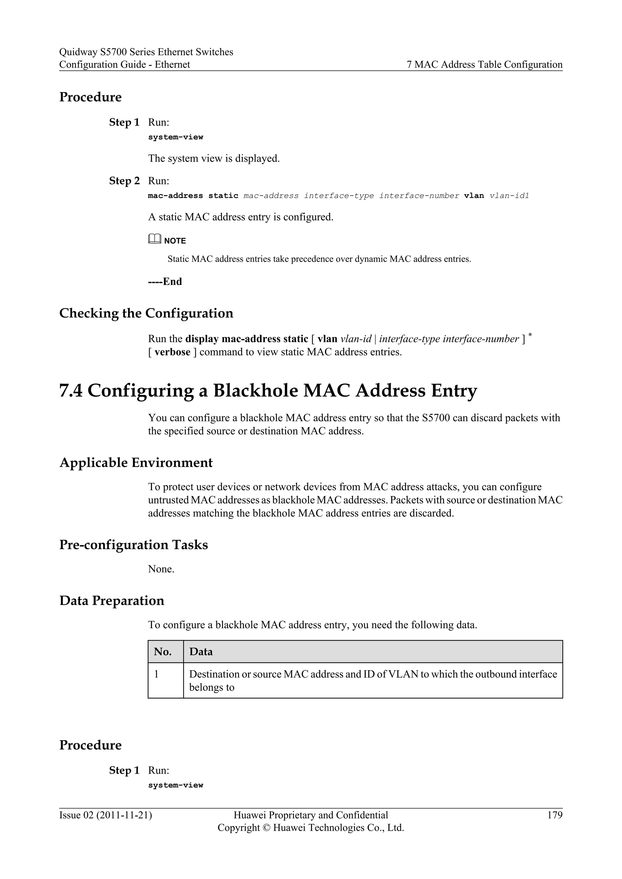 Procedure
Step 1 Run:
system-view
The system view is displayed.
Step 2 Run:
mac-address static mac-address interface-type interface-number vlan vlan-id1
A static MAC address entry is configured.
NOTE
Static MAC address entries take precedence over dynamic MAC address entries.
----End
Checking the Configuration
Run the display mac-address static [ vlan vlan-id | interface-type interface-number ] *
[ verbose ] command to view static MAC address entries.
7.4 Configuring a Blackhole MAC Address Entry
You can configure a blackhole MAC address entry so that the S5700 can discard packets with
the specified source or destination MAC address.
Applicable Environment
To protect user devices or network devices from MAC address attacks, you can configure
untrusted MAC addresses as blackhole MAC addresses. Packets with source or destination MAC
addresses matching the blackhole MAC address entries are discarded.
Pre-configuration Tasks
None.
Data Preparation
To configure a blackhole MAC address entry, you need the following data.
No. Data
1 Destination or source MAC address and ID of VLAN to which the outbound interface
belongs to
Procedure
Step 1 Run:
system-view
Quidway S5700 Series Ethernet Switches
Configuration Guide - Ethernet 7 MAC Address Table Configuration
Issue 02 (2011-11-21) Huawei Proprietary and Confidential
Copyright © Huawei Technologies Co., Ltd.
179
 
