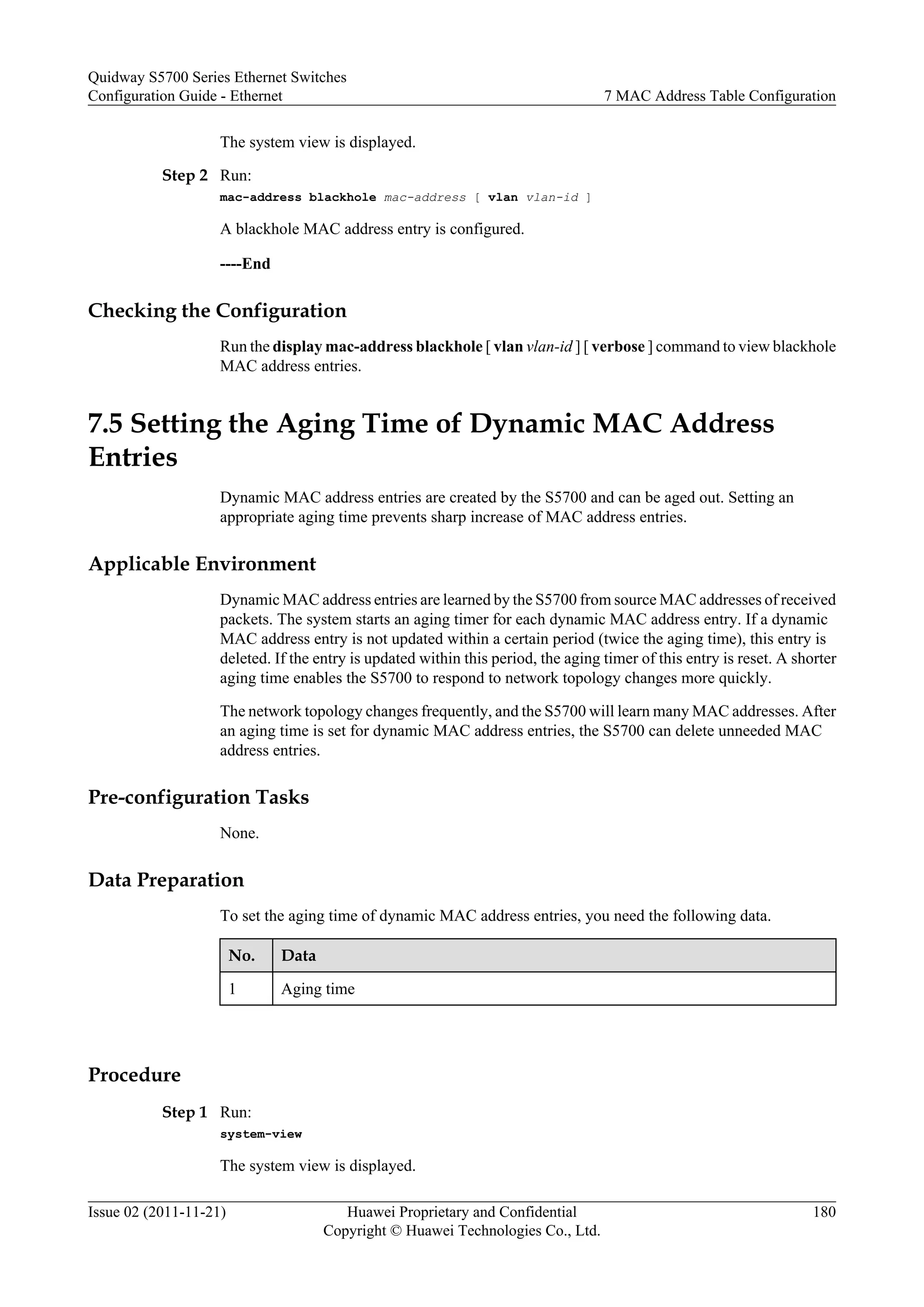 The system view is displayed.
Step 2 Run:
mac-address blackhole mac-address [ vlan vlan-id ]
A blackhole MAC address entry is configured.
----End
Checking the Configuration
Run the display mac-address blackhole [ vlan vlan-id ] [ verbose ] command to view blackhole
MAC address entries.
7.5 Setting the Aging Time of Dynamic MAC Address
Entries
Dynamic MAC address entries are created by the S5700 and can be aged out. Setting an
appropriate aging time prevents sharp increase of MAC address entries.
Applicable Environment
Dynamic MAC address entries are learned by the S5700 from source MAC addresses of received
packets. The system starts an aging timer for each dynamic MAC address entry. If a dynamic
MAC address entry is not updated within a certain period (twice the aging time), this entry is
deleted. If the entry is updated within this period, the aging timer of this entry is reset. A shorter
aging time enables the S5700 to respond to network topology changes more quickly.
The network topology changes frequently, and the S5700 will learn many MAC addresses. After
an aging time is set for dynamic MAC address entries, the S5700 can delete unneeded MAC
address entries.
Pre-configuration Tasks
None.
Data Preparation
To set the aging time of dynamic MAC address entries, you need the following data.
No. Data
1 Aging time
Procedure
Step 1 Run:
system-view
The system view is displayed.
Quidway S5700 Series Ethernet Switches
Configuration Guide - Ethernet 7 MAC Address Table Configuration
Issue 02 (2011-11-21) Huawei Proprietary and Confidential
Copyright © Huawei Technologies Co., Ltd.
180
 