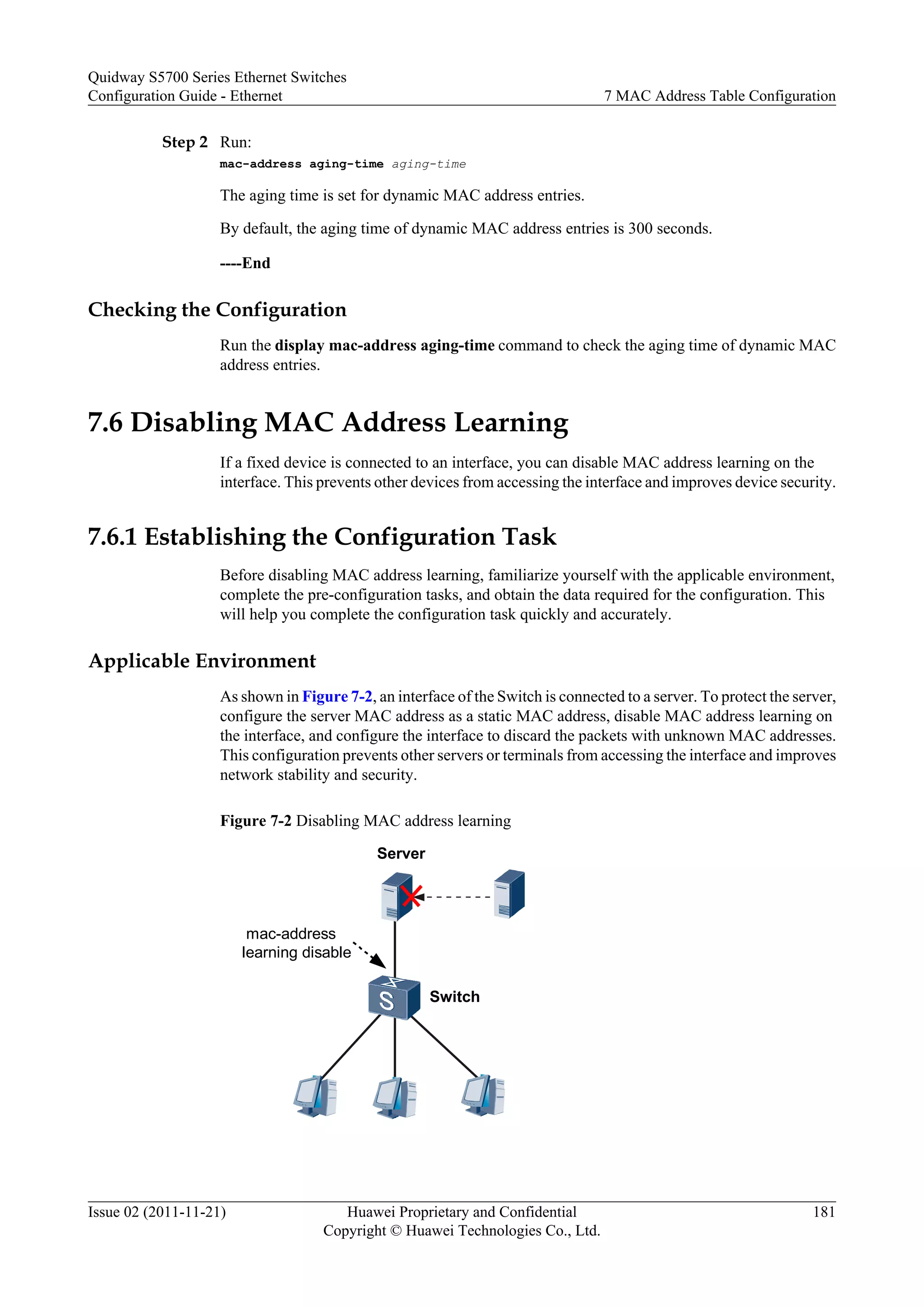 Step 2 Run:
mac-address aging-time aging-time
The aging time is set for dynamic MAC address entries.
By default, the aging time of dynamic MAC address entries is 300 seconds.
----End
Checking the Configuration
Run the display mac-address aging-time command to check the aging time of dynamic MAC
address entries.
7.6 Disabling MAC Address Learning
If a fixed device is connected to an interface, you can disable MAC address learning on the
interface. This prevents other devices from accessing the interface and improves device security.
7.6.1 Establishing the Configuration Task
Before disabling MAC address learning, familiarize yourself with the applicable environment,
complete the pre-configuration tasks, and obtain the data required for the configuration. This
will help you complete the configuration task quickly and accurately.
Applicable Environment
As shown in Figure 7-2, an interface of the Switch is connected to a server. To protect the server,
configure the server MAC address as a static MAC address, disable MAC address learning on
the interface, and configure the interface to discard the packets with unknown MAC addresses.
This configuration prevents other servers or terminals from accessing the interface and improves
network stability and security.
Figure 7-2 Disabling MAC address learning
mac-address
learning disable
Switch
Server
Quidway S5700 Series Ethernet Switches
Configuration Guide - Ethernet 7 MAC Address Table Configuration
Issue 02 (2011-11-21) Huawei Proprietary and Confidential
Copyright © Huawei Technologies Co., Ltd.
181
 