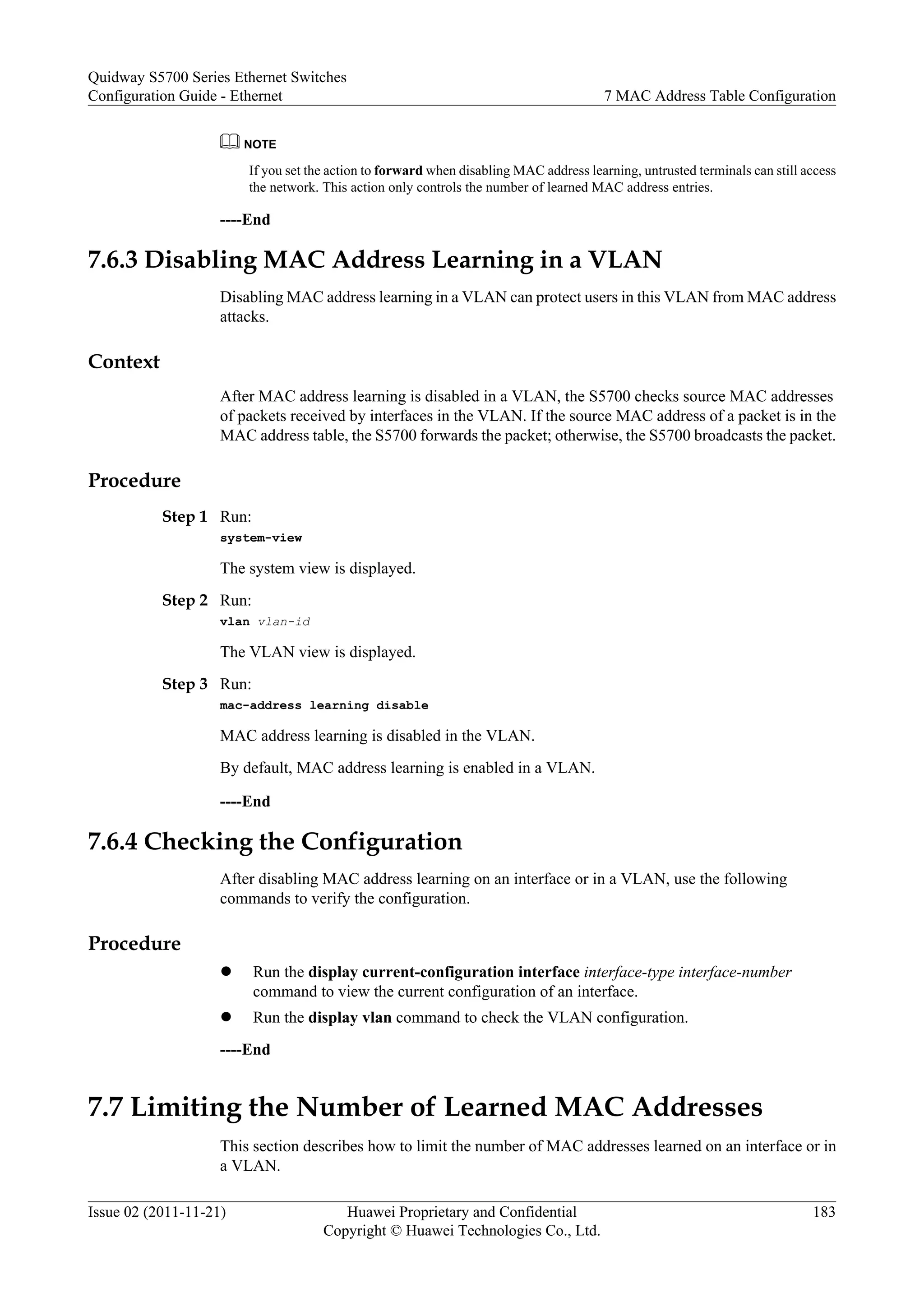 NOTE
If you set the action to forward when disabling MAC address learning, untrusted terminals can still access
the network. This action only controls the number of learned MAC address entries.
----End
7.6.3 Disabling MAC Address Learning in a VLAN
Disabling MAC address learning in a VLAN can protect users in this VLAN from MAC address
attacks.
Context
After MAC address learning is disabled in a VLAN, the S5700 checks source MAC addresses
of packets received by interfaces in the VLAN. If the source MAC address of a packet is in the
MAC address table, the S5700 forwards the packet; otherwise, the S5700 broadcasts the packet.
Procedure
Step 1 Run:
system-view
The system view is displayed.
Step 2 Run:
vlan vlan-id
The VLAN view is displayed.
Step 3 Run:
mac-address learning disable
MAC address learning is disabled in the VLAN.
By default, MAC address learning is enabled in a VLAN.
----End
7.6.4 Checking the Configuration
After disabling MAC address learning on an interface or in a VLAN, use the following
commands to verify the configuration.
Procedure
l Run the display current-configuration interface interface-type interface-number
command to view the current configuration of an interface.
l Run the display vlan command to check the VLAN configuration.
----End
7.7 Limiting the Number of Learned MAC Addresses
This section describes how to limit the number of MAC addresses learned on an interface or in
a VLAN.
Quidway S5700 Series Ethernet Switches
Configuration Guide - Ethernet 7 MAC Address Table Configuration
Issue 02 (2011-11-21) Huawei Proprietary and Confidential
Copyright © Huawei Technologies Co., Ltd.
183
 