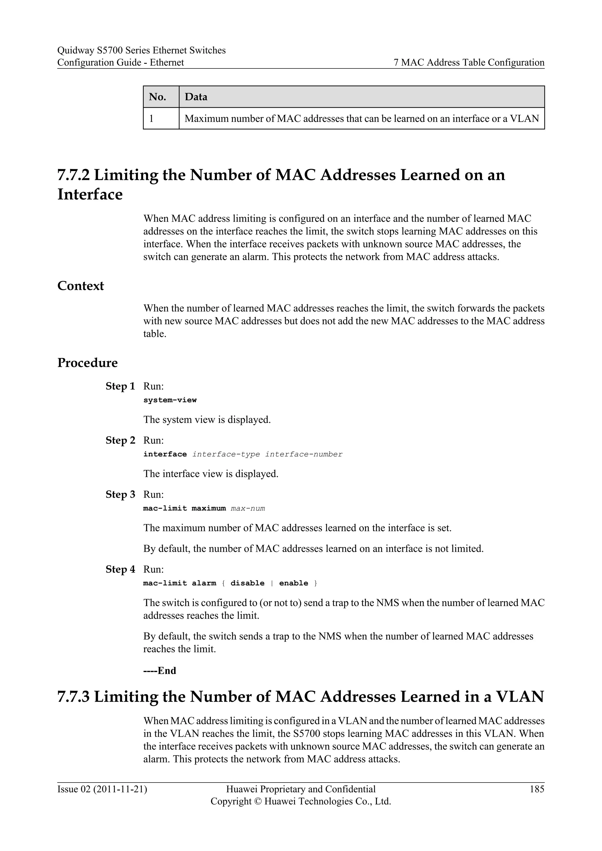 No. Data
1 Maximum number of MAC addresses that can be learned on an interface or a VLAN
7.7.2 Limiting the Number of MAC Addresses Learned on an
Interface
When MAC address limiting is configured on an interface and the number of learned MAC
addresses on the interface reaches the limit, the switch stops learning MAC addresses on this
interface. When the interface receives packets with unknown source MAC addresses, the
switch can generate an alarm. This protects the network from MAC address attacks.
Context
When the number of learned MAC addresses reaches the limit, the switch forwards the packets
with new source MAC addresses but does not add the new MAC addresses to the MAC address
table.
Procedure
Step 1 Run:
system-view
The system view is displayed.
Step 2 Run:
interface interface-type interface-number
The interface view is displayed.
Step 3 Run:
mac-limit maximum max-num
The maximum number of MAC addresses learned on the interface is set.
By default, the number of MAC addresses learned on an interface is not limited.
Step 4 Run:
mac-limit alarm { disable | enable }
The switch is configured to (or not to) send a trap to the NMS when the number of learned MAC
addresses reaches the limit.
By default, the switch sends a trap to the NMS when the number of learned MAC addresses
reaches the limit.
----End
7.7.3 Limiting the Number of MAC Addresses Learned in a VLAN
When MAC address limiting is configured in a VLAN and the number of learned MAC addresses
in the VLAN reaches the limit, the S5700 stops learning MAC addresses in this VLAN. When
the interface receives packets with unknown source MAC addresses, the switch can generate an
alarm. This protects the network from MAC address attacks.
Quidway S5700 Series Ethernet Switches
Configuration Guide - Ethernet 7 MAC Address Table Configuration
Issue 02 (2011-11-21) Huawei Proprietary and Confidential
Copyright © Huawei Technologies Co., Ltd.
185
 