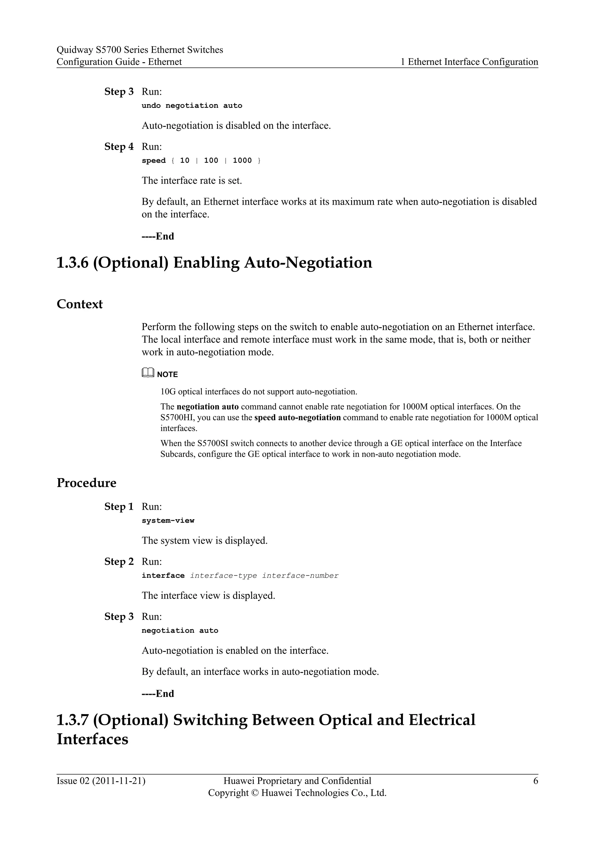 Step 3 Run:
undo negotiation auto
Auto-negotiation is disabled on the interface.
Step 4 Run:
speed { 10 | 100 | 1000 }
The interface rate is set.
By default, an Ethernet interface works at its maximum rate when auto-negotiation is disabled
on the interface.
----End
1.3.6 (Optional) Enabling Auto-Negotiation
Context
Perform the following steps on the switch to enable auto-negotiation on an Ethernet interface.
The local interface and remote interface must work in the same mode, that is, both or neither
work in auto-negotiation mode.
NOTE
10G optical interfaces do not support auto-negotiation.
The negotiation auto command cannot enable rate negotiation for 1000M optical interfaces. On the
S5700HI, you can use the speed auto-negotiation command to enable rate negotiation for 1000M optical
interfaces.
When the S5700SI switch connects to another device through a GE optical interface on the Interface
Subcards, configure the GE optical interface to work in non-auto negotiation mode.
Procedure
Step 1 Run:
system-view
The system view is displayed.
Step 2 Run:
interface interface-type interface-number
The interface view is displayed.
Step 3 Run:
negotiation auto
Auto-negotiation is enabled on the interface.
By default, an interface works in auto-negotiation mode.
----End
1.3.7 (Optional) Switching Between Optical and Electrical
Interfaces
Quidway S5700 Series Ethernet Switches
Configuration Guide - Ethernet 1 Ethernet Interface Configuration
Issue 02 (2011-11-21) Huawei Proprietary and Confidential
Copyright © Huawei Technologies Co., Ltd.
6
 