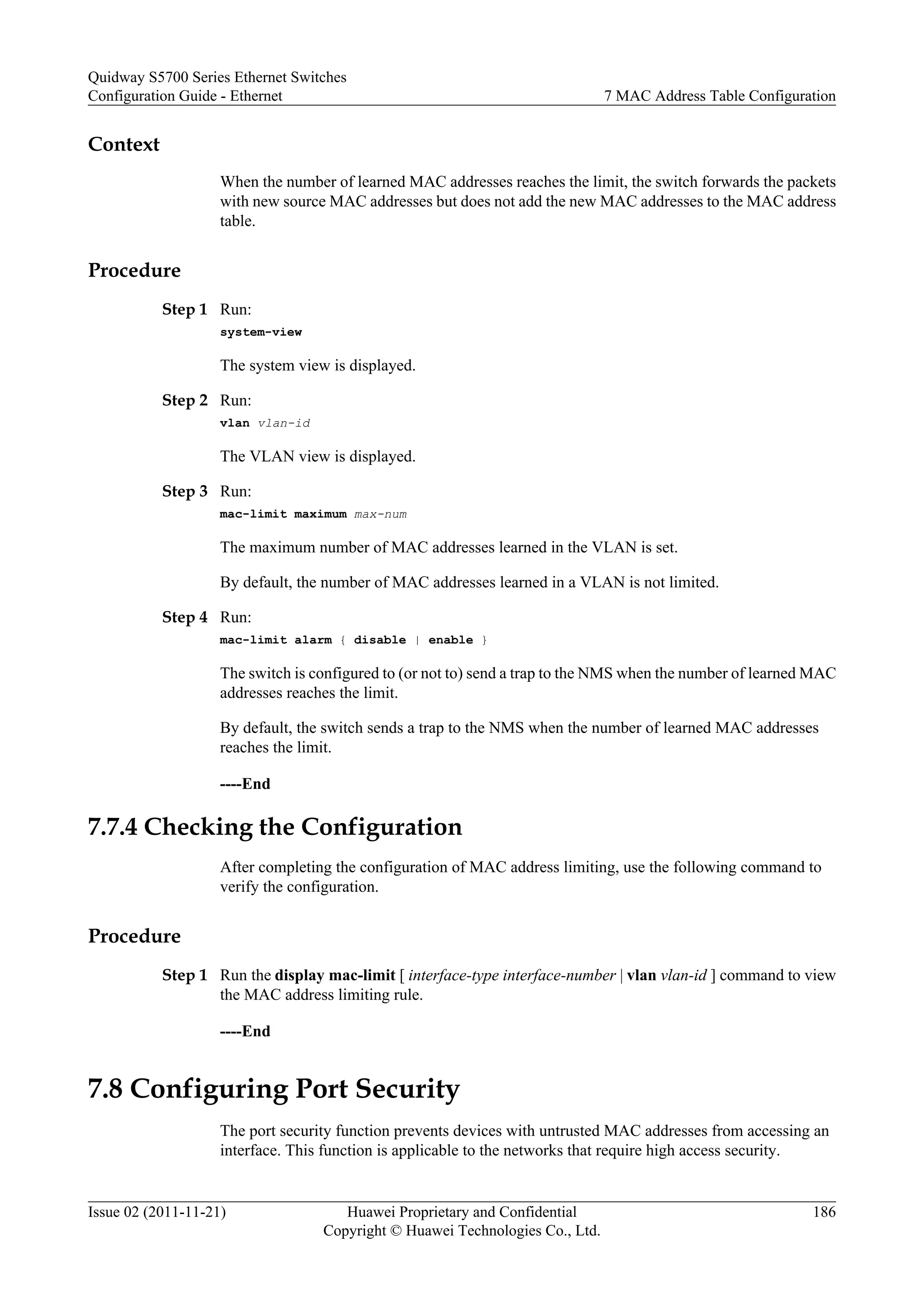 Context
When the number of learned MAC addresses reaches the limit, the switch forwards the packets
with new source MAC addresses but does not add the new MAC addresses to the MAC address
table.
Procedure
Step 1 Run:
system-view
The system view is displayed.
Step 2 Run:
vlan vlan-id
The VLAN view is displayed.
Step 3 Run:
mac-limit maximum max-num
The maximum number of MAC addresses learned in the VLAN is set.
By default, the number of MAC addresses learned in a VLAN is not limited.
Step 4 Run:
mac-limit alarm { disable | enable }
The switch is configured to (or not to) send a trap to the NMS when the number of learned MAC
addresses reaches the limit.
By default, the switch sends a trap to the NMS when the number of learned MAC addresses
reaches the limit.
----End
7.7.4 Checking the Configuration
After completing the configuration of MAC address limiting, use the following command to
verify the configuration.
Procedure
Step 1 Run the display mac-limit [ interface-type interface-number | vlan vlan-id ] command to view
the MAC address limiting rule.
----End
7.8 Configuring Port Security
The port security function prevents devices with untrusted MAC addresses from accessing an
interface. This function is applicable to the networks that require high access security.
Quidway S5700 Series Ethernet Switches
Configuration Guide - Ethernet 7 MAC Address Table Configuration
Issue 02 (2011-11-21) Huawei Proprietary and Confidential
Copyright © Huawei Technologies Co., Ltd.
186
 