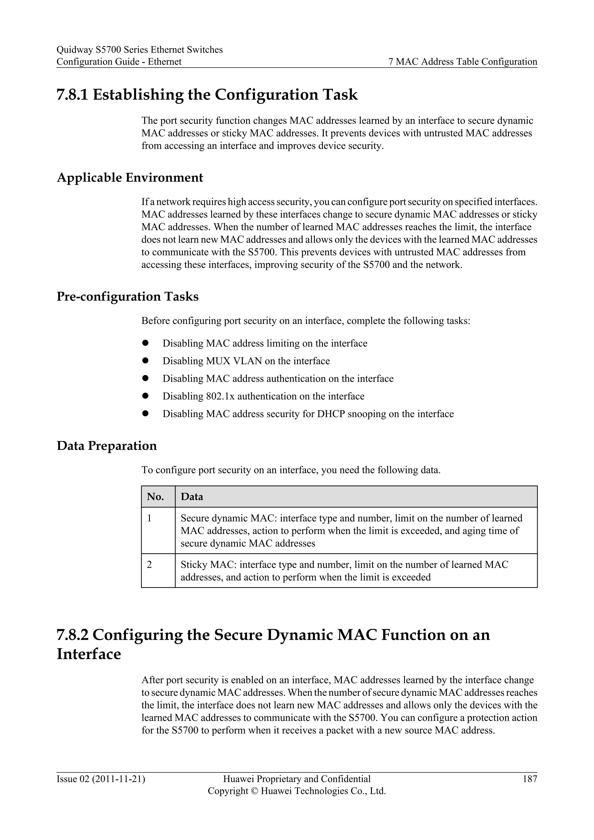 7.8.1 Establishing the Configuration Task
The port security function changes MAC addresses learned by an interface to secure dynamic
MAC addresses or sticky MAC addresses. It prevents devices with untrusted MAC addresses
from accessing an interface and improves device security.
Applicable Environment
If a network requires high access security, you can configure port security on specified interfaces.
MAC addresses learned by these interfaces change to secure dynamic MAC addresses or sticky
MAC addresses. When the number of learned MAC addresses reaches the limit, the interface
does not learn new MAC addresses and allows only the devices with the learned MAC addresses
to communicate with the S5700. This prevents devices with untrusted MAC addresses from
accessing these interfaces, improving security of the S5700 and the network.
Pre-configuration Tasks
Before configuring port security on an interface, complete the following tasks:
l Disabling MAC address limiting on the interface
l Disabling MUX VLAN on the interface
l Disabling MAC address authentication on the interface
l Disabling 802.1x authentication on the interface
l Disabling MAC address security for DHCP snooping on the interface
Data Preparation
To configure port security on an interface, you need the following data.
No. Data
1 Secure dynamic MAC: interface type and number, limit on the number of learned
MAC addresses, action to perform when the limit is exceeded, and aging time of
secure dynamic MAC addresses
2 Sticky MAC: interface type and number, limit on the number of learned MAC
addresses, and action to perform when the limit is exceeded
7.8.2 Configuring the Secure Dynamic MAC Function on an
Interface
After port security is enabled on an interface, MAC addresses learned by the interface change
to secure dynamic MAC addresses. When the number of secure dynamic MAC addresses reaches
the limit, the interface does not learn new MAC addresses and allows only the devices with the
learned MAC addresses to communicate with the S5700. You can configure a protection action
for the S5700 to perform when it receives a packet with a new source MAC address.
Quidway S5700 Series Ethernet Switches
Configuration Guide - Ethernet 7 MAC Address Table Configuration
Issue 02 (2011-11-21) Huawei Proprietary and Confidential
Copyright © Huawei Technologies Co., Ltd.
187
 