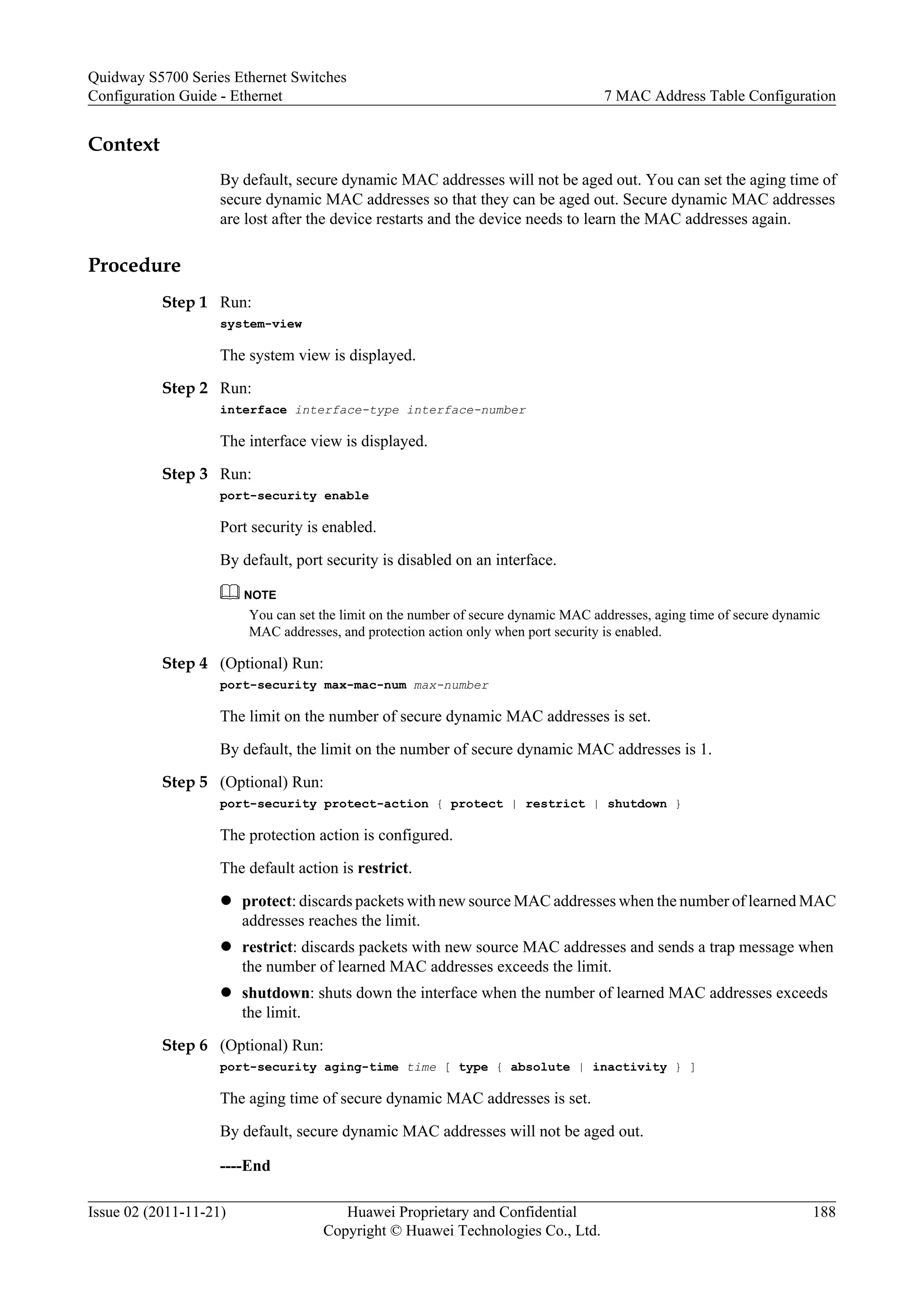 Context
By default, secure dynamic MAC addresses will not be aged out. You can set the aging time of
secure dynamic MAC addresses so that they can be aged out. Secure dynamic MAC addresses
are lost after the device restarts and the device needs to learn the MAC addresses again.
Procedure
Step 1 Run:
system-view
The system view is displayed.
Step 2 Run:
interface interface-type interface-number
The interface view is displayed.
Step 3 Run:
port-security enable
Port security is enabled.
By default, port security is disabled on an interface.
NOTE
You can set the limit on the number of secure dynamic MAC addresses, aging time of secure dynamic
MAC addresses, and protection action only when port security is enabled.
Step 4 (Optional) Run:
port-security max-mac-num max-number
The limit on the number of secure dynamic MAC addresses is set.
By default, the limit on the number of secure dynamic MAC addresses is 1.
Step 5 (Optional) Run:
port-security protect-action { protect | restrict | shutdown }
The protection action is configured.
The default action is restrict.
l protect: discards packets with new source MAC addresses when the number of learned MAC
addresses reaches the limit.
l restrict: discards packets with new source MAC addresses and sends a trap message when
the number of learned MAC addresses exceeds the limit.
l shutdown: shuts down the interface when the number of learned MAC addresses exceeds
the limit.
Step 6 (Optional) Run:
port-security aging-time time [ type { absolute | inactivity } ]
The aging time of secure dynamic MAC addresses is set.
By default, secure dynamic MAC addresses will not be aged out.
----End
Quidway S5700 Series Ethernet Switches
Configuration Guide - Ethernet 7 MAC Address Table Configuration
Issue 02 (2011-11-21) Huawei Proprietary and Confidential
Copyright © Huawei Technologies Co., Ltd.
188
 