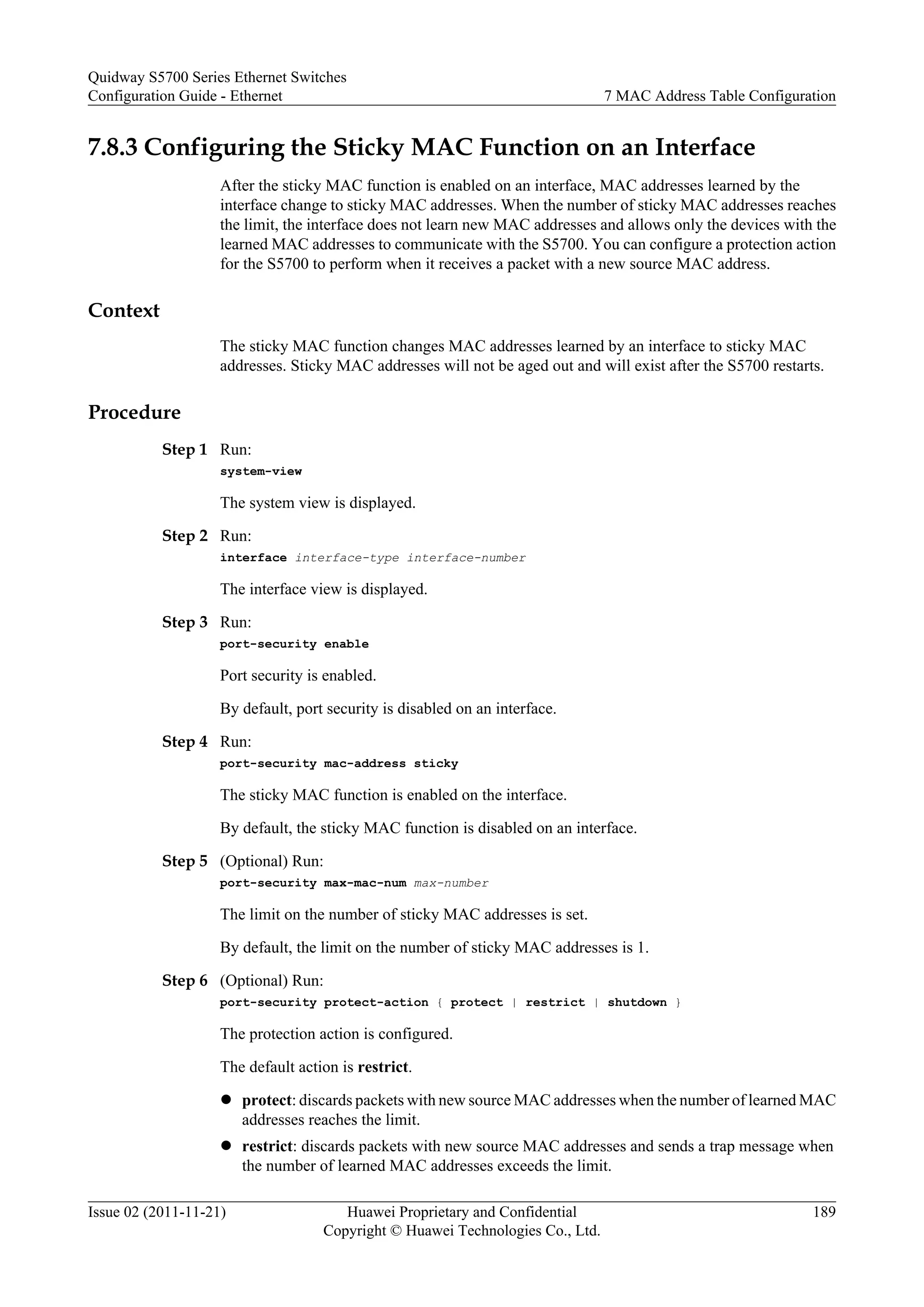 7.8.3 Configuring the Sticky MAC Function on an Interface
After the sticky MAC function is enabled on an interface, MAC addresses learned by the
interface change to sticky MAC addresses. When the number of sticky MAC addresses reaches
the limit, the interface does not learn new MAC addresses and allows only the devices with the
learned MAC addresses to communicate with the S5700. You can configure a protection action
for the S5700 to perform when it receives a packet with a new source MAC address.
Context
The sticky MAC function changes MAC addresses learned by an interface to sticky MAC
addresses. Sticky MAC addresses will not be aged out and will exist after the S5700 restarts.
Procedure
Step 1 Run:
system-view
The system view is displayed.
Step 2 Run:
interface interface-type interface-number
The interface view is displayed.
Step 3 Run:
port-security enable
Port security is enabled.
By default, port security is disabled on an interface.
Step 4 Run:
port-security mac-address sticky
The sticky MAC function is enabled on the interface.
By default, the sticky MAC function is disabled on an interface.
Step 5 (Optional) Run:
port-security max-mac-num max-number
The limit on the number of sticky MAC addresses is set.
By default, the limit on the number of sticky MAC addresses is 1.
Step 6 (Optional) Run:
port-security protect-action { protect | restrict | shutdown }
The protection action is configured.
The default action is restrict.
l protect: discards packets with new source MAC addresses when the number of learned MAC
addresses reaches the limit.
l restrict: discards packets with new source MAC addresses and sends a trap message when
the number of learned MAC addresses exceeds the limit.
Quidway S5700 Series Ethernet Switches
Configuration Guide - Ethernet 7 MAC Address Table Configuration
Issue 02 (2011-11-21) Huawei Proprietary and Confidential
Copyright © Huawei Technologies Co., Ltd.
189
 