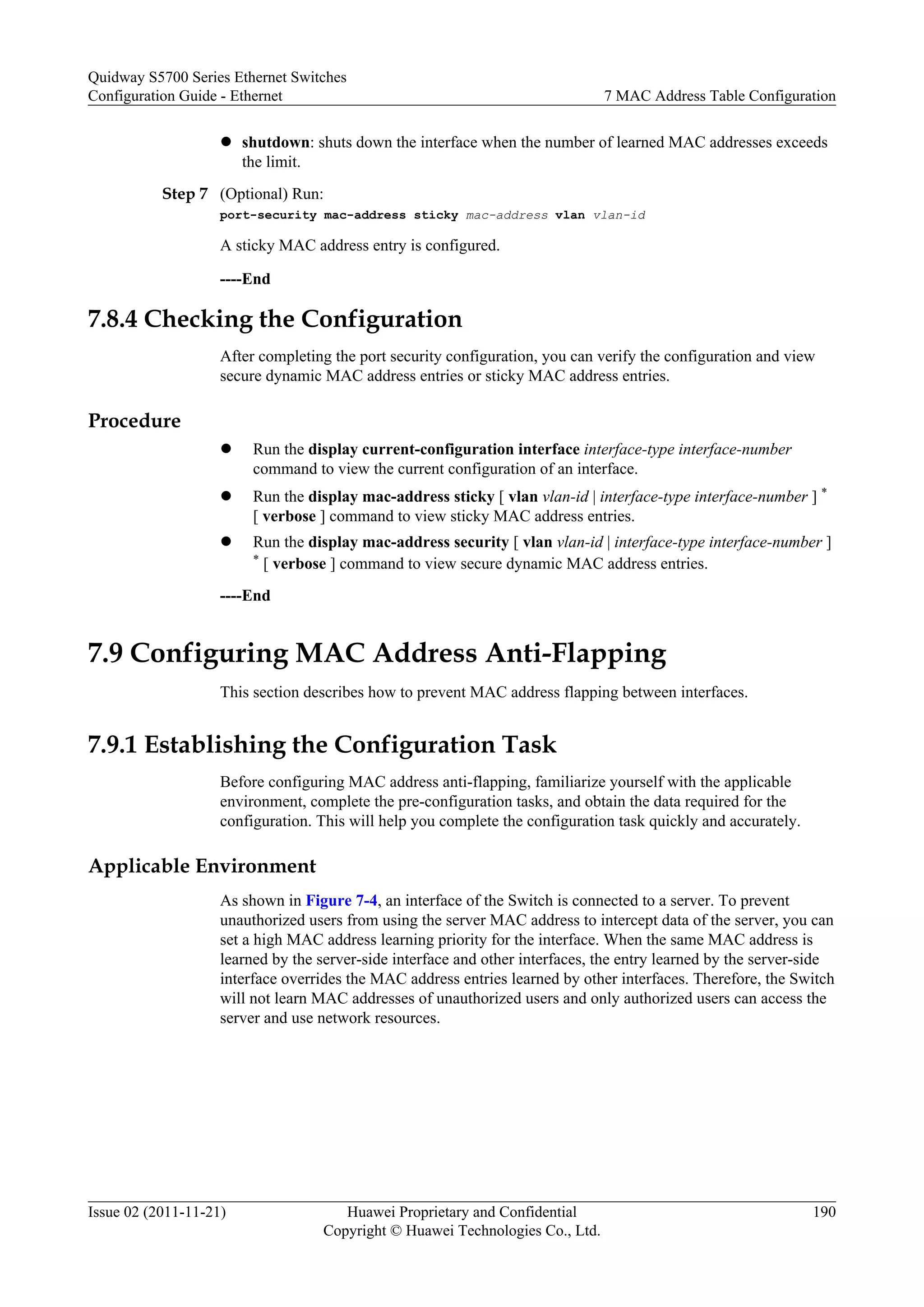 l shutdown: shuts down the interface when the number of learned MAC addresses exceeds
the limit.
Step 7 (Optional) Run:
port-security mac-address sticky mac-address vlan vlan-id
A sticky MAC address entry is configured.
----End
7.8.4 Checking the Configuration
After completing the port security configuration, you can verify the configuration and view
secure dynamic MAC address entries or sticky MAC address entries.
Procedure
l Run the display current-configuration interface interface-type interface-number
command to view the current configuration of an interface.
l Run the display mac-address sticky [ vlan vlan-id | interface-type interface-number ] *
[ verbose ] command to view sticky MAC address entries.
l Run the display mac-address security [ vlan vlan-id | interface-type interface-number ]
* [ verbose ] command to view secure dynamic MAC address entries.
----End
7.9 Configuring MAC Address Anti-Flapping
This section describes how to prevent MAC address flapping between interfaces.
7.9.1 Establishing the Configuration Task
Before configuring MAC address anti-flapping, familiarize yourself with the applicable
environment, complete the pre-configuration tasks, and obtain the data required for the
configuration. This will help you complete the configuration task quickly and accurately.
Applicable Environment
As shown in Figure 7-4, an interface of the Switch is connected to a server. To prevent
unauthorized users from using the server MAC address to intercept data of the server, you can
set a high MAC address learning priority for the interface. When the same MAC address is
learned by the server-side interface and other interfaces, the entry learned by the server-side
interface overrides the MAC address entries learned by other interfaces. Therefore, the Switch
will not learn MAC addresses of unauthorized users and only authorized users can access the
server and use network resources.
Quidway S5700 Series Ethernet Switches
Configuration Guide - Ethernet 7 MAC Address Table Configuration
Issue 02 (2011-11-21) Huawei Proprietary and Confidential
Copyright © Huawei Technologies Co., Ltd.
190
 