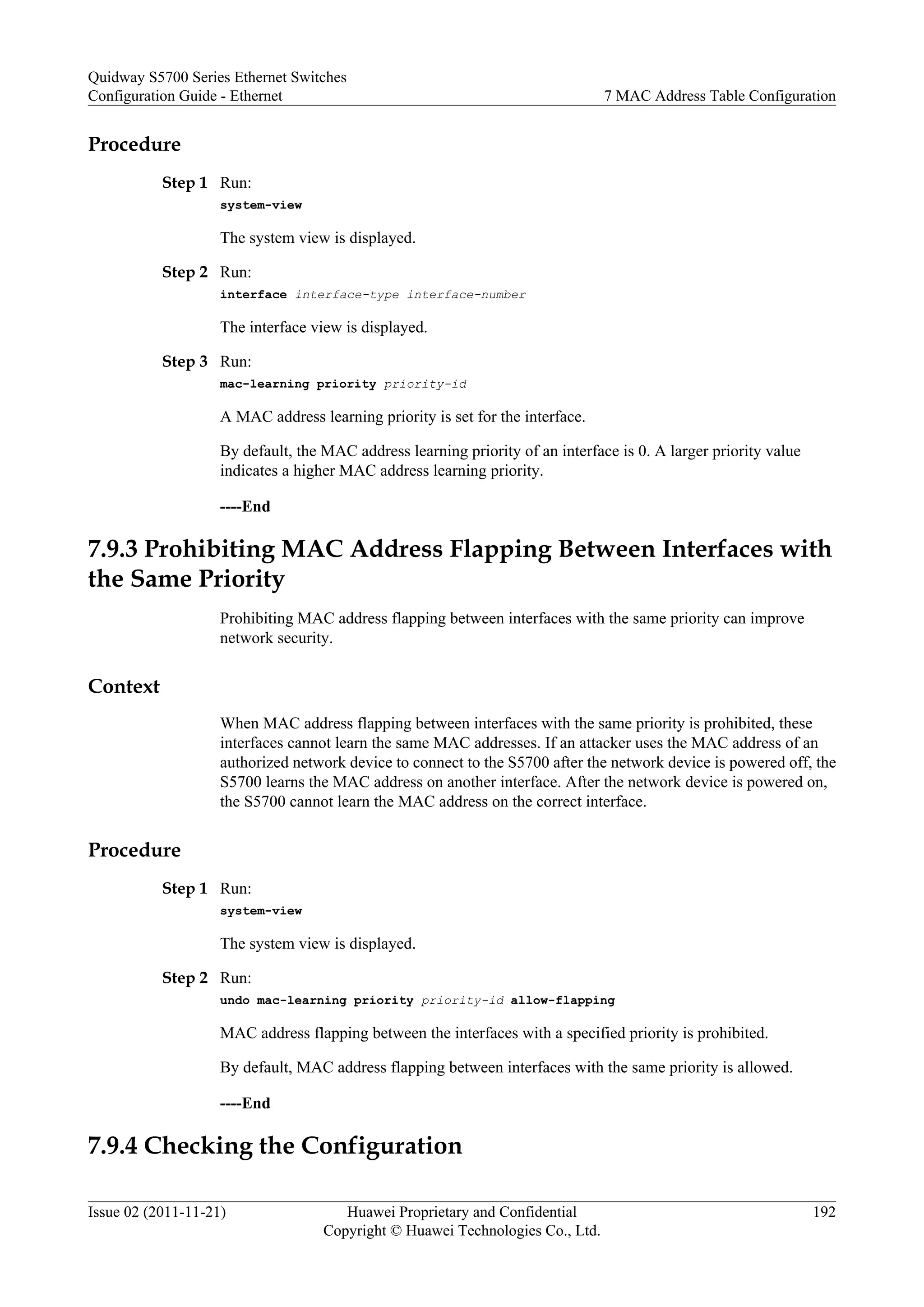 Procedure
Step 1 Run:
system-view
The system view is displayed.
Step 2 Run:
interface interface-type interface-number
The interface view is displayed.
Step 3 Run:
mac-learning priority priority-id
A MAC address learning priority is set for the interface.
By default, the MAC address learning priority of an interface is 0. A larger priority value
indicates a higher MAC address learning priority.
----End
7.9.3 Prohibiting MAC Address Flapping Between Interfaces with
the Same Priority
Prohibiting MAC address flapping between interfaces with the same priority can improve
network security.
Context
When MAC address flapping between interfaces with the same priority is prohibited, these
interfaces cannot learn the same MAC addresses. If an attacker uses the MAC address of an
authorized network device to connect to the S5700 after the network device is powered off, the
S5700 learns the MAC address on another interface. After the network device is powered on,
the S5700 cannot learn the MAC address on the correct interface.
Procedure
Step 1 Run:
system-view
The system view is displayed.
Step 2 Run:
undo mac-learning priority priority-id allow-flapping
MAC address flapping between the interfaces with a specified priority is prohibited.
By default, MAC address flapping between interfaces with the same priority is allowed.
----End
7.9.4 Checking the Configuration
Quidway S5700 Series Ethernet Switches
Configuration Guide - Ethernet 7 MAC Address Table Configuration
Issue 02 (2011-11-21) Huawei Proprietary and Confidential
Copyright © Huawei Technologies Co., Ltd.
192
 