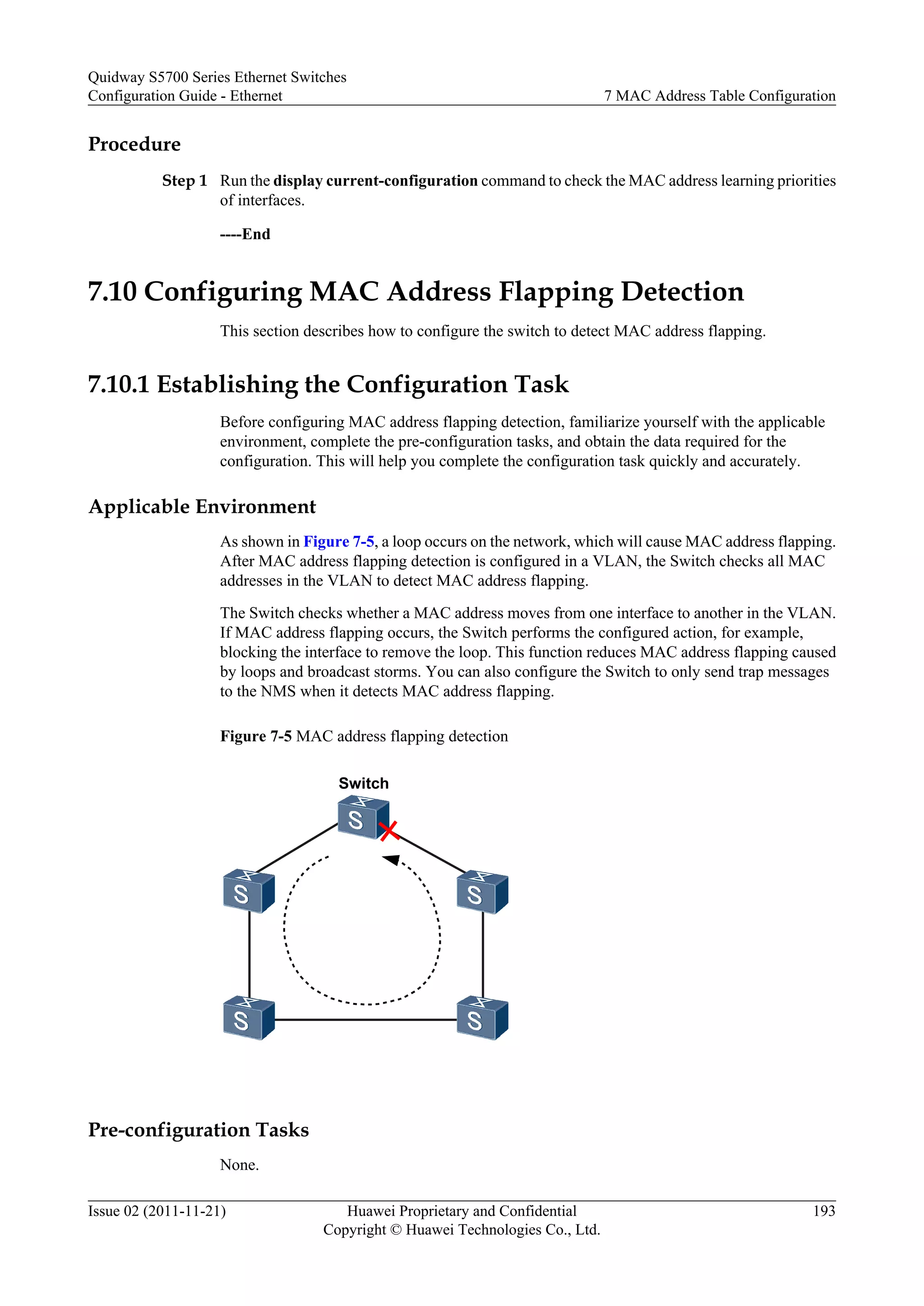 Procedure
Step 1 Run the display current-configuration command to check the MAC address learning priorities
of interfaces.
----End
7.10 Configuring MAC Address Flapping Detection
This section describes how to configure the switch to detect MAC address flapping.
7.10.1 Establishing the Configuration Task
Before configuring MAC address flapping detection, familiarize yourself with the applicable
environment, complete the pre-configuration tasks, and obtain the data required for the
configuration. This will help you complete the configuration task quickly and accurately.
Applicable Environment
As shown in Figure 7-5, a loop occurs on the network, which will cause MAC address flapping.
After MAC address flapping detection is configured in a VLAN, the Switch checks all MAC
addresses in the VLAN to detect MAC address flapping.
The Switch checks whether a MAC address moves from one interface to another in the VLAN.
If MAC address flapping occurs, the Switch performs the configured action, for example,
blocking the interface to remove the loop. This function reduces MAC address flapping caused
by loops and broadcast storms. You can also configure the Switch to only send trap messages
to the NMS when it detects MAC address flapping.
Figure 7-5 MAC address flapping detection
Switch
Pre-configuration Tasks
None.
Quidway S5700 Series Ethernet Switches
Configuration Guide - Ethernet 7 MAC Address Table Configuration
Issue 02 (2011-11-21) Huawei Proprietary and Confidential
Copyright © Huawei Technologies Co., Ltd.
193
 