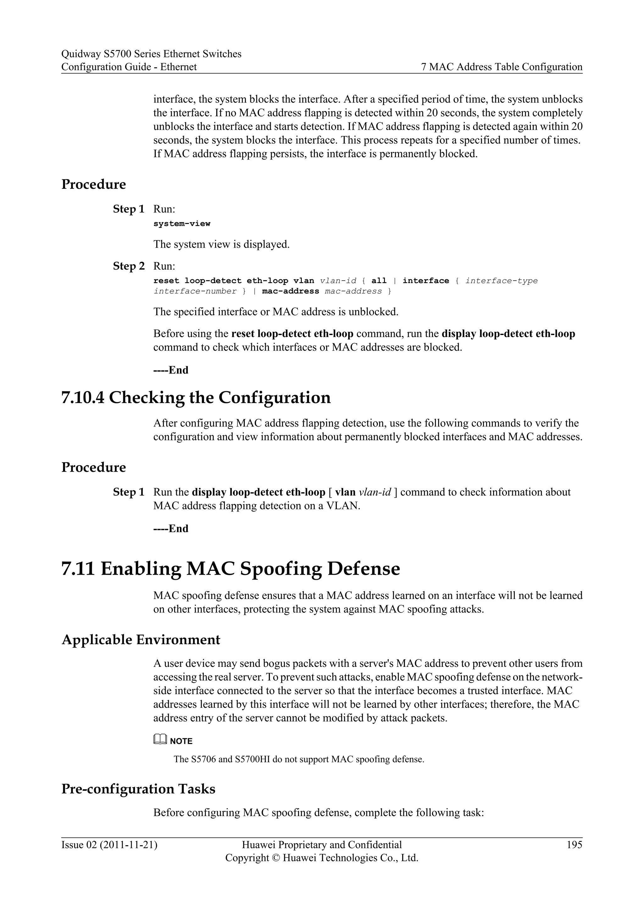 interface, the system blocks the interface. After a specified period of time, the system unblocks
the interface. If no MAC address flapping is detected within 20 seconds, the system completely
unblocks the interface and starts detection. If MAC address flapping is detected again within 20
seconds, the system blocks the interface. This process repeats for a specified number of times.
If MAC address flapping persists, the interface is permanently blocked.
Procedure
Step 1 Run:
system-view
The system view is displayed.
Step 2 Run:
reset loop-detect eth-loop vlan vlan-id { all | interface { interface-type
interface-number } | mac-address mac-address }
The specified interface or MAC address is unblocked.
Before using the reset loop-detect eth-loop command, run the display loop-detect eth-loop
command to check which interfaces or MAC addresses are blocked.
----End
7.10.4 Checking the Configuration
After configuring MAC address flapping detection, use the following commands to verify the
configuration and view information about permanently blocked interfaces and MAC addresses.
Procedure
Step 1 Run the display loop-detect eth-loop [ vlan vlan-id ] command to check information about
MAC address flapping detection on a VLAN.
----End
7.11 Enabling MAC Spoofing Defense
MAC spoofing defense ensures that a MAC address learned on an interface will not be learned
on other interfaces, protecting the system against MAC spoofing attacks.
Applicable Environment
A user device may send bogus packets with a server's MAC address to prevent other users from
accessing the real server. To prevent such attacks, enable MAC spoofing defense on the network-
side interface connected to the server so that the interface becomes a trusted interface. MAC
addresses learned by this interface will not be learned by other interfaces; therefore, the MAC
address entry of the server cannot be modified by attack packets.
NOTE
The S5706 and S5700HI do not support MAC spoofing defense.
Pre-configuration Tasks
Before configuring MAC spoofing defense, complete the following task:
Quidway S5700 Series Ethernet Switches
Configuration Guide - Ethernet 7 MAC Address Table Configuration
Issue 02 (2011-11-21) Huawei Proprietary and Confidential
Copyright © Huawei Technologies Co., Ltd.
195
 