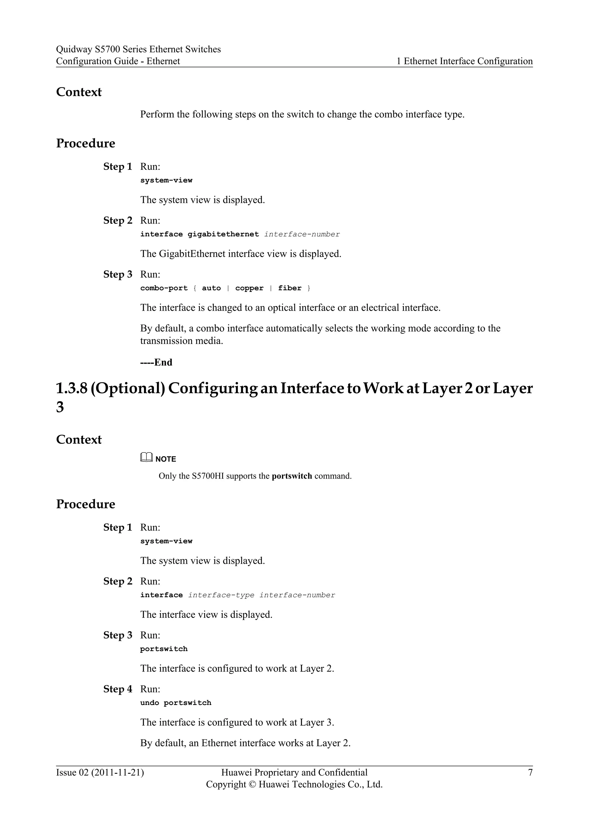 Context
Perform the following steps on the switch to change the combo interface type.
Procedure
Step 1 Run:
system-view
The system view is displayed.
Step 2 Run:
interface gigabitethernet interface-number
The GigabitEthernet interface view is displayed.
Step 3 Run:
combo-port { auto | copper | fiber }
The interface is changed to an optical interface or an electrical interface.
By default, a combo interface automatically selects the working mode according to the
transmission media.
----End
1.3.8 (Optional) Configuring an Interface to Work at Layer 2 or Layer
3
Context
NOTE
Only the S5700HI supports the portswitch command.
Procedure
Step 1 Run:
system-view
The system view is displayed.
Step 2 Run:
interface interface-type interface-number
The interface view is displayed.
Step 3 Run:
portswitch
The interface is configured to work at Layer 2.
Step 4 Run:
undo portswitch
The interface is configured to work at Layer 3.
By default, an Ethernet interface works at Layer 2.
Quidway S5700 Series Ethernet Switches
Configuration Guide - Ethernet 1 Ethernet Interface Configuration
Issue 02 (2011-11-21) Huawei Proprietary and Confidential
Copyright © Huawei Technologies Co., Ltd.
7
 