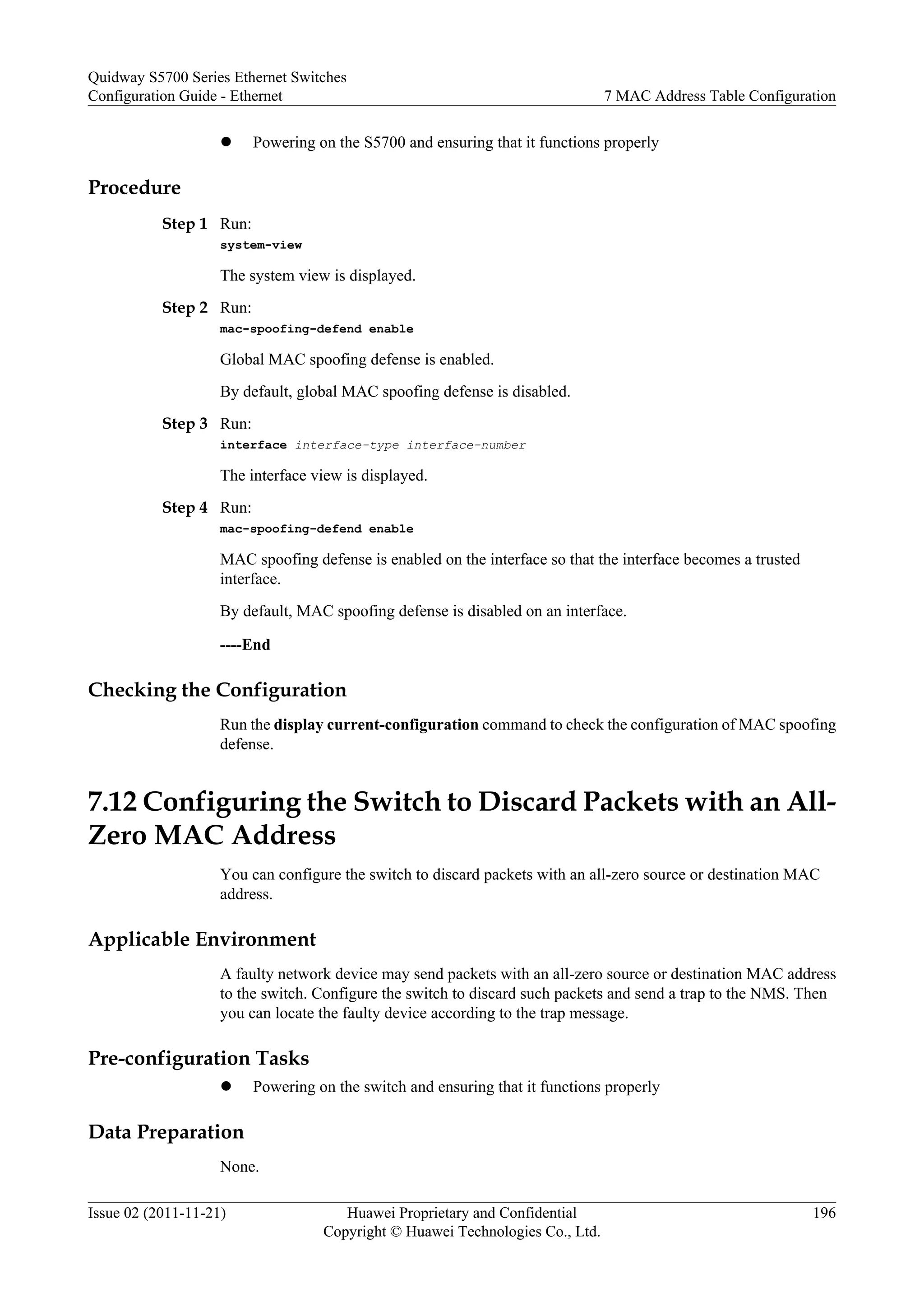 l Powering on the S5700 and ensuring that it functions properly
Procedure
Step 1 Run:
system-view
The system view is displayed.
Step 2 Run:
mac-spoofing-defend enable
Global MAC spoofing defense is enabled.
By default, global MAC spoofing defense is disabled.
Step 3 Run:
interface interface-type interface-number
The interface view is displayed.
Step 4 Run:
mac-spoofing-defend enable
MAC spoofing defense is enabled on the interface so that the interface becomes a trusted
interface.
By default, MAC spoofing defense is disabled on an interface.
----End
Checking the Configuration
Run the display current-configuration command to check the configuration of MAC spoofing
defense.
7.12 Configuring the Switch to Discard Packets with an All-
Zero MAC Address
You can configure the switch to discard packets with an all-zero source or destination MAC
address.
Applicable Environment
A faulty network device may send packets with an all-zero source or destination MAC address
to the switch. Configure the switch to discard such packets and send a trap to the NMS. Then
you can locate the faulty device according to the trap message.
Pre-configuration Tasks
l Powering on the switch and ensuring that it functions properly
Data Preparation
None.
Quidway S5700 Series Ethernet Switches
Configuration Guide - Ethernet 7 MAC Address Table Configuration
Issue 02 (2011-11-21) Huawei Proprietary and Confidential
Copyright © Huawei Technologies Co., Ltd.
196
 