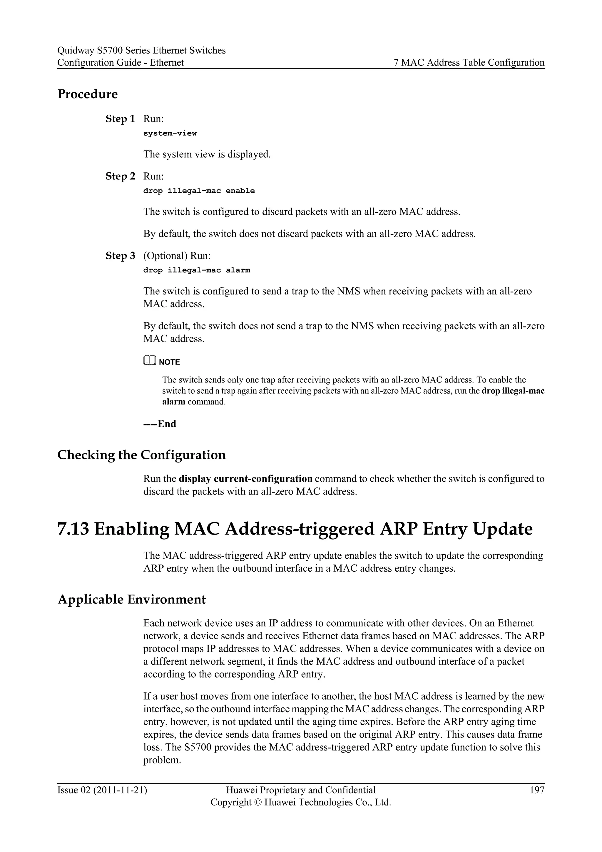 Procedure
Step 1 Run:
system-view
The system view is displayed.
Step 2 Run:
drop illegal-mac enable
The switch is configured to discard packets with an all-zero MAC address.
By default, the switch does not discard packets with an all-zero MAC address.
Step 3 (Optional) Run:
drop illegal-mac alarm
The switch is configured to send a trap to the NMS when receiving packets with an all-zero
MAC address.
By default, the switch does not send a trap to the NMS when receiving packets with an all-zero
MAC address.
NOTE
The switch sends only one trap after receiving packets with an all-zero MAC address. To enable the
switch to send a trap again after receiving packets with an all-zero MAC address, run the drop illegal-mac
alarm command.
----End
Checking the Configuration
Run the display current-configuration command to check whether the switch is configured to
discard the packets with an all-zero MAC address.
7.13 Enabling MAC Address-triggered ARP Entry Update
The MAC address-triggered ARP entry update enables the switch to update the corresponding
ARP entry when the outbound interface in a MAC address entry changes.
Applicable Environment
Each network device uses an IP address to communicate with other devices. On an Ethernet
network, a device sends and receives Ethernet data frames based on MAC addresses. The ARP
protocol maps IP addresses to MAC addresses. When a device communicates with a device on
a different network segment, it finds the MAC address and outbound interface of a packet
according to the corresponding ARP entry.
If a user host moves from one interface to another, the host MAC address is learned by the new
interface, so the outbound interface mapping the MAC address changes. The corresponding ARP
entry, however, is not updated until the aging time expires. Before the ARP entry aging time
expires, the device sends data frames based on the original ARP entry. This causes data frame
loss. The S5700 provides the MAC address-triggered ARP entry update function to solve this
problem.
Quidway S5700 Series Ethernet Switches
Configuration Guide - Ethernet 7 MAC Address Table Configuration
Issue 02 (2011-11-21) Huawei Proprietary and Confidential
Copyright © Huawei Technologies Co., Ltd.
197
 