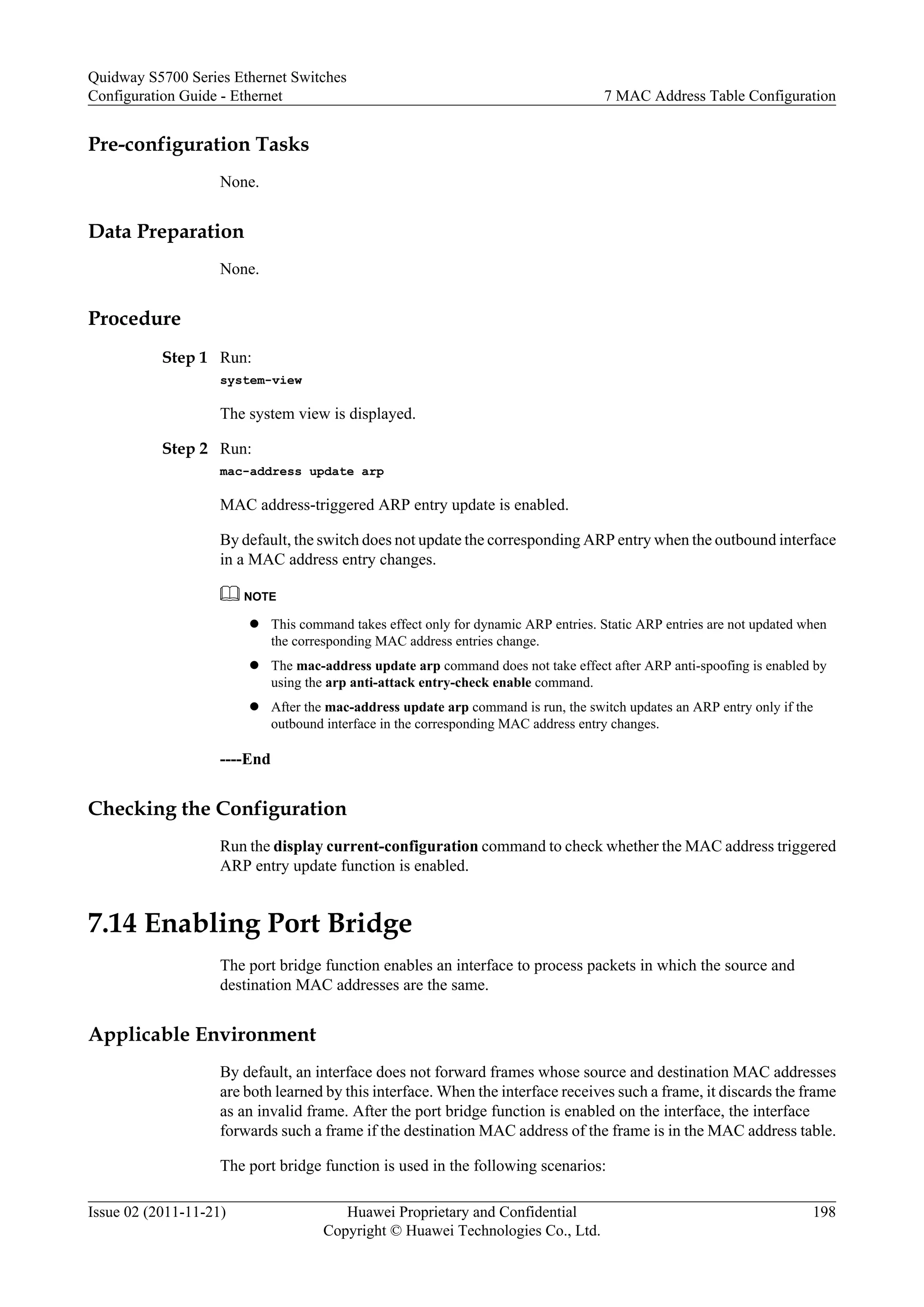 Pre-configuration Tasks
None.
Data Preparation
None.
Procedure
Step 1 Run:
system-view
The system view is displayed.
Step 2 Run:
mac-address update arp
MAC address-triggered ARP entry update is enabled.
By default, the switch does not update the corresponding ARP entry when the outbound interface
in a MAC address entry changes.
NOTE
l This command takes effect only for dynamic ARP entries. Static ARP entries are not updated when
the corresponding MAC address entries change.
l The mac-address update arp command does not take effect after ARP anti-spoofing is enabled by
using the arp anti-attack entry-check enable command.
l After the mac-address update arp command is run, the switch updates an ARP entry only if the
outbound interface in the corresponding MAC address entry changes.
----End
Checking the Configuration
Run the display current-configuration command to check whether the MAC address triggered
ARP entry update function is enabled.
7.14 Enabling Port Bridge
The port bridge function enables an interface to process packets in which the source and
destination MAC addresses are the same.
Applicable Environment
By default, an interface does not forward frames whose source and destination MAC addresses
are both learned by this interface. When the interface receives such a frame, it discards the frame
as an invalid frame. After the port bridge function is enabled on the interface, the interface
forwards such a frame if the destination MAC address of the frame is in the MAC address table.
The port bridge function is used in the following scenarios:
Quidway S5700 Series Ethernet Switches
Configuration Guide - Ethernet 7 MAC Address Table Configuration
Issue 02 (2011-11-21) Huawei Proprietary and Confidential
Copyright © Huawei Technologies Co., Ltd.
198
 