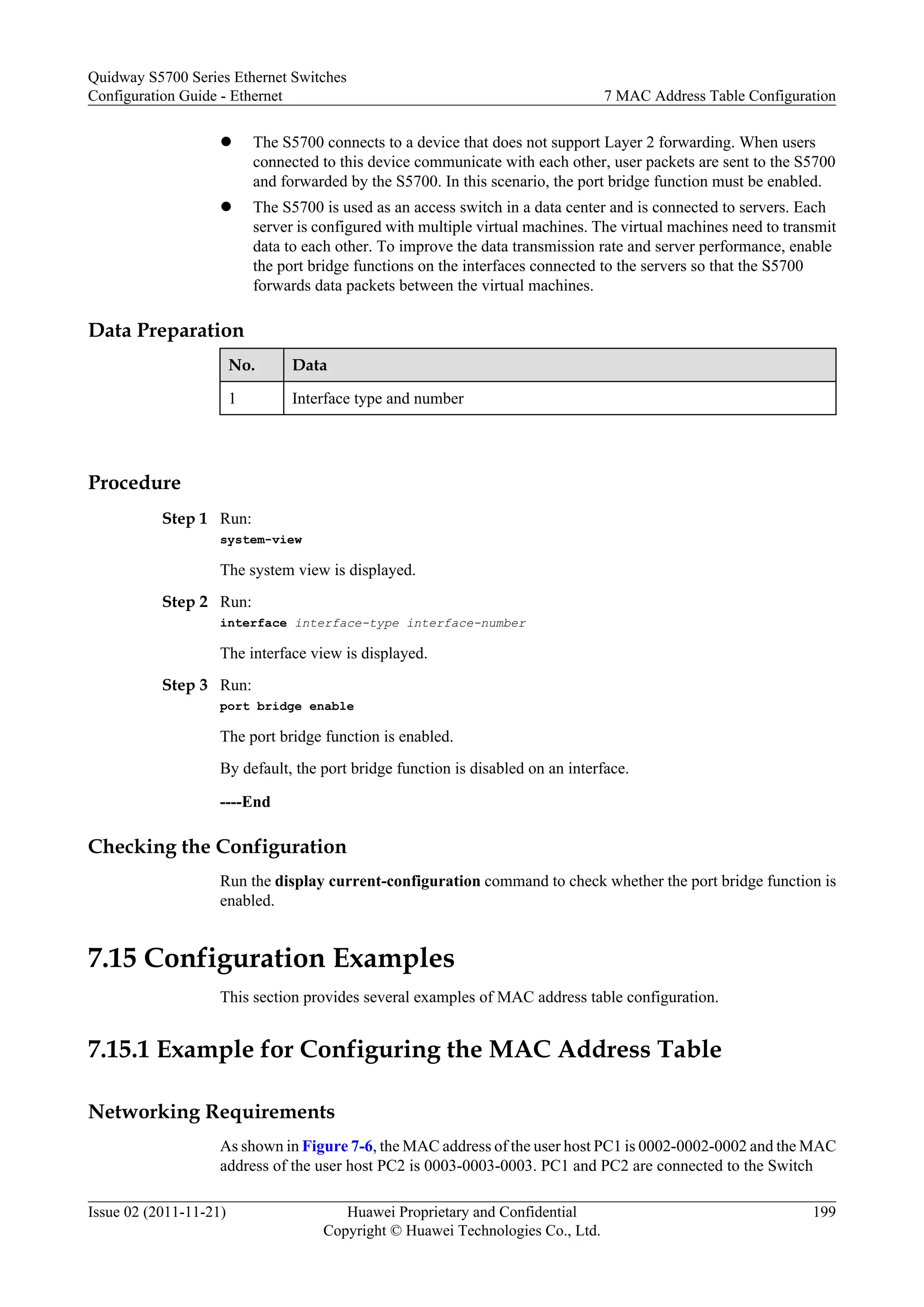 l The S5700 connects to a device that does not support Layer 2 forwarding. When users
connected to this device communicate with each other, user packets are sent to the S5700
and forwarded by the S5700. In this scenario, the port bridge function must be enabled.
l The S5700 is used as an access switch in a data center and is connected to servers. Each
server is configured with multiple virtual machines. The virtual machines need to transmit
data to each other. To improve the data transmission rate and server performance, enable
the port bridge functions on the interfaces connected to the servers so that the S5700
forwards data packets between the virtual machines.
Data Preparation
No. Data
1 Interface type and number
Procedure
Step 1 Run:
system-view
The system view is displayed.
Step 2 Run:
interface interface-type interface-number
The interface view is displayed.
Step 3 Run:
port bridge enable
The port bridge function is enabled.
By default, the port bridge function is disabled on an interface.
----End
Checking the Configuration
Run the display current-configuration command to check whether the port bridge function is
enabled.
7.15 Configuration Examples
This section provides several examples of MAC address table configuration.
7.15.1 Example for Configuring the MAC Address Table
Networking Requirements
As shown in Figure 7-6, the MAC address of the user host PC1 is 0002-0002-0002 and the MAC
address of the user host PC2 is 0003-0003-0003. PC1 and PC2 are connected to the Switch
Quidway S5700 Series Ethernet Switches
Configuration Guide - Ethernet 7 MAC Address Table Configuration
Issue 02 (2011-11-21) Huawei Proprietary and Confidential
Copyright © Huawei Technologies Co., Ltd.
199
 