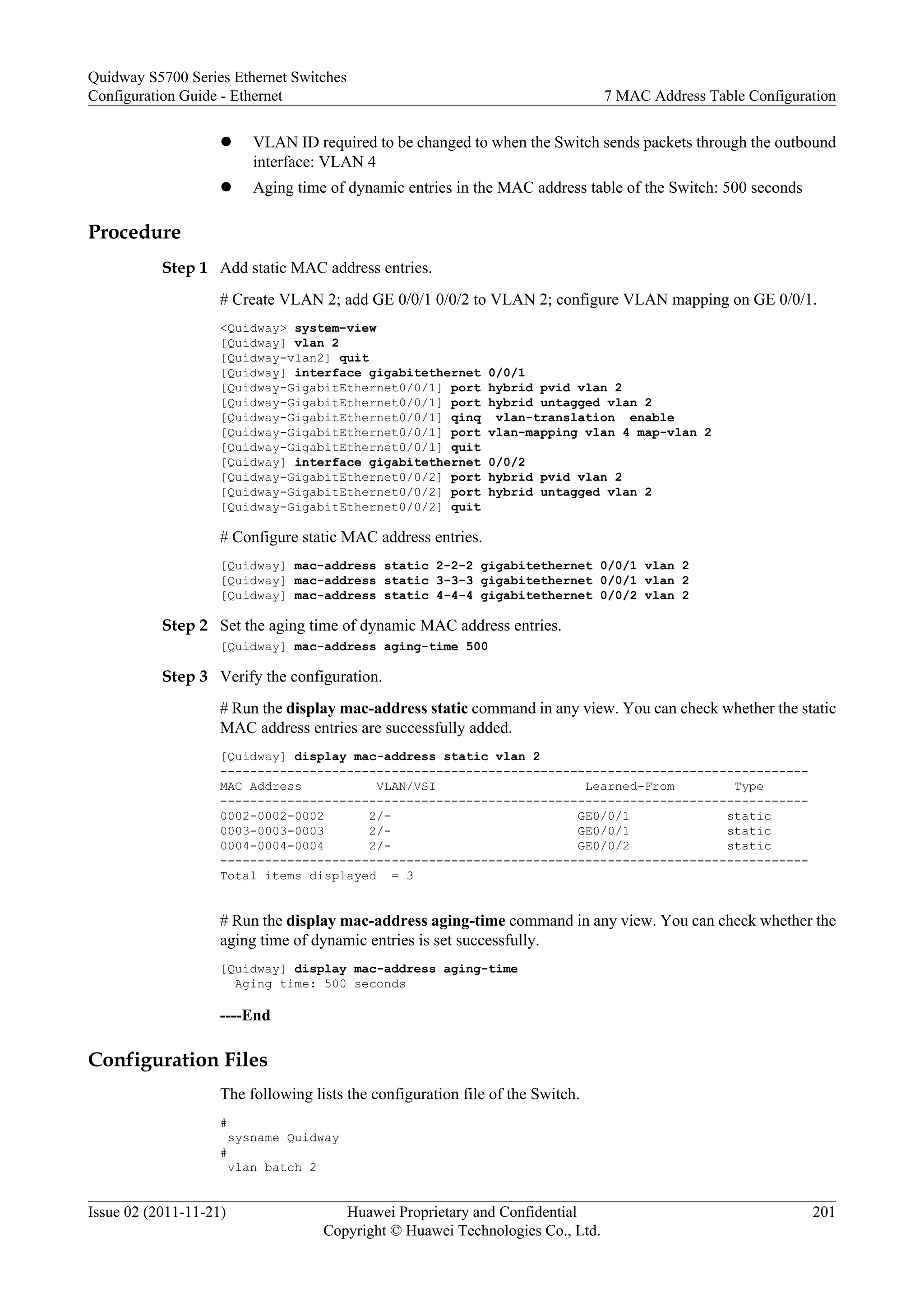 l VLAN ID required to be changed to when the Switch sends packets through the outbound
interface: VLAN 4
l Aging time of dynamic entries in the MAC address table of the Switch: 500 seconds
Procedure
Step 1 Add static MAC address entries.
# Create VLAN 2; add GE 0/0/1 0/0/2 to VLAN 2; configure VLAN mapping on GE 0/0/1.
<Quidway> system-view
[Quidway] vlan 2
[Quidway-vlan2] quit
[Quidway] interface gigabitethernet 0/0/1
[Quidway-GigabitEthernet0/0/1] port hybrid pvid vlan 2
[Quidway-GigabitEthernet0/0/1] port hybrid untagged vlan 2
[Quidway-GigabitEthernet0/0/1] qinq vlan-translation enable
[Quidway-GigabitEthernet0/0/1] port vlan-mapping vlan 4 map-vlan 2
[Quidway-GigabitEthernet0/0/1] quit
[Quidway] interface gigabitethernet 0/0/2
[Quidway-GigabitEthernet0/0/2] port hybrid pvid vlan 2
[Quidway-GigabitEthernet0/0/2] port hybrid untagged vlan 2
[Quidway-GigabitEthernet0/0/2] quit
# Configure static MAC address entries.
[Quidway] mac-address static 2-2-2 gigabitethernet 0/0/1 vlan 2
[Quidway] mac-address static 3-3-3 gigabitethernet 0/0/1 vlan 2
[Quidway] mac-address static 4-4-4 gigabitethernet 0/0/2 vlan 2
Step 2 Set the aging time of dynamic MAC address entries.
[Quidway] mac-address aging-time 500
Step 3 Verify the configuration.
# Run the display mac-address static command in any view. You can check whether the static
MAC address entries are successfully added.
[Quidway] display mac-address static vlan 2
-------------------------------------------------------------------------------
MAC Address VLAN/VSI Learned-From Type
-------------------------------------------------------------------------------
0002-0002-0002 2/- GE0/0/1 static
0003-0003-0003 2/- GE0/0/1 static
0004-0004-0004 2/- GE0/0/2 static
-------------------------------------------------------------------------------
Total items displayed = 3
# Run the display mac-address aging-time command in any view. You can check whether the
aging time of dynamic entries is set successfully.
[Quidway] display mac-address aging-time
Aging time: 500 seconds
----End
Configuration Files
The following lists the configuration file of the Switch.
#
sysname Quidway
#
vlan batch 2
Quidway S5700 Series Ethernet Switches
Configuration Guide - Ethernet 7 MAC Address Table Configuration
Issue 02 (2011-11-21) Huawei Proprietary and Confidential
Copyright © Huawei Technologies Co., Ltd.
201
 