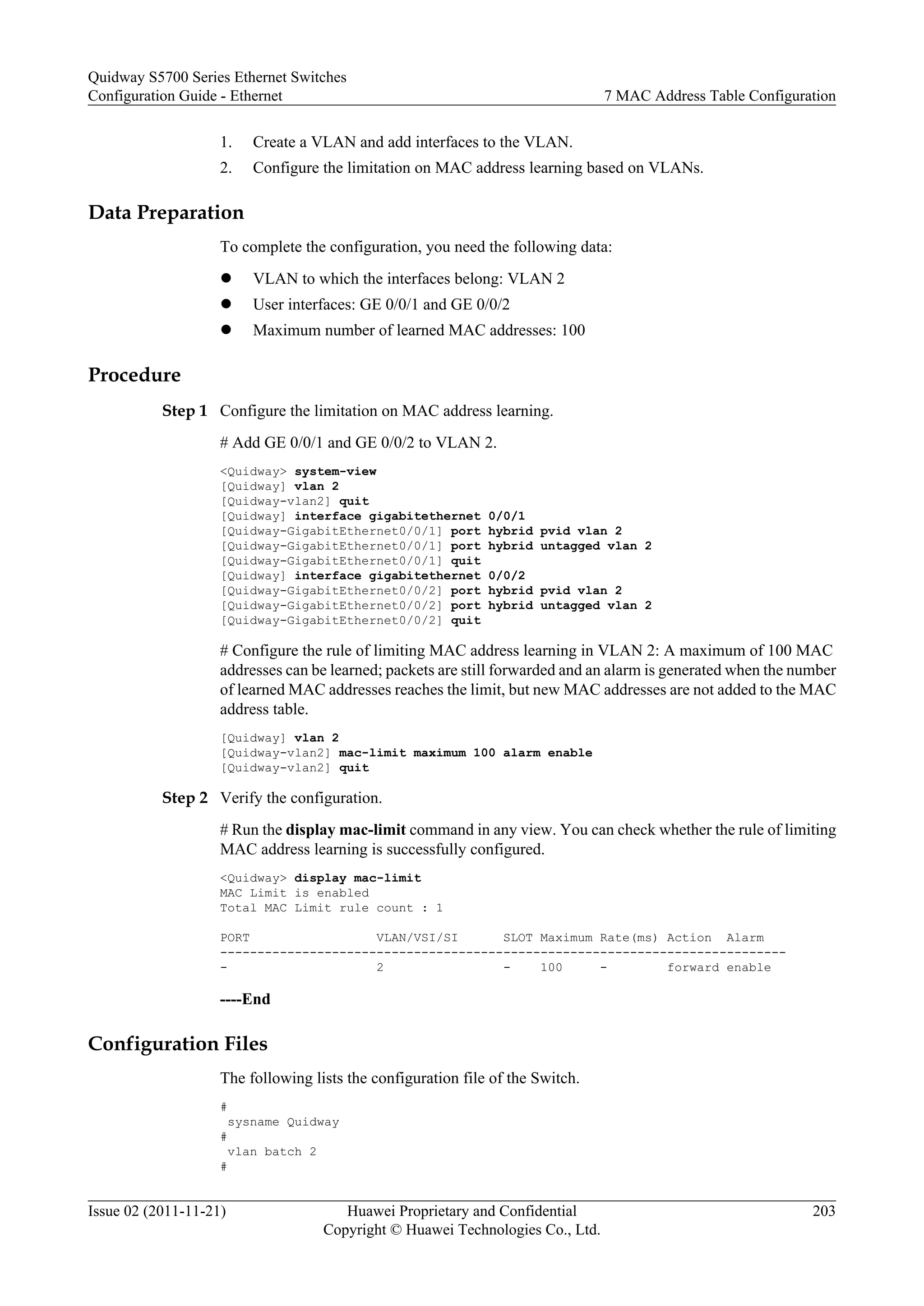 1. Create a VLAN and add interfaces to the VLAN.
2. Configure the limitation on MAC address learning based on VLANs.
Data Preparation
To complete the configuration, you need the following data:
l VLAN to which the interfaces belong: VLAN 2
l User interfaces: GE 0/0/1 and GE 0/0/2
l Maximum number of learned MAC addresses: 100
Procedure
Step 1 Configure the limitation on MAC address learning.
# Add GE 0/0/1 and GE 0/0/2 to VLAN 2.
<Quidway> system-view
[Quidway] vlan 2
[Quidway-vlan2] quit
[Quidway] interface gigabitethernet 0/0/1
[Quidway-GigabitEthernet0/0/1] port hybrid pvid vlan 2
[Quidway-GigabitEthernet0/0/1] port hybrid untagged vlan 2
[Quidway-GigabitEthernet0/0/1] quit
[Quidway] interface gigabitethernet 0/0/2
[Quidway-GigabitEthernet0/0/2] port hybrid pvid vlan 2
[Quidway-GigabitEthernet0/0/2] port hybrid untagged vlan 2
[Quidway-GigabitEthernet0/0/2] quit
# Configure the rule of limiting MAC address learning in VLAN 2: A maximum of 100 MAC
addresses can be learned; packets are still forwarded and an alarm is generated when the number
of learned MAC addresses reaches the limit, but new MAC addresses are not added to the MAC
address table.
[Quidway] vlan 2
[Quidway-vlan2] mac-limit maximum 100 alarm enable
[Quidway-vlan2] quit
Step 2 Verify the configuration.
# Run the display mac-limit command in any view. You can check whether the rule of limiting
MAC address learning is successfully configured.
<Quidway> display mac-limit
MAC Limit is enabled
Total MAC Limit rule count : 1
PORT VLAN/VSI/SI SLOT Maximum Rate(ms) Action Alarm
----------------------------------------------------------------------------
- 2 - 100 - forward enable
----End
Configuration Files
The following lists the configuration file of the Switch.
#
sysname Quidway
#
vlan batch 2
#
Quidway S5700 Series Ethernet Switches
Configuration Guide - Ethernet 7 MAC Address Table Configuration
Issue 02 (2011-11-21) Huawei Proprietary and Confidential
Copyright © Huawei Technologies Co., Ltd.
203
 