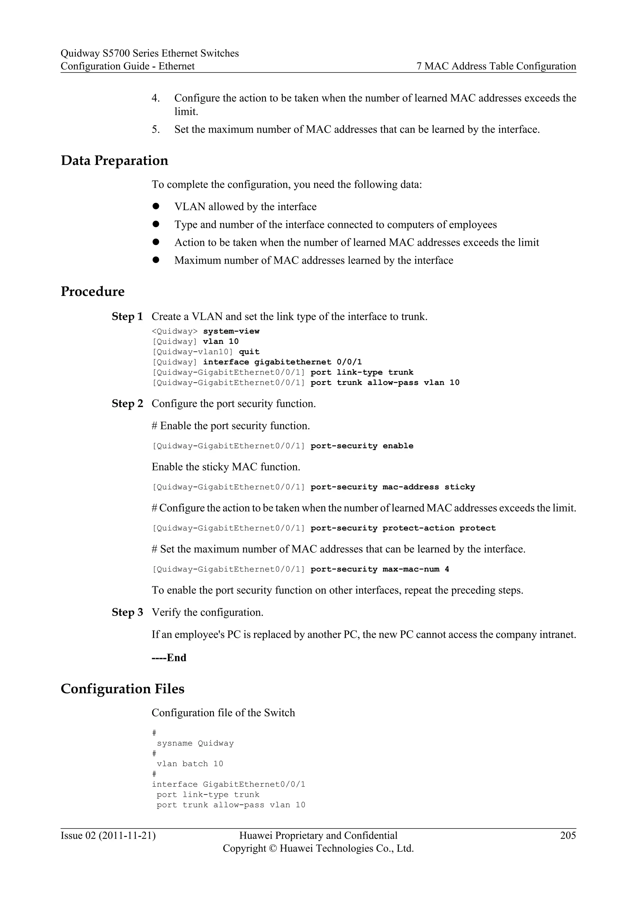 4. Configure the action to be taken when the number of learned MAC addresses exceeds the
limit.
5. Set the maximum number of MAC addresses that can be learned by the interface.
Data Preparation
To complete the configuration, you need the following data:
l VLAN allowed by the interface
l Type and number of the interface connected to computers of employees
l Action to be taken when the number of learned MAC addresses exceeds the limit
l Maximum number of MAC addresses learned by the interface
Procedure
Step 1 Create a VLAN and set the link type of the interface to trunk.
<Quidway> system-view
[Quidway] vlan 10
[Quidway-vlan10] quit
[Quidway] interface gigabitethernet 0/0/1
[Quidway-GigabitEthernet0/0/1] port link-type trunk
[Quidway-GigabitEthernet0/0/1] port trunk allow-pass vlan 10
Step 2 Configure the port security function.
# Enable the port security function.
[Quidway-GigabitEthernet0/0/1] port-security enable
Enable the sticky MAC function.
[Quidway-GigabitEthernet0/0/1] port-security mac-address sticky
# Configure the action to be taken when the number of learned MAC addresses exceeds the limit.
[Quidway-GigabitEthernet0/0/1] port-security protect-action protect
# Set the maximum number of MAC addresses that can be learned by the interface.
[Quidway-GigabitEthernet0/0/1] port-security max-mac-num 4
To enable the port security function on other interfaces, repeat the preceding steps.
Step 3 Verify the configuration.
If an employee's PC is replaced by another PC, the new PC cannot access the company intranet.
----End
Configuration Files
Configuration file of the Switch
#
sysname Quidway
#
vlan batch 10
#
interface GigabitEthernet0/0/1
port link-type trunk
port trunk allow-pass vlan 10
Quidway S5700 Series Ethernet Switches
Configuration Guide - Ethernet 7 MAC Address Table Configuration
Issue 02 (2011-11-21) Huawei Proprietary and Confidential
Copyright © Huawei Technologies Co., Ltd.
205
 