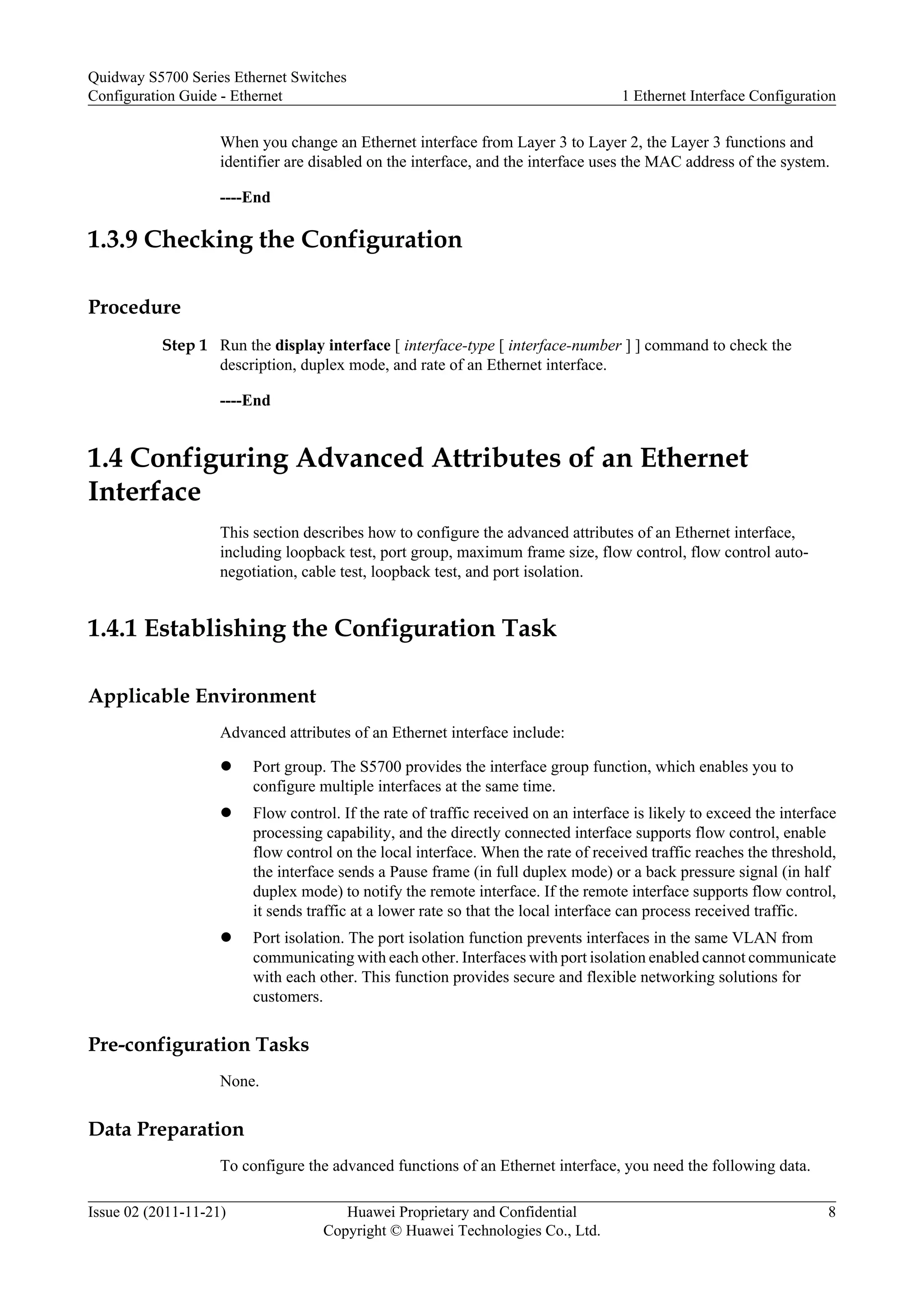 When you change an Ethernet interface from Layer 3 to Layer 2, the Layer 3 functions and
identifier are disabled on the interface, and the interface uses the MAC address of the system.
----End
1.3.9 Checking the Configuration
Procedure
Step 1 Run the display interface [ interface-type [ interface-number ] ] command to check the
description, duplex mode, and rate of an Ethernet interface.
----End
1.4 Configuring Advanced Attributes of an Ethernet
Interface
This section describes how to configure the advanced attributes of an Ethernet interface,
including loopback test, port group, maximum frame size, flow control, flow control auto-
negotiation, cable test, loopback test, and port isolation.
1.4.1 Establishing the Configuration Task
Applicable Environment
Advanced attributes of an Ethernet interface include:
l Port group. The S5700 provides the interface group function, which enables you to
configure multiple interfaces at the same time.
l Flow control. If the rate of traffic received on an interface is likely to exceed the interface
processing capability, and the directly connected interface supports flow control, enable
flow control on the local interface. When the rate of received traffic reaches the threshold,
the interface sends a Pause frame (in full duplex mode) or a back pressure signal (in half
duplex mode) to notify the remote interface. If the remote interface supports flow control,
it sends traffic at a lower rate so that the local interface can process received traffic.
l Port isolation. The port isolation function prevents interfaces in the same VLAN from
communicating with each other. Interfaces with port isolation enabled cannot communicate
with each other. This function provides secure and flexible networking solutions for
customers.
Pre-configuration Tasks
None.
Data Preparation
To configure the advanced functions of an Ethernet interface, you need the following data.
Quidway S5700 Series Ethernet Switches
Configuration Guide - Ethernet 1 Ethernet Interface Configuration
Issue 02 (2011-11-21) Huawei Proprietary and Confidential
Copyright © Huawei Technologies Co., Ltd.
8
 